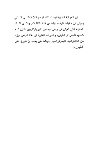 ‫ﺇﻥ ﺍﻟﺤﺭﻜﺔ ﺍﻟﻨﻘﺎﺒﻴﺔ ﻟﻴﺴﺕ ﺫﻟﻙ ﺍﻟﻭﻫﻡ ﺍﻟﻼﻋﻘﻼﻨـﻲ ﺍﻟـﺫﻱ‬
‫ﻴﻌﻴﺵ ﻓﻲ ﻤﺨﻴﻠﺔ ﺃﻗﻠﻴﺔ ﻀﺌﻴﻠﺔ ﻤﻥ ﻗﺎﺩﺓ ﺍﻟﻨﻘﺎﺒﺎﺕ. ﻭﻟﻜـﻥ ﺘﻠـﻙ‬
‫ﺍﻟﺤﻘﻴﻘﺔ ﺍﻟﺘﻲ ﺘﻌﻴﺵ ﻓﻲ ﻭﻋﻲ ﺠﻤﺎﻫﻴﺭ ﺍﻟﺒﺭﻭﻟﻴﺘﺎﺭﻴﻴﻥ ﺍﻟﺫﻴﻥ ﺘـﻡ‬
‫ﻜﺴﺒﻬﻡ ﻟﻠﺼﺭﺍﻉ ﺍﻟﻁﺒﻘﻲ، ﻭﺍﻟﺤﺭﻜﺔ ﺍﻟﻨﻘﺎﺒﻴﺔ ﻓﻲ ﻫﺫﺍ ﺍﻟﻭﻋﻲ ﺠﺯﺀ‬
‫ﻤﻥ ﺍﻻﺸﺘﺭﺍﻜﻴﺔ ﺍﻟﺩﻴﻤﻭﻗﺭﺍﻁﻴﺔ. »ﻭﻜﻤﺎ ﻫﻲ ﻴﺠﺏ ﺃﻥ ﺘﺠﺭﺅ ﻋﻠﻰ‬
                                              ‫ﺍﻟﻅﻬﻭﺭ«.‬
 