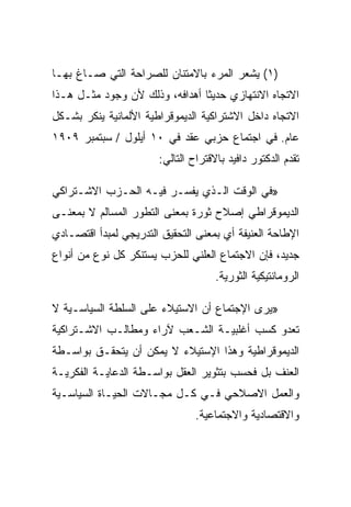 ‫)١( ﻴﺸﻌﺭ ﺍﻟﻤﺭﺀ ﺒﺎﻻﻤﺘﻨﺎﻥ ﻟﻠﺼﺭﺍﺤﺔ ﺍﻟﺘﻲ ﺼـﺎﻍ ﺒﻬـﺎ‬
‫ﺍﻻﺘﺠﺎﻩ ﺍﻻﻨﺘﻬﺎﺯﻱ ﺤﺩﻴﺜﺎ ﺃﻫﺩﺍﻓﻪ، ﻭﺫﻟﻙ ﻷﻥ ﻭﺠﻭﺩ ﻤﺜـل ﻫـﺫﺍ‬
‫ﺍﻻﺘﺠﺎﻩ ﺩﺍﺨل ﺍﻻﺸﺘﺭﺍﻜﻴﺔ ﺍﻟﺩﻴﻤﻭﻗﺭﺍﻁﻴﺔ ﺍﻷﻟﻤﺎﻨﻴﺔ ﻴﻨﻜﺭ ﺒﺸـﻜل‬
‫ﻋﺎﻡ. ﻓﻲ ﺍﺠﺘﻤﺎﻉ ﺤﺯﺒﻲ ﻋﻘﺩ ﻓﻲ ٠١ ﺃﻴﻠﻭل / ﺴﺒﺘﻤﺒﺭ ٩٠٩١‬
                       ‫ﺘﻘﺩﻡ ﺍﻟﺩﻜﺘﻭﺭ ﺩﺍﻓﻴﺩ ﺒﺎﻻﻗﺘﺭﺍﺡ ﺍﻟﺘﺎﻟﻲ:‬

‫»ﻓﻲ ﺍﻟﻭﻗﺕ ﺍﻟـﺫﻱ ﻴﻔﺴـﺭ ﻓﻴـﻪ ﺍﻟﺤـﺯﺏ ﺍﻻﺸـﺘﺭﺍﻜﻲ‬
‫ﺍﻟﺩﻴﻤﻭﻗﺭﺍﻁﻲ ﺇﺼﻼﺡ ﺜﻭﺭﺓ ﺒﻤﻌﻨﻰ ﺍﻟﺘﻁﻭﺭ ﺍﻟﻤﺴﺎﻟﻡ ﻻ ﺒﻤﻌﻨـﻰ‬
‫ﺍﻹﻁﺎﺤﺔ ﺍﻟﻌﻨﻴﻔﺔ ﺃﻱ ﺒﻤﻌﻨﻰ ﺍﻟﺘﺤﻘﻴﻕ ﺍﻟﺘﺩﺭﻴﺠﻲ ﻟﻤﺒﺩﺃ ﺍﻗﺘﺼـﺎﺩﻱ‬
‫ﺠﺩﻴﺩ، ﻓﺈﻥ ﺍﻻﺠﺘﻤﺎﻉ ﺍﻟﻌﻠﻨﻲ ﻟﻠﺤﺯﺏ ﻴﺴﺘﻨﻜﺭ ﻜل ﻨﻭﻉ ﻤﻥ ﺃﻨﻭﺍﻉ‬
                                     ‫ﺍﻟﺭﻭﻤﺎﻨﺘﻴﻜﻴﺔ ﺍﻟﺜﻭﺭﻴﺔ.‬

‫»ﻴﺭﻯ ﺍﻹﺠﺘﻤﺎﻉ ﺃﻥ ﺍﻻﺴﺘﻴﻼﺀ ﻋﻠﻰ ﺍﻟﺴﻠﻁﺔ ﺍﻟﺴﻴﺎﺴـﻴﺔ ﻻ‬
‫ﺘﻌﺩﻭ ﻜﺴﺏ ﺃﻏﻠﺒﻴـﺔ ﺍﻟﺸـﻌﺏ ﻵﺭﺍﺀ ﻭﻤﻁﺎﻟـﺏ ﺍﻻﺸـﺘﺭﺍﻜﻴﺔ‬
‫ﺍﻟﺩﻴﻤﻭﻗﺭﺍﻁﻴﺔ ﻭﻫﺫﺍ ﺍﻹﺴﺘﻴﻼﺀ ﻻ ﻴﻤﻜﻥ ﺃﻥ ﻴﺘﺤﻘـﻕ ﺒﻭﺍﺴـﻁﺔ‬
‫ﺍﻟﻌﻨﻑ ﺒل ﻓﺤﺴﺏ ﺒﺘﺜﻭﻴﺭ ﺍﻟﻌﻘل ﺒﻭﺍﺴـﻁﺔ ﺍﻟﺩﻋﺎﻴـﺔ ﺍﻟﻔﻜﺭﻴـﺔ‬
‫ﻭﺍﻟﻌﻤل ﺍﻻﺼﻼﺤﻲ ﻓـﻲ ﻜـل ﻤﺠـﺎﻻﺕ ﺍﻟﺤﻴـﺎﺓ ﺍﻟﺴﻴﺎﺴـﻴﺔ‬
                                ‫ﻭﺍﻻﻗﺘﺼﺎﺩﻴﺔ ﻭﺍﻻﺠﺘﻤﺎﻋﻴﺔ.‬
 