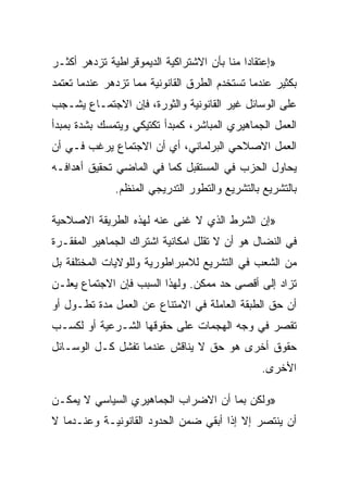 ‫»ﺇﻋﺘﻘﺎﺩﺍ ﻤﻨﺎ ﺒﺄﻥ ﺍﻻﺸﺘﺭﺍﻜﻴﺔ ﺍﻟﺩﻴﻤﻭﻗﺭﺍﻁﻴﺔ ﺘﺯﺩﻫﺭ ﺃﻜﺜـﺭ‬
‫ﺒﻜﺜﻴﺭ ﻋﻨﺩﻤﺎ ﺘﺴﺘﺨﺩﻡ ﺍﻟﻁﺭﻕ ﺍﻟﻘﺎﻨﻭﻨﻴﺔ ﻤﻤﺎ ﺘﺯﺩﻫﺭ ﻋﻨﺩﻤﺎ ﺘﻌﺘﻤﺩ‬
‫ﻋﻠﻰ ﺍﻟﻭﺴﺎﺌل ﻏﻴﺭ ﺍﻟﻘﺎﻨﻭﻨﻴﺔ ﻭﺍﻟﺜﻭﺭﺓ، ﻓﺈﻥ ﺍﻻﺠﺘﻤـﺎﻉ ﻴﺸـﺠﺏ‬
‫ﺍﻟﻌﻤل ﺍﻟﺠﻤﺎﻫﻴﺭﻱ ﺍﻟﻤﺒﺎﺸﺭ، ﻜﻤﺒﺩﺃ ﺘﻜﺘﻴﻜﻲ ﻭﻴﺘﻤﺴﻙ ﺒﺸﺩﺓ ﺒﻤﺒﺩﺃ‬
‫ﺍﻟﻌﻤل ﺍﻻﺼﻼﺤﻲ ﺍﻟﺒﺭﻟﻤﺎﻨﻲ، ﺃﻱ ﺃﻥ ﺍﻻﺠﺘﻤﺎﻉ ﻴﺭﻏﺏ ﻓـﻲ ﺃﻥ‬
‫ﻴﺤﺎﻭل ﺍﻟﺤﺯﺏ ﻓﻲ ﺍﻟﻤﺴﺘﻘﺒل ﻜﻤﺎ ﻓﻲ ﺍﻟﻤﺎﻀﻲ ﺘﺤﻘﻴﻕ ﺃﻫﺩﺍﻓـﻪ‬
              ‫ﺒﺎﻟﺘﺸﺭﻴﻊ ﺒﺎﻟﺘﺸﺭﻴﻊ ﻭﺍﻟﺘﻁﻭﺭ ﺍﻟﺘﺩﺭﻴﺠﻲ ﺍﻟﻤﻨﻅﻡ.‬

‫»ﺇﻥ ﺍﻟﺸﺭﻁ ﺍﻟﺫﻱ ﻻ ﻏﻨﻰ ﻋﻨﻪ ﻟﻬﺫﻩ ﺍﻟﻁﺭﻴﻘﺔ ﺍﻻﺼﻼﺤﻴﺔ‬
‫ﻓﻲ ﺍﻟﻨﻀﺎل ﻫﻭ ﺃﻥ ﻻ ﺘﻘﻠل ﺍﻤﻜﺎﻨﻴﺔ ﺍﺸﺘﺭﺍﻙ ﺍﻟﺠﻤﺎﻫﻴﺭ ﺍﻟﻤﻔﻘـﺭﺓ‬
‫ﻤﻥ ﺍﻟﺸﻌﺏ ﻓﻲ ﺍﻟﺘﺸﺭﻴﻊ ﻟﻼﻤﺒﺭﺍﻁﻭﺭﻴﺔ ﻭﻟﻠﻭﻻﻴﺎﺕ ﺍﻟﻤﺨﺘﻠﻔﺔ ﺒل‬
‫ﺘﺯﺍﺩ ﺇﻟﻰ ﺃﻗﺼﻰ ﺤﺩ ﻤﻤﻜﻥ. ﻭﻟﻬﺫﺍ ﺍﻟﺴﺒﺏ ﻓﺈﻥ ﺍﻻﺠﺘﻤﺎﻉ ﻴﻌﻠـﻥ‬
‫ﺃﻥ ﺤﻕ ﺍﻟﻁﺒﻘﺔ ﺍﻟﻌﺎﻤﻠﺔ ﻓﻲ ﺍﻻﻤﺘﻨﺎﻉ ﻋﻥ ﺍﻟﻌﻤل ﻤﺩﺓ ﺘﻁـﻭل ﺃﻭ‬
‫ﺘﻘﺼﺭ ﻓﻲ ﻭﺠﻪ ﺍﻟﻬﺠﻤﺎﺕ ﻋﻠﻰ ﺤﻘﻭﻗﻬﺎ ﺍﻟﺸـﺭﻋﻴﺔ ﺃﻭ ﻟﻜﺴـﺏ‬
‫ﺤﻘﻭﻕ ﺃﺨﺭﻯ ﻫﻭ ﺤﻕ ﻻ ﻴﻨﺎﻗﺵ ﻋﻨﺩﻤﺎ ﺘﻔﺸل ﻜـل ﺍﻟﻭﺴـﺎﺌل‬
                                                ‫ﺍﻷﺨﺭﻯ.‬

‫»ﻭﻟﻜﻥ ﺒﻤﺎ ﺃﻥ ﺍﻻﻀﺭﺍﺏ ﺍﻟﺠﻤﺎﻫﻴﺭﻱ ﺍﻟﺴﻴﺎﺴﻲ ﻻ ﻴﻤﻜـﻥ‬
‫ﺃﻥ ﻴﻨﺘﺼﺭ ﺇﻻ ﺇﺫﺍ ﺃﺒﻘﻲ ﻀﻤﻥ ﺍﻟﺤﺩﻭﺩ ﺍﻟﻘﺎﻨﻭﻨﻴـﺔ ﻭﻋﻨـﺩﻤﺎ ﻻ‬
                                         ‫ﹼ‬
 