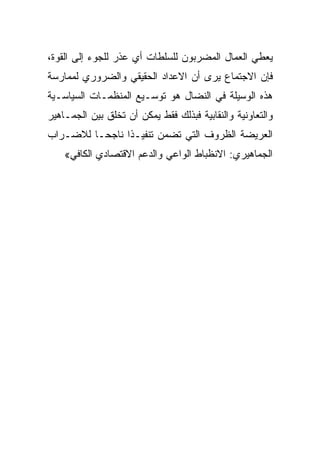 ‫ﻴﻌﻁﻲ ﺍﻟﻌﻤﺎل ﺍﻟﻤﻀﺭﺒﻭﻥ ﻟﻠﺴﻠﻁﺎﺕ ﺃﻱ ﻋﺫﺭ ﻟﻠﺠﻭﺀ ﺇﻟﻰ ﺍﻟﻘﻭﺓ،‬
‫ﻓﺈﻥ ﺍﻻﺠﺘﻤﺎﻉ ﻴﺭﻯ ﺃﻥ ﺍﻻﻋﺩﺍﺩ ﺍﻟﺤﻘﻴﻘﻲ ﻭﺍﻟﻀﺭﻭﺭﻱ ﻟﻤﻤﺎﺭﺴﺔ‬
‫ﻫﺫﻩ ﺍﻟﻭﺴﻴﻠﺔ ﻓﻲ ﺍﻟﻨﻀﺎل ﻫﻭ ﺘﻭﺴـﻴﻊ ﺍﻟﻤﻨﻅﻤـﺎﺕ ﺍﻟﺴﻴﺎﺴـﻴﺔ‬
‫ﻭﺍﻟﺘﻌﺎﻭﻨﻴﺔ ﻭﺍﻟﻨﻘﺎﺒﻴﺔ ﻓﺒﺫﻟﻙ ﻓﻘﻁ ﻴﻤﻜﻥ ﺃﻥ ﺘﺨﻠﻕ ﺒﻴﻥ ﺍﻟﺠﻤـﺎﻫﻴﺭ‬
‫ﺍﻟﻌﺭﻴﻀﺔ ﺍﻟﻅﺭﻭﻑ ﺍﻟﺘﻲ ﺘﻀﻤﻥ ﺘﻨﻔﻴـﺫﺍ ﻨﺎﺠﺤـﺎ ﻟﻼﻀـﺭﺍﺏ‬
    ‫ﺍﻟﺠﻤﺎﻫﻴﺭﻱ: ﺍﻻﻨﻅﺒﺎﻁ ﺍﻟﻭﺍﻋﻲ ﻭﺍﻟﺩﻋﻡ ﺍﻻﻗﺘﺼﺎﺩﻱ ﺍﻟﻜﺎﻓﻲ«‬
 