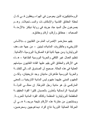 ‫ﺍﻟﺭﻭﻤﺎﻨﺘﻴﻜﻴﻴﻥ« ﺍﻟﺫﻴﻥ ﻴﺤﻭﻤﻭﻥ ﻓﻲ ﺍﻟﻬﻭﺍﺀ ﻭﻴﻐﻔﻠﻭﻥ ﻓـﻲ ﻜـل‬
‫ﻟﺤﻅﺔ ﺍﻟﺤﻘﺎﺌﻕ ﺍﻟﻘﺎﺴﻴﺔ ﻭﺍﻹﻤﻜﺎﻨﻴـﺎﺕ ﻭﺍﻟﻤﺴـﺘﺤﻴﻼﺕ. ﻭﻫـﻡ‬
‫ﻴﺼﺭﺨﻭﻥ ﻤﺜل ﺍﻟﺴﻴﺩ ﺠﺎﺩ ﺠﺭﻴﻨﺩ ﻓﻲ ﺭﻭﺍﻴﺔ ﺩﻴﻜﻨﺯ »ﺍﻷﺯﻤﻨـﺔ‬
                ‫ﺍﻟﺼﻌﺒﺔ« : »ﺤﻘﺎﺌﻕ ﻭﺃﺭﻗﺎﻡ، ﺃﺭﻗﺎﻡ ﻭﺤﻘﺎﺌﻕ«.‬

‫ﻴﻔﻬﻡ ﻤﻌﺎﺭﻀﻭ ﺍﻹﻀﺭﺍﺏ ﺍﻟﻌﺎﻡ ﻤﻥ ﺍﻟﻨﻘﺎﺒﻴﻴﻥ ﺒـ»ﺍﻷﺴﺎﺱ‬
‫ﺍﻟﺘﺎﺭﻴﺨﻲ« ﻭ»ﺍﻟﻅﺭﻭﻑ ﺍﻟﻤﺎﺩﻴﺔ« ﺸﻴﺌﻴﻥ – ﻤﻥ ﺠﻬﺔ ﻀـﻌﻑ‬
‫ﺍﻟﺒﺭﻭﻟﻴﺘﺎﺭﻴﺎ ﻭﻤﻥ ﺠﻬﺔ ﺜﺎﻨﻴﺔ ﻗﻭﺓ ﺍﻟﻌﺴﻜﺭﻴﺔ ﺍﻟﺒﺭﻭﺴﻴﺔ-ﺍﻷﻟﻤﺎﻨﻴﺔ.‬
‫ﺘﻨﻅﻴﻡ ﺍﻟﻌﻤﺎل ﻏﻴﺭ ﺍﻟﻜﺎﻓﻲ ﻭﺍﻟﺤﺭﻴﺔ ﺍﻟﺒﺭﻭﺴﻴﺔ ﺍﻟﻁﺎﻏﻴﺔ – ﻫـﺫﻩ‬
‫ﻫﻲ ﺍﻷﺭﻗﺎﻡ ﻭﺍﻟﺤﻘﺎﺌﻕ ﺍﻟﺘﻲ ﻴﻘﻴﻡ ﻋﻠﻴﻬﺎ ﺍﻟﻘﺎﺩﺓ ﺍﻟﻨﻘﺎﺒﻴﻭﻥ ﺴﻴﺎﺴﺘﻬﻡ‬
‫ﺍﻟﻌﻤﻠﻴﺔ ﻓﻲ ﻫﺫﻩ ﺍﻟﺤﺎﻟﺔ. ﺼﺤﻴﺢ ﺃﻥ ﺍﻟﺼﻨﺩﻭﻕ ﺍﻟﻤـﺎﻟﻲ ﻟﻠﻨﻘﺎﺒـﺔ‬
‫ﻭﺍﻟﺤﺭﻴﺔ ﺍﻟﺒﺭﻭﺴﻴﺔ ﻅﺎﻫﺭﺘﺎﻥ ﻤﺎﺩﻴﺘﺎﻥ ﻭﺠﺩ ﺘﺎﺭﻴﺨﻴﺘﺎﻥ، ﻭﻟﻜـﻥ‬
‫ﺍﻟﻤﻔﻬﻭﻡ ﺍﻟﻤﺒﻨﻲ ﻋﻠﻴﻬﻤﺎ ﻤﻔﻬﻭﻡ ﻟﻴﺱ ﺍﻟﻤﺎﺩﻴﺔ ﺍﻟﺘﺎﺭﻴﺨﻴﺔ ﺒـﺎﻟﻤﻌﻨﻰ‬
‫ﺍﻟﻤﺎﺭﻜﺴﻲ ﺒل ﻫﻭ ﻤﺎﺩﻴﺔ ﺭﺠل ﺍﻟﺸﺭﻁﺔ. ﺇﻥ ﻤﻤﺜﻠـﻲ ﺍﻟﺩﻭﻟـﺔ‬
‫ﺍﻟﺒﻭﻟﻴﺴﻴﺔ ﺍﻟﺭﺃﺴﻤﺎﻟﻴﺔ ﻴﺄﺨﺫﻭﻥ ﺒﺎﻟﺤﺴﺒﺎﻥ ﻜﺜﻴﺭﺍ ﺍﻟﻘﻭﺓ ﺍﻟﺤﻘﻴﻘﻴـﺔ‬
‫ﺍﻟﻤﺘﻘﻁﻌﺔ ﻟﻠﺒﺭﻭﻟﻴﺘﺎﺭﻴﺎ ﺍﻟﻤﻨﻅﻤﺔ ﻭﻜﺫﻟﻙ ﺍﻟﻘﻭﺓ ﺍﻟﻤﺎﺩﻴﺔ ﻟﻠﺤﺭﻴـﺔ.‬
‫ﻭﻴﺴﺘﻨﺘﺠﻭﻥ ﻤﻥ ﻤﻘﺎﺭﻨﺔ ﻫﺫﻩ ﺍﻷﺭﻗﺎﻡ ﻨﺘﻴﺠﺔ ﻤﺭﻴﺤـﺔ ﻫـﻲ ﺃﻥ‬
‫ﺍﻟﺤﺭﻜﺔ ﺍﻟﻌﻤﺎﻟﻴﺔ ﺍﻟﺜﻭﺭﻴﺔ ﻨﺘﺎﺝ ﺃﻓﺭﺍﺩ ﺩﻴﻤﺎﻏﻭﺠﻴﻴﻥ ﻭﻤﺤﺭﻀﻴﻥ،‬
 