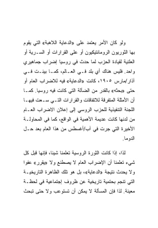 ‫ﻭﻟﻭ ﻜﺎﻥ ﺍﻷﻤﺭ ﻴﻌﺘﻤﺩ ﻋﻠﻰ »ﺍﻟﺩﻋﺎﻴﺔ ﺍﻟﻼﻫﺒﺔ« ﺍﻟﺘﻲ ﻴﻘﻭﻡ‬
‫ﺒﻬﺎ ﺍﻟﺜﻭﺭﻴﻭﻥ ﺍﻟﺭﻭﻤﺎﻨﺘﻴﻜﻴﻭﻥ ﺃﻭ ﻋﻠﻰ ﺍﻟﻘﺭﺍﺭﺍﺕ ﺃﻭ ﺍﻟﺴـﺭﻴﺔ ﺃﻭ‬
‫ﺍﻟﻌﻠﻨﻴﺔ ﻟﻘﻴﺎﺩﺓ ﺍﻟﺤﺯﺏ ﻟﻤﺎ ﺤﺩﺙ ﻓﻲ ﺭﻭﺴﻴﺎ ﺇﻀﺭﺍﺏ ﺠﻤﺎﻫﻴﺭﻱ‬
‫ﻭﺍﺤﺩ. ﻓﻠﻴﺱ ﻫﻨﺎﻙ ﺃﻱ ﺒﻠﺩ ﻓـﻲ ﺍﻟﻌـﺎﻟﻡ، ﻜﻤـﺎ ﺒﻴﻨـﺕ ﻓـﻲ‬
‫ﺁﺫﺍﺭ/ﻤﺎﺭﺱ ٥٠٩١، ﻜﺎﻨﺕ »ﺍﻟﺩﻋﺎﻴﺔ« ﻓﻴﻪ ﻟﻼﻀﺭﺍﺏ ﺍﻟﻌﺎﻡ ﺃﻭ‬
‫ﺤﺘﻰ »ﺒﺤﺜﻪ« ﺒﺎﻟﻘﺩﺭ ﻤﻥ ﺍﻟﻀﺂﻟﺔ ﺍﻟﺘﻲ ﻜﺎﻨﺕ ﻓﻴﻪ ﺭﻭﺴﻴﺎ. ﻜﻤـﺎ‬
‫ﺃﻥ ﺍﻷﻤﺜﻠﺔ ﺍﻟﻤﺘﻔﺭﻗﺔ ﻟﻼﺘﻔﺎﻗﺎﺕ ﻭﺍﻟﻘﺭﺍﺭﺍﺕ ﺍﻟﺘـﻲ ﺴـﻌﺕ ﻓﻴﻬـﺎ‬
‫ﺍﻟﻠﺠﻨﺔ ﺍﻟﺘﻨﻔﻴﺫﻴﺔ ﻟﻠﺤﺯﺏ ﺍﻟﺭﻭﺴﻲ ﺇﻟﻰ ﺇﻋﻼﻥ ﺍﻻﻀﺭﺍﺏ ﺍﻟﻌـﺎﻡ‬
‫ﻤﻥ ﻟﺩﻨﻬﺎ ﻜﺎﻨﺕ ﻋﺩﻴﻤﺔ ﺍﻷﻫﻤﻴﺔ ﻓﻲ ﺍﻟﻭﺍﻗﻊ، ﻜﻤﺎ ﻓﻲ ﺍﻟﻤﺤﺎﻭﻟـﺔ‬
‫ﺍﻷﺨﻴﺭﺓ ﺍﻟﺘﻲ ﺠﺭﺕ ﻓﻲ ﺁﺏ/ﺃﻏﺴﻁﺱ ﻤﻥ ﻫﺫﺍ ﺍﻟﻌﺎﻡ ﺒﻌﺩ ﺤـل‬
                                                    ‫ﺍﻟﺩﻭﻤﺎ.‬

‫ﻟﺫﺍ، ﺇﺫﺍ ﻜﺎﻨﺕ ﺍﻟﺜﻭﺭﺓ ﺍﻟﺭﻭﺴﻴﺔ ﺘﻌﻠﻤﻨﺎ ﺸﻴﺌﺎ، ﻓﺈﻨﻬﺎ ﻗﺒل ﻜل‬
‫ﺸﻲﺀ ﺘﻌﻠﻤﻨﺎ ﺃﻥ ﺍﻹﻀﺭﺍﺏ ﺍﻟﻌﺎﻡ ﻻ ﻴﺼﻁﻨﻊ ﻭﻻ »ﻴﻘﺭﺭ« ﻋﻔﻭﺍ‬
‫ﻭﻻ ﻴﺤﺩﺙ ﻨﺘﻴﺠﺔ »ﺍﻟﺩﻋﺎﻴﺔ«، ﺒل ﻫﻭ ﺘﻠﻙ ﺍﻟﻅﺎﻫﺭﺓ ﺍﻟﺘﺎﺭﻴﺨﻴـﺔ‬
‫ﺍﻟﺘﻲ ﺘﻨﺠﻡ ﺒﺤﺘﻤﻴﺔ ﺘﺎﺭﻴﺨﻴﺔ ﻋﻥ ﻅﺭﻭﻑ ﺇﺠﺘﻤﺎﻋﻴﺔ ﻓﻲ ﻟﺤﻅـﺔ‬
‫ﻤﻌﻴﻨﺔ. ﻟﺫﺍ ﻓﺈﻥ ﺍﻟﻤﺴﺄﻟﺔ ﻻ ﻴﻤﻜﻥ ﺃﻥ ﺘﺴﺘﻭﻋﺏ ﻭﻻ ﺤﺘﻰ ﺘﺒﺤﺙ‬
 