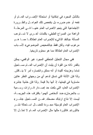 ‫ﺒﺎﻟﺘﺄﻤل ﺍﻟﻤﺠﺭﺩ ﻓﻲ ﺇﻤﻜﺎﻨﻴﺔ ﺃﻭ ﺍﺴﺘﺤﺎﻟﺔ ﺍﻹﻀـﺭﺍﺏ ﺍﻟﻌـﺎﻡ ﺃﻭ‬
‫ﻨﻔﻌﻪ ﺃﻭ ﻋﺩﻡ ﻀﺭﺭﻩ، ﺒل ﺒﺘﻔﺤﺹ ﺘﻠﻙ ﺍﻟﻌﻭﺍﻤـل ﻭﺍﻟﻅـﺭﻭﺭﺓ‬
‫ﺍﻻﺠﺘﻤﺎﻋﻴﺔ ﺍﻟﺘﻲ ﻴﻨﺠﻡ ﺍﻻﻀﺭﺍﺏ ﺍﻟﻌﺎﻡ ﻋﻨﻬـﺎ ﻓـﻲ ﺍﻟﻤﺭﺤﻠـﺔ‬
‫ﺍﻟﺭﺍﻫﻨﺔ ﻤﻥ ﺍﻟﺼﺭﺍﻉ ﺍﻟﻁﺒﻘﻲ، ﺒﻜﻠﻤﺎﺕ ﺃﺨـﺭﻯ ﻻ ﺘﺴـﺘﻭﻋﺏ‬
‫ﺍﻟﻤﺴﺄﻟﺔ »ﺒﺎﻟﻨﻘﺩ ﺍﻟﺫﺍﺘﻲ« ﻟﻺﻀﺭﺍﺏ ﺍﻟﻌﺎﻡ ﺍﻨﻁﻼﻗـﺎ ﻤﻤـﺎ ﻫـﻭ‬
‫ﻤﺭﻏﻭﺏ ﻓﻴﻪ، ﻭﻟﻜﻥ ﻓﻘﻁ »ﺒﺎﻟﺘﻤﺤﻴﺹ ﺍﻟﻤﻭﻀﻭﻋﻲ« ﻷﺴـﺒﺎﺏ‬
            ‫ﺍﻹﻀﺭﺍﺏ ﺍﻟﻌﺎﻡ ﺍﻨﻁﻼﻗﺎ ﻤﻤﺎ ﻫﻭ ﻤﺤﺘﻭﻡ ﺘﺎﺭﻴﺨﻴﺎ.‬

‫ﻓﻔﻲ ﻤﺠﺎل ﺍﻟﺘﺤﻠﻴل ﺍﻟﻤﻨﻁﻘﻲ ﺍﻟﻤﺠﺭﺩ ﻏﻴﺭ ﺍﻟﻭﺍﻗﻌﻲ، ﻴﻤﻜﻥ‬
‫ﺒﺎﻟﻘﺩﺭ ﺫﺍﺘﻪ ﻤﻥ ﺍﻟﻘﻭﺓ ﺃﻥ ﻴﺜﺒﺕ ﺃﻥ ﺍﻹﻀﺭﺍﺏ ﺍﻟﻌـﺎﻡ ﻤﺴـﺘﺤﻴل‬
‫ﺘﻤﺎﻤﺎ ﻭﻫﺯﻴﻤﺘﻪ ﺃﻜﻴﺩﺓ ﺃﻭ ﺃﻨﻪ ﻤﻤﻜﻥ ﻭﺍﻨﺘﺼﺎﺭﻩ ﺃﻤﺭ ﻻ ﻴﻨـﺎﻗﺵ.‬
‫ﻭﻟﺫﺍ ﻓﺈﻥ ﺍﻷﺩﻟﺔ ﺍﻟﺘﻲ ﺘﺴﺎﻕ ﻟﺩﻋﻡ ﺃﻱ ﻤﻥ ﻭﺠﻬﺘﻲ ﺍﻟﻨﻅﺭ ﻫﺎﺘﻴﻥ‬
‫ﻤﺘﺴﺎﻭﻴﺔ ﻓﻲ ﻗﻴﻤﺘﻬﺎ، ﺇﺫ ﺃﻨﻬﺎ ﺒﻼ ﻗﻴﻤﺔ. ﻭﻟﺫﺍ ﻓﺈﻥ ﺨﺸﻴﺔ »ﻨﺸﺭ«‬
‫ﺍﻹﻀﺭﺍﺏ ﺍﻟﻌﺎﻡ، ﺍﻟﺘﻲ ﺒﻠﻐﺕ ﺤﺩ ﺇﺼـﺩﺍﺭ ﻗـﺭﺍﺭﺍﺕ ﺭﺴـﻤﻴﺔ‬
‫ﺒـ»ﺍﻟﺤﺭﻤﺎﻥ« ﻀﺩ ﺃﺸﺨﺎﺹ ﺃﺘﻬﻤﻭﺍ ﺒﺎﻗﺘﺭﺍﻑ ﻫﺫﻩ ﺍﻟﺠﺭﻴﻤـﺔ،‬
‫ﻟﻴﺴﺕ ﺇﻻ ﻨﺘﺎﺝ ﺍﺭﺘﺒﺎﻙ ﻤﻀﺤﻙ. ﻓﻤـﻥ ﺍﻟﻤﺴـﺘﺤﻴل »ﻨﺸـﺭ«‬
                                        ‫ﹼ‬
‫ﺍﻹﻀﺭﺍﺏ ﺍﻟﻌﺎﻡ ﻜﻭﺴﻴﻠﺔ ﻤﺠـﺭﺩﺓ ﻟﻠﻨﻀـﺎل ﺍﺴـﺘﺤﺎﻟﺔ ﻨﺸـﺭ‬
‫»ﺍﻟﺜﻭﺭﺓ«. ﻓﺎﻟﺜﻭﺭﺓ ﻤﺜﻠﻬﺎ ﻤﺜل ﺍﻹﻀﺭﺍﺏ ﺍﻟﻌـﺎﻡ ﻻ ﺘﻤﺜـل ﺇﻻ‬
‫ﹼ‬
 