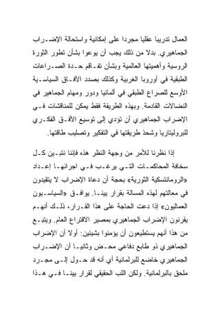 ‫ﺍﻟﻌﻤﺎل ﺘﺩﺭﻴﺒﺎ ﻋﻘﻠﻴﺎ ﻤﺠﺭﺩﺍ ﻋﻠﻰ ﺇﻤﻜﺎﻨﻴﺔ ﻭﺍﺴﺘﺤﺎﻟﺔ ﺍﻹﻀـﺭﺍﺏ‬
‫ﺍﻟﺠﻤﺎﻫﻴﺭﻱ. ﺒﺩﻻ ﻤﻥ ﺫﻟﻙ ﻴﺠﺏ ﺃﻥ ﻴﻭﻋﻭﺍ ﺒﺸﺄﻥ ﺘﻁﻭﺭ ﺍﻟﺜﻭﺭﺓ‬
‫ﺍﻟﺭﻭﺴﻴﺔ ﻭﺃﻫﻤﻴﺘﻬﺎ ﺍﻟﻌﺎﻟﻤﻴﺔ ﻭﺒﺸﺄﻥ ﺘﻔـﺎﻗﻡ ﺤـﺩﺓ ﺍﻟﺼـﺭﺍﻋﺎﺕ‬
‫ﺍﻟﻁﺒﻘﻴﺔ ﻓﻲ ﺃﻭﺭﻭﺒﺎ ﺍﻟﻐﺭﺒﻴﺔ ﻭﻜﺫﻟﻙ ﺒﺼﺩﺩ ﺍﻵﻓـﺎﻕ ﺍﻟﺴﻴﺎﺴـﻴﺔ‬
‫ﺍﻷﻭﺴﻊ ﻟﻠﺼﺭﺍﻉ ﺍﻟﻁﺒﻘﻲ ﻓﻲ ﺃﻟﻤﺎﻨﻴﺎ ﻭﺩﻭﺭ ﻭﻤﻬﺎﻡ ﺍﻟﺠﻤﺎﻫﻴﺭ ﻓﻲ‬
‫ﺍﻟﻨﻀﺎﻻﺕ ﺍﻟﻘﺎﺩﻤﺔ. ﻭﺒﻬﺫﻩ ﺍﻟﻁﺭﻴﻘﺔ ﻓﻘﻁ ﻴﻤﻜﻥ ﻟﻠﻤﻨﺎﻗﺸﺎﺕ ﻓـﻲ‬
‫ﺍﻹﻀﺭﺍﺏ ﺍﻟﺠﻤﺎﻫﻴﺭﻱ ﺃﻥ ﺘﺅﺩﻱ ﺇﻟﻰ ﺘﻭﺴﻴﻊ ﺍﻷﻓـﻕ ﺍﻟﻔﻜـﺭﻱ‬
     ‫ﻟﻠﺒﺭﻭﻟﻴﺘﺎﺭﻴﺎ ﻭﺸﺤﺫ ﻁﺭﻴﻘﺘﻬﺎ ﻓﻲ ﺍﻟﺘﻔﻜﻴﺭ ﻭﺘﺼﻠﻴﺏ ﻁﺎﻗﺘﻬﺎ.‬

‫ﺇﺫﺍ ﻨﻅﺭﻨﺎ ﻟﻸﻤﺭ ﻤﻥ ﻭﺠﻬﺔ ﺍﻟﻨﻅﺭ ﻫﺫﻩ ﻓﺈﻨﻨﺎ ﻨﺘﺒـﻴﻥ ﻜـل‬
‫ﺴﺨﺎﻓﺔ ﺍﻟﻤﺤﺎﻜﻤـﺎﺕ ﺍﻟﺘـﻲ ﻴﺭﻏـﺏ ﻓـﻲ ﺍﺠﺭﺍﺌﻬـﺎ ﺇﻋـﺩﺍﺩ‬
‫»ﺍﻟﺭﻭﻤﺎﻨﺘﺴﻜﻴﺔ ﺍﻟﺜﻭﺭﻴﺔ« ﺒﺤﺠﺔ ﺃﻥ ﺩﻋﺎﺓ ﺍﻹﻀﺭﺍﺏ ﻻ ﻴﺘﻘﻴﺩﻭﻥ‬
‫ﻓﻲ ﻤﻌﺎﻟﺘﻬﻡ ﻟﻬﺫﻩ ﺍﻟﻤﺴﺎﻟﺔ ﺒﻘﺭﺍﺭ ﻴﻴﻨـﺎ. ﻴﻭﺍﻓـﻕ »ﺍﻟﺴﻴﺎﺴـﻴﻭﻥ‬
‫ﺍﻟﻌﻤﺎﻟﻴﻭﻥ« ﺇﺫﺍ ﺩﻋﺕ ﺍﻟﺤﺎﺠﺔ ﻋﻠﻰ ﻫﺫﺍ ﺍﻟﻘـﺭﺍﺭ، ﺫﻟـﻙ ﺃﻨﻬـﻡ‬
‫ﻴﻘﺭﻨﻭﻥ ﺍﻹﻀﺭﺍﺏ ﺍﻟﺠﻤﺎﻫﻴﺭﻱ ﺒﻤﺼﻴﺭ ﺍﻻﻗﺘﺭﺍﻉ ﺍﻟﻌﺎﻡ. ﻭﻴﺘﺒـﻊ‬
‫ﻤﻥ ﻫﺫﺍ ﺃﻨﻬﻡ ﻴﺴﺘﻁﻴﻌﻭﻥ ﺃﻥ ﻴﺅﻤﻨﻭﺍ ﺒﺸﻴﺌﻴﻥ: ﺃﻭﻻ ﺃﻥ ﺍﻹﻀﺭﺍﺏ‬
‫ﺍﻟﺠﻤﺎﻫﻴﺭﻱ ﺫﻭ ﻁﺎﺒﻊ ﺩﻓﺎﻋﻲ ﻤﺤـﺽ ﻭﺜﺎﻨﻴـﺎ ﺃﻥ ﺍﻹﻀـﺭﺍﺏ‬
‫ﺍﻟﺠﻤﺎﻫﻴﺭﻱ ﺨﺎﻀﻊ ﻟﻠﺒﺭﻟﻤﺎﻨﻴﺔ ﺃﻱ ﺃﻨﻪ ﻗﺩ ﺤـﻭل ﺇﻟـﻰ ﻤﺠـﺭﺩ‬
‫ﻤﻠﺤﻕ ﺒﺎﻟﺒﺭﻟﻤﺎﻨﻴﺔ. ﻭﻟﻜﻥ ﺍﻟﻠﺏ ﺍﻟﺤﻘﻴﻘﻲ ﻟﻘﺭﺍﺭ ﻴﻴﻨـﺎ ﻓـﻲ ﻫـﺫﺍ‬
 