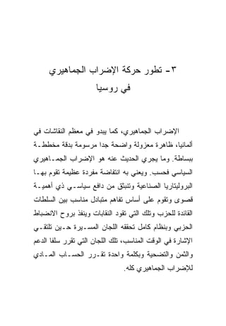 ‫٣- ﺘﻁﻭﺭ ﺤﺭﻜﺔ ﺍﻹﻀﺭﺍﺏ ﺍﻟﺠﻤﺎﻫﻴﺭﻱ‬
                      ‫ﻓﻲ ﺭﻭﺴﻴﺎ‬



‫ﺍﻹﻀﺭﺍﺏ ﺍﻟﺠﻤﺎﻫﻴﺭﻱ، ﻜﻤﺎ ﻴﺒﺩﻭ ﻓﻲ ﻤﻌﻅﻡ ﺍﻟﻨﻘﺎﺸﺎﺕ ﻓﻲ‬
‫ﺃﻟﻤﺎﻨﻴﺎ، ﻅﺎﻫﺭﺓ ﻤﻌﺯﻭﻟﺔ ﻭﺍﻀﺤﺔ ﺠﺩﺍ ﻤﺭﺴﻭﻤﺔ ﺒﺩﻗﺔ ﻤﺨﻁﻁـﺔ‬
‫ﺒﺒﺴﺎﻁﺔ. ﻭﻤﺎ ﻴﺠﺭﻱ ﺍﻟﺤﺩﻴﺙ ﻋﻨﻪ ﻫﻭ ﺍﻹﻀﺭﺍﺏ ﺍﻟﺠﻤـﺎﻫﻴﺭﻱ‬
‫ﺍﻟﺴﻴﺎﺴﻲ ﻓﺤﺴﺏ. ﻭﻴﻌﻨﻲ ﺒﻪ ﺍﻨﺘﻔﺎﻀﺔ ﻤﻔﺭﺩﺓ ﻋﻅﻴﻤﺔ ﺘﻘﻭﻡ ﺒﻬـﺎ‬
‫ﺍﻟﺒﺭﻭﻟﻴﺘﺎﺭﻴﺎ ﺍﻟﺼﻨﺎﻋﻴﺔ ﻭﺘﻨﺒﺜﻕ ﻤﻥ ﺩﺍﻓﻊ ﺴﻴﺎﺴـﻲ ﺫﻱ ﺃﻫﻤﻴـﺔ‬
‫ﻗﺼﻭﻯ ﻭﺘﻘﻭﻡ ﻋﻠﻰ ﺃﺴﺎﺱ ﺘﻔﺎﻫﻡ ﻤﺘﺒﺎﺩل ﻤﻨﺎﺴﺏ ﺒﻴﻥ ﺍﻟﺴﻠﻁﺎﺕ‬
‫ﺍﻟﻘﺎﺌﺩﺓ ﻟﻠﺤﺯﺏ ﻭﺘﻠﻙ ﺍﻟﺘﻲ ﺘﻘﻭﺩ ﺍﻟﻨﻘﺎﺒﺎﺕ ﻭﻴﻨﻔﺫ ﺒﺭﻭﺡ ﺍﻻﻨﻀﺒﺎﻁ‬
‫ﺍﻟﺤﺯﺒﻲ ﻭﺒﻨﻅﺎﻡ ﻜﺎﻤل ﺘﺤﻘﻘﻪ ﺍﻟﻠﺠﺎﻥ ﺍﻟﻤﺴـﻴﺭﺓ ﺤـﻴﻥ ﺘﻠﺘﻘـﻲ‬
‫ﺍﻹﺸﺎﺭﺓ ﻓﻲ ﺍﻟﻭﻗﺕ ﺍﻟﻤﻨﺎﺴﺏ، ﺘﻠﻙ ﺍﻟﻠﺠﺎﻥ ﺍﻟﺘﻲ ﺘﻘﺭﺭ ﺴﻠﻔﺎ ﺍﻟﺩﻋﻡ‬
‫ﻭﺍﻟﺜﻤﻥ ﻭﺍﻟﺘﻀﺤﻴﺔ ﻭﺒﻜﻠﻤﺔ ﻭﺍﺤﺩﺓ ﺘﻘـﺭﺭ ﺍﻟﺤﺴـﺎﺏ ﺍﻟﻤـﺎﺩﻱ‬
                               ‫ﻟﻺﻀﺭﺍﺏ ﺍﻟﺠﻤﺎﻫﻴﺭﻱ ﻜﻠﻪ.‬
 