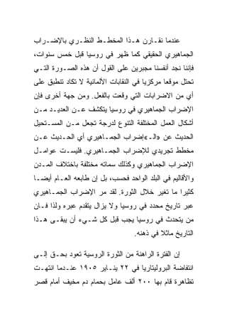 ‫ﻋﻨﺩﻤﺎ ﻨﻘـﺎﺭﻥ ﻫـﺫﺍ ﺍﻟﻤﺨﻁـﻁ ﺍﻟﻨﻅـﺭﻱ ﺒﺎﻹﻀـﺭﺍﺏ‬
‫ﺍﻟﺠﻤﺎﻫﻴﺭﻱ ﺍﻟﺤﻘﻴﻘﻲ ﻜﻤﺎ ﻅﻬﺭ ﻓﻲ ﺭﻭﺴﻴﺎ ﻗﺒل ﺨﻤﺱ ﺴﻨﻭﺍﺕ،‬
‫ﻓﺈﻨﻨﺎ ﻨﺠﺩ ﺃﻨﻔﺴﻨﺎ ﻤﺠﺒﺭﻴﻥ ﻋﻠﻰ ﺍﻟﻘﻭل ﺃﻥ ﻫﺫﻩ ﺍﻟﺼـﻭﺭﺓ ﺍﻟﺘـﻲ‬
‫ﺘﺤﺘل ﻤﻭﻗﻌﺎ ﻤﺭﻜﺯﻴﺎ ﻓﻲ ﺍﻟﻨﻘﺎﺒﺎﺕ ﺍﻷﻟﻤﺎﻨﻴﺔ ﻻ ﺘﻜﺎﺩ ﺘﻨﻁﺒﻕ ﻋﻠﻰ‬
‫ﺃﻱ ﻤﻥ ﺍﻻﻀﺭﺍﺒﺎﺕ ﺍﻟﺘﻲ ﻭﻗﻌﺕ ﺒﺎﻟﻔﻌل. ﻭﻤﻥ ﺠﻬﺔ ﺃﺨﺭﻯ ﻓﺈﻥ‬
‫ﺍﻹﻀﺭﺍﺏ ﺍﻟﺠﻤﺎﻫﻴﺭﻱ ﻓﻲ ﺭﻭﺴﻴﺎ ﻴﺘﻜﺸﻑ ﻋـﻥ ﺍﻟﻌﺩﻴـﺩ ﻤـﻥ‬
‫ﺃﺸﻜﺎل ﺍﻟﻌﻤل ﺍﻟﻤﺨﺘﻠﻔﺔ ﺍﻟﺘﻨﻭﻉ ﻟﺩﺭﺠﺔ ﺘﺠﻌل ﻤـﻥ ﺍﻟﻤﺴـﺘﺤﻴل‬
‫ﺍﻟﺤﺩﻴﺙ ﻋﻥ »ﺍﻟـ«ﺇﻀﺭﺍﺏ ﺍﻟﺠﻤـﺎﻫﻴﺭﻱ ﺃﻱ ﺍﻟﺤـﺩﻴﺙ ﻋـﻥ‬
‫ﻤﺨﻁﻁ ﺘﺠﺭﻴﺩﻱ ﻟﻺﻀﺭﺍﺏ ﺍﻟﺠﻤـﺎﻫﻴﺭﻱ. ﻓﻠﻴﺴـﺕ ﻋﻭﺍﻤـل‬
‫ﺍﻹﻀﺭﺍﺏ ﺍﻟﺠﻤﺎﻫﻴﺭﻱ ﻭﻜﺫﻟﻙ ﺴﻤﺎﺘﻪ ﻤﺨﺘﻠﻔﺔ ﺒﺎﺨﺘﻼﻑ ﺍﻟﻤـﺩﻥ‬
‫ﻭﺍﻷﻗﺎﻟﻴﻡ ﻓﻲ ﺍﻟﺒﻠﺩ ﺍﻟﻭﺍﺤﺩ ﻓﺤﺴﺏ، ﺒل ﺇﻥ ﻁﺎﺒﻌﻪ ﺍﻟﻌـﺎﻡ ﺃﻴﻀـﺎ‬
‫ﻜﺜﻴﺭﺍ ﻤﺎ ﺘﻐﻴﺭ ﺨﻼل ﺍﻟﺜﻭﺭﺓ. ﻟﻘﺩ ﻤﺭ ﺍﻹﻀﺭﺍﺏ ﺍﻟﺠﻤـﺎﻫﻴﺭﻱ‬
‫ﻋﺒﺭ ﺘﺎﺭﻴﺦ ﻤﺤﺩﺩ ﻓﻲ ﺭﻭﺴﻴﺎ ﻭﻻ ﻴﺯﺍل ﻴﺘﻘﺩﻡ ﻋﺒﺭﻩ ﻭﻟﺫﺍ ﻓـﺎﻥ‬
‫ﻤﻥ ﻴﺘﺤﺩﺙ ﻓﻲ ﺭﻭﺴﻴﺎ ﻴﺠﺏ ﻗﺒل ﻜل ﺸـﻲﺀ ﺃﻥ ﻴﺒﻘـﻰ ﻫـﺫﺍ‬
                                  ‫ﺍﻟﺘﺎﺭﻴﺦ ﻤﺎﺜﻼ ﻓﻲ ﺫﻫﻨﻪ.‬

‫ﺇﻥ ﺍﻟﻔﺘﺭﺓ ﺍﻟﺭﺍﻫﻨﺔ ﻤﻥ ﺍﻟﺜﻭﺭﺓ ﺍﻟﺭﻭﺴﻴﺔ ﺘﻌﻭﺩ ﺒﺤـﻕ ﺇﻟـﻰ‬
‫ﺍﻨﺘﻔﺎﻀﺔ ﺍﻟﺒﺭﻭﻟﻴﺘﺎﺭﻴﺎ ﻓﻲ ٢٢ ﻴﻨـﺎﻴﺭ ٥٠٩١ ﻋﻨـﺩﻤﺎ ﺍﻨﺘﻬـﺕ‬
‫ﺘﻅﺎﻫﺭﺓ ﻗﺎﻡ ﺒﻬﺎ ٠٠٢ ﺃﻟﻑ ﻋﺎﻤل ﺒﺤﻤﺎﻡ ﺩﻡ ﻤﺨﻴﻑ ﺃﻤﺎﻡ ﻗﺼﺭ‬
 