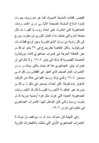 ‫ﺍﻟﻘﻴﺼﺭ. ﻓﻜﺎﻨﺕ ﺍﻟﻤﺫﺒﺤﺔ ﺍﻟﺩﻤﻭﻴﺔ، ﻜﻤﺎ ﻫﻭ ﻤﻌـﺭﻭﻑ ﺠﻴـﺩﺍ،‬
‫ﺇﺸﺎﺭﺓ ﺍﻨﺩﻻﻉ ﺍﻟﺴﻠﺴﻠﺔ ﺍﻟﻀﺨﻤﺔ ﺍﻷﻭﻟـﻰ ﻤـﻥ ﺍﻹﻀـﺭﺍﺒﺎﺕ‬
‫ﺍﻟﺠﻤﺎﻫﻴﺭﻴﺔ ﺍﻟﺘﻲ ﺍﻨﺘﺸﺭﺕ ﻋﻠﻰ ﺍﻤﺘﺩﺍﺩ ﺭﻭﺴـﻴﺎ ﻜﻠﻬـﺎ ﺨـﻼل‬
‫ﺒﻀﻌﺔ ﺃﻴﺎﻡ ﻭﺍﻟﺘﻲ ﺤﻤﻠﺕ ﻨﺩﺍﺀ ﺍﻟﻌﻤل ﺍﻟﺜﻭﺭﻱ ﻤﻥ ﺒﻁﺭﺴـﺒﻭﺭﺝ‬
‫ﺇﻟﻰ ﻜل ﺯﺍﻭﻴﺔ ﻤﻥ ﺯﻭﺍﻴﺎ ﺍﻻﻤﺒﺭﺍﻁﻭﺭﻴﺔ ﻭﺒﻴﻥ ﺃﻭﺴﻊ ﻗﻁﺎﻋـﺎﺕ‬
‫ﺍﻟﺒﺭﻭﻟﻴﺘﺎﺭﻴﺎ. ﻭﻟﻜﻥ ﺍﻨﺘﻔﺎﻀﺔ ﺒﻁﺭﺴﺒﺭﺝ ﻓﻲ ٢٢ ﻴﻨﺎﻴﺭ ﻟﻡ ﺘﻜـﻥ‬
‫ﻏﻴﺭ ﺍﻟﻠﺤﻅﺔ ﺍﻟﺤﺭﺠﺔ ﻓﻲ ﺇﻀﺭﺍﺏ ﺠﻤﺎﻫﻴﺭﻱ ﻜﺎﻨﺕ ﺒﺭﻭﻟﻴﺘﺎﺭﻴﺎ‬
‫ﺍﻟﻌﺎﺼﻤﺔ ﺍﻟﻘﻴﺼﺭﻴﺔ ﻗﺩ ﺒﺩﺃﺘﻪ ﻓﻲ ﻴﻨﺎﻴﺭ ٥٠٩١. ﻭﻻ ﺸﻙ ﻓﻲ ﺃﻥ‬
‫ﺇﻀﺭﺍﺏ ﻴﻨﺎﻴﺭ ﺍﻟﺠﻤﺎﻫﻴﺭﻱ ﻫﺫﺍ ﻗﺩ ﺤﺩﺙ ﺒﺘﺄﺜﻴﺭ ﻤﺒﺎﺸـﺭ ﻤـﻥ‬
‫ﺍﻹﻀﺭﺍﺏ ﺍﻟﻌﺎﻡ ﺍﻟﻀﺨﻡ ﺍﻟﺫﻱ ﺍﻨﻔﺠﺭ ﻓﻲ ﺍﻟﻘﻔﻘﺎﺱ ﻭﺒـﺎﻜﻭ ﻓـﻲ‬
‫ﺩﻴﺴﻤﺒﺭ ٤٠٩١ ﻭﺍﻟﺫﻱ ﺘﺭﻙ ﺭﻭﺴﻴﺎ ﻜﻠﻬﺎ ﻓﻲ ﺤﺎﻟﺔ ﻤﻥ ﺍﻟﺘﺭﻗﺏ‬
‫ﺍﻟﻤﺘﻭﺘﺭ ﻤﺩﺓ ﻁﻭﻴﻠﺔ. ﻟﻜﻥ ﺃﺤﺩﺍﺙ ﺩﻴﺴﻤﺒﺭ ﻓﻲ ﺒﺎﻜﻭ ﻟـﻡ ﺘﻜـﻥ‬
‫ﺒﺩﻭﺭﻫﺎ ﻏﻴﺭ ﺍﻟﻌﺎﻗﺒـﺔ ﺍﻷﺨﻴـﺭﺓ ﺍﻟﻘﻭﻴـﺔ ﻟﺘﻠـﻙ ﺍﻹﻀـﺭﺍﺒﺎﺕ‬
‫ﺍﻟﺠﻤﺎﻫﻴﺭﻴﺔ ﺍﻟﻌﺩﻴﺩﺓ ﺍﻟﺘﻲ ﻫﺯﺕ ﻤﺜل ﻫﺯﺓ ﺃﺭﻀﻴﺔ ﺩﻭﺭﻴﺔ ﻜـل‬
‫ﺠﻨﻭﺏ ﺭﻭﺴﻴﺎ ﻭﺍﻟﺘﻲ ﻜﺎﻥ ﺍﻟﻤﺩﺨل ﺇﻟﻴﻬﺎ ﺍﻹﻀﺭﺍﺏ ﺍﻟﺠﻤﺎﻫﻴﺭﻱ‬
                            ‫ﻓﻲ ﺒﺎﻁﻭﻡ ﻓﻲ ﻤﺎﺭﺱ ٢٠٩١.‬

‫ﻭﻓﻲ ﺍﻟﻨﻬﺎﻴﺔ ﻓﺈﻥ ﺴﻨﻭﺍﺕ ﺴﺕ ﺃﻭ ﺴـﺒﻊ ﺘﻔﺼـل ﺤﺭﻜـﺔ‬
‫ﺍﻹﻀﺭﺍﺏ ﺍﻟﺠﻤﺎﻫﻴﺭﻱ ﺍﻷﻭﻟﻰ ﺍﻟﺘﻲ ﺘﻤﺜﻠﺕ ﺒﺎﻻﻨﻔﺠﺎﺭﺍﺕ ﺍﻟﺜﻭﺭﻴﺔ‬
 