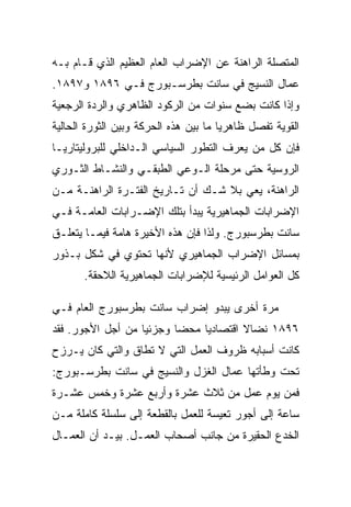 ‫ﺍﻟﻤﺘﺼﻠﺔ ﺍﻟﺭﺍﻫﻨﺔ ﻋﻥ ﺍﻹﻀﺭﺍﺏ ﺍﻟﻌﺎﻡ ﺍﻟﻌﻅﻴﻡ ﺍﻟﺫﻱ ﻗـﺎﻡ ﺒـﻪ‬
‫ﻋﻤﺎل ﺍﻟﻨﺴﻴﺞ ﻓﻲ ﺴﺎﻨﺕ ﺒﻁﺭﺴـﺒﻭﺭﺝ ﻓـﻲ ٦٩٨١ ﻭ٧٩٨١.‬
‫ﻭﺇﺫﺍ ﻜﺎﻨﺕ ﺒﻀﻊ ﺴﻨﻭﺍﺕ ﻤﻥ ﺍﻟﺭﻜﻭﺩ ﺍﻟﻅﺎﻫﺭﻱ ﻭﺍﻟﺭﺩﺓ ﺍﻟﺭﺠﻌﻴﺔ‬
‫ﺍﻟﻘﻭﻴﺔ ﺘﻔﺼل ﻅﺎﻫﺭﻴﺎ ﻤﺎ ﺒﻴﻥ ﻫﺫﻩ ﺍﻟﺤﺭﻜﺔ ﻭﺒﻴﻥ ﺍﻟﺜﻭﺭﺓ ﺍﻟﺤﺎﻟﻴﺔ‬
‫ﻓﺈﻥ ﻜل ﻤﻥ ﻴﻌﺭﻑ ﺍﻟﺘﻁﻭﺭ ﺍﻟﺴﻴﺎﺴﻲ ﺍﻟـﺩﺍﺨﻠﻲ ﻟﻠﺒﺭﻭﻟﻴﺘﺎﺭﻴـﺎ‬
‫ﺍﻟﺭﻭﺴﻴﺔ ﺤﺘﻰ ﻤﺭﺤﻠﺔ ﺍﻟـﻭﻋﻲ ﺍﻟﻁﺒﻘـﻲ ﻭﺍﻟﻨﺸـﺎﻁ ﺍﻟﺜـﻭﺭﻱ‬
‫ﺍﻟﺭﺍﻫﻨﺔ، ﻴﻌﻲ ﺒﻼ ﺸـﻙ ﺃﻥ ﺘـﺎﺭﻴﺦ ﺍﻟﻔﺘـﺭﺓ ﺍﻟﺭﺍﻫﻨـﺔ ﻤـﻥ‬
‫ﺍﻹﻀﺭﺍﺒﺎﺕ ﺍﻟﺠﻤﺎﻫﻴﺭﻴﺔ ﻴﺒﺩﺃ ﺒﺘﻠﻙ ﺍﻹﻀـﺭﺍﺒﺎﺕ ﺍﻟﻌﺎﻤـﺔ ﻓـﻲ‬
‫ﺴﺎﻨﺕ ﺒﻁﺭﺴﺒﻭﺭﺝ. ﻭﻟﺫﺍ ﻓﺈﻥ ﻫﺫﻩ ﺍﻷﺨﻴﺭﺓ ﻫﺎﻤﺔ ﻓﻴﻤـﺎ ﻴﺘﻌﻠـﻕ‬
‫ﺒﻤﺴﺎﺌل ﺍﻹﻀﺭﺍﺏ ﺍﻟﺠﻤﺎﻫﻴﺭﻱ ﻷﻨﻬﺎ ﺘﺤﺘﻭﻱ ﻓﻲ ﺸﻜل ﺒـﺫﻭﺭ‬
       ‫ﻜل ﺍﻟﻌﻭﺍﻤل ﺍﻟﺭﺌﻴﺴﻴﺔ ﻟﻺﻀﺭﺍﺒﺎﺕ ﺍﻟﺠﻤﺎﻫﻴﺭﻴﺔ ﺍﻟﻼﺤﻘﺔ.‬

‫ﻤﺭﺓ ﺃﺨﺭﻯ ﻴﺒﺩﻭ ﺇﻀﺭﺍﺏ ﺴﺎﻨﺕ ﺒﻁﺭﺴﺒﻭﺭﺝ ﺍﻟﻌﺎﻡ ﻓـﻲ‬
‫٦٩٨١ ﻨﻀﺎﻻ ﺍﻗﺘﺼﺎﺩﻴﺎ ﻤﺤﻀﺎ ﻭﺠﺯﺌﻴﺎ ﻤﻥ ﺃﺠل ﺍﻷﺠﻭﺭ. ﻓﻘﺩ‬
‫ﻜﺎﻨﺕ ﺃﺴﺒﺎﺒﻪ ﻅﺭﻭﻑ ﺍﻟﻌﻤل ﺍﻟﺘﻲ ﻻ ﺘﻁﺎﻕ ﻭﺍﻟﺘﻲ ﻜﺎﻥ ﻴـﺭﺯﺡ‬
‫ﺘﺤﺕ ﻭﻁﺄﺘﻬﺎ ﻋﻤﺎل ﺍﻟﻐﺯل ﻭﺍﻟﻨﺴﻴﺞ ﻓﻲ ﺴﺎﻨﺕ ﺒﻁﺭﺴـﺒﻭﺭﺝ:‬
‫ﻓﻤﻥ ﻴﻭﻡ ﻋﻤل ﻤﻥ ﺜﻼﺙ ﻋﺸﺭﺓ ﻭﺃﺭﺒﻊ ﻋﺸﺭﺓ ﻭﺨﻤﺱ ﻋﺸـﺭﺓ‬
‫ﺴﺎﻋﺔ ﺇﻟﻰ ﺃﺠﻭﺭ ﺘﻌﻴﺴﺔ ﻟﻠﻌﻤل ﺒﺎﻟﻘﻁﻌﺔ ﺇﻟﻰ ﺴﻠﺴﻠﺔ ﻜﺎﻤﻠﺔ ﻤـﻥ‬
‫ﺍﻟﺨﺩﻉ ﺍﻟﺤﻘﻴﺭﺓ ﻤﻥ ﺠﺎﻨﺏ ﺃﺼﺤﺎﺏ ﺍﻟﻌﻤـل. ﺒﻴـﺩ ﺃﻥ ﺍﻟﻌﻤـﺎل‬
 