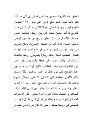 ‫ﺘﺤﻤﻠﻭﺍ ﻫﺫﻩ ﺍﻟﻅﺭﻭﻑ ﺒﺼﺒﺭ ﻤﺩﺓ ﻁﻭﻴﻠﺔ، ﺇﻟﻰ ﺃﻥ ﺃﺘﻰ ﺤـﺎﺩﺙ‬
‫ﻴﺒﺩﻭ ﺘﺎﻓﻬﺎ ﻓﺠﻌل ﺍﻟﺴﻴل ﻴﺒﻠﻎ ﺍﻟﺯﺒﻰ. ﻓﻔﻲ ﻤﺎﻴﻭ ٦٩٨١ ﺍﺤﺘﻔـل‬
‫ﺒﺘﺘﻭﻴﺞ ﻗﻴﺼﺭ ﺭﻭﺴﻴﺎ ﺍﻟﺤﺎﻟﻲ ﻨﻴﻘﻭﻻ ﺍﻟﺜﺎﻨﻲ ﺒﻌﺩ ﺃﻥ ﻜـﺎﻥ ﻫـﺫﺍ‬
‫ﺍﻟﺘﺘﻭﻴﺞ ﻗﺩ ﺃﺠل ﺴﻨﺘﻴﻥ ﺨﺸﻴﺔ ﺍﻟﺜﻭﺭﻴﻴﻥ، ﻭﺒﻬﺫﻩ ﺍﻟﻤﻨﺎﺴﺒﺔ ﻋﺒـﺭ‬
‫ﺃﺼﺤﺎﺏ ﺍﻷﻋﻤﺎل ﻓﻲ ﺴﺎﻨﺕ ﺒﻁﺭﺴﺒﻭﺭﺝ ﻋﻥ ﺤﻤﺎﺴﻬﻡ ﺍﻟﻭﻁﻨﻲ‬
‫ﻓﺄﻋﻁﻭﺍ ﺍﻟﻌﻤﺎل ﺜﻼﺜﺔ ﺃﻴﺎﻡ ﻤﻥ ﺍﻟﻌﻁﻠﺔ ﺍﻹﺠﺒﺎﺭﻴﺔ، ﻭﻟﻜﻥ ﺍﻟﻐﺭﻴﺏ‬
‫ﻓﻲ ﺍﻷﻤﺭ ﺃﻨﻬﻡ ﻟﻡ ﻴﻜﻭﻨﻭﺍ ﻴﺭﻏﺒﻭﻥ ﻓﻲ ﺩﻓﻊ ﺃﺠﻭﺭ ﻫﺫﻩ ﺍﻷﻴـﺎﻡ‬
‫ﻟﻠﻌﻤﺎل. ﻓﻐﻀﺏ ﺍﻟﻌﻤﺎل ﻟﺫﻟﻙ ﻭﺒﺩﺃﻭﺍ ﻴﺘﺤﺭﻜﻭﻥ. ﻭﻋﻘﺩ ﺜﻼﺜﻤﺎﺌﺔ‬
‫ﻤﻥ ﺍﻟﻌﻤﺎل ﺍﻷﺫﻜﻴﺎﺀ ﻤﺅﺘﻤﺭﺍ ﻓﻲ ﺤﺩﻴﻘﺔ ﺇﻴﻜﺎﺘﺭﻴﻨﻭﻑ ﻴﻘﺭﺭ ﻋﻠﻰ‬
‫ﺃﺜﺭﻩ ﺍﻹﻀﺭﺍﺏ ﻭﺼﻴﻐﺕ ﺍﻟﻤﻁﺎﻟﺏ ﺍﻟﺜﺎﻟﻴﺔ: ﺃﻭﻻ ﺩﻓـﻊ ﺃﺠـﻭﺭ‬
‫ﺃﻋﻴﺎﺩ ﺍﻟﺘﺘﻭﻴﺞ، ﺜﺎﻨﻴﺎ ﻴﻭﻡ ﻋﻤل ﻤﻥ ﻋﺸﺭ ﺴﺎﻋﺎﺕ، ﺜﺎﻟﺜﺎ ﺯﻴـﺎﺩﺓ‬
‫ﻭﺜﺎﺌﺭ ﺍﻷﺠﻭﺭ ﻟﻠﻘﻁﻌﺔ. ﻜﺎﻥ ﺫﻟﻙ ﻓﻲ ٤٢ ﻤﺎﻴﻭ، ﻭﺨﻼل ﺃﺴﺒﻭﻉ‬
‫ﺘﻭﻗﻔﺕ ﻜل ﻤﺅﺴﺴﺎﺕ ﺍﻟﻐﺯل ﻭﺍﻟﻨﺴـﻴﺞ ﻭﺃﻀـﺭﺏ ٠٤ ﺃﻟـﻑ‬
‫ﻋﺎﻤل. ﻭﻗﺩ ﻴﺒﺩﻭ ﻫـﺫﺍ ﺍﻟﺤـﺩﺙ ﺒﺎﻟﻘﻴـﺎﺱ ﺇﻟـﻰ ﺍﻹﻀـﺭﺍﺏ‬
‫ﺍﻟﺠﻤﺎﻫﻴﺭﻱ ﺍﻟﻀﺨﻡ ﺨﻼل ﺍﻟﺜﻭﺭﺓ ﺃﻤﺭﺍ ﺼﻐﻴﺭﺍ. ﻟﻜﻥ ﺍﻻﻀﺭﺍﺏ‬
‫ﺍﻟﻌﺎﻡ ﻜﺎﻥ ﺃﻤﺭﺍ ﻟﻡ ﻴﺴﻤﻊ ﺒﻤﺜﻠﻪ ﻤﻥ ﻗﺒـل ﻓـﻲ ﻅـل ﺍﻟﺠﻤـﻭﺩ‬
‫ﺍﻟﺴﻴﺎﺴﻲ ﻓﻲ ﺭﻭﺴﻴﺎ ﺤﻴﻨﺌﺫ ، ﺤﺘﻰ ﺃﻨﻪ ﻜﺎﻥ ﺜﻭﺭﺓ ﻓـﻲ ﻨﻁـﺎﻕ‬
 