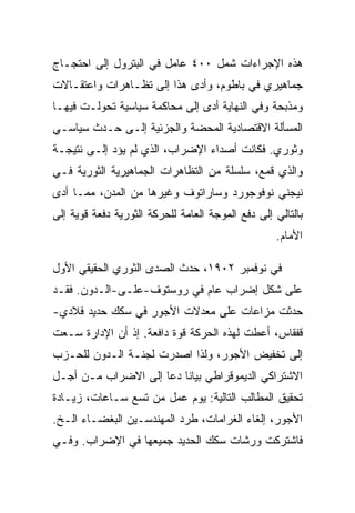 ‫ﻫﺫﻩ ﺍﻹﺠﺭﺍﺀﺍﺕ ﺸﻤل ٠٠٤ ﻋﺎﻤل ﻓﻲ ﺍﻟﺒﺘﺭﻭل ﺇﻟﻰ ﺍﺤﺘﺠـﺎﺝ‬
‫ﺠﻤﺎﻫﻴﺭﻱ ﻓﻲ ﺒﺎﻁﻭﻡ، ﻭﺃﺩﻯ ﻫﺫﺍ ﺇﻟﻰ ﺘﻅـﺎﻫﺭﺍﺕ ﻭﺍﻋﺘﻘـﺎﻻﺕ‬
‫ﻭﻤﺫﺒﺤﺔ ﻭﻓﻲ ﺍﻟﻨﻬﺎﻴﺔ ﺃﺩﻯ ﺇﻟﻰ ﻤﺤﺎﻜﻤﺔ ﺴﻴﺎﺴﻴﺔ ﺘﺤﻭﻟـﺕ ﻓﻴﻬـﺎ‬
‫ﺍﻟﻤﺴﺄﻟﺔ ﺍﻻﻗﺘﺼﺎﺩﻴﺔ ﺍﻟﻤﺤﻀﺔ ﻭﺍﻟﺠﺯﺌﻴﺔ ﺇﻟـﻰ ﺤـﺩﺙ ﺴﻴﺎﺴـﻲ‬
‫ﻭﺜﻭﺭﻱ. ﻓﻜﺎﻨﺕ ﺃﺼﺩﺍﺀ ﺍﻹﻀﺭﺍﺏ، ﺍﻟﺫﻱ ﻟﻡ ﻴﺅﺩ ﺇﻟـﻰ ﻨﺘﻴﺠـﺔ‬
‫ﻭﺍﻟﺫﻱ ﻗﻤﻊ، ﺴﻠﺴﻠﺔ ﻤﻥ ﺍﻟﺘﻅﺎﻫﺭﺍﺕ ﺍﻟﺠﻤﺎﻫﻴﺭﻴﺔ ﺍﻟﺜﻭﺭﻴﺔ ﻓـﻲ‬
‫ﻨﻴﺠﻨﻲ ﻨﻭﻓﻭﺠﻭﺭﺩ ﻭﺴﺎﺭﺍﺘﻭﻑ ﻭﻏﻴﺭﻫﺎ ﻤﻥ ﺍﻟﻤﺩﻥ، ﻤﻤـﺎ ﺃﺩﻯ‬
‫ﺒﺎﻟﺘﺎﻟﻲ ﺇﻟﻰ ﺩﻓﻊ ﺍﻟﻤﻭﺠﺔ ﺍﻟﻌﺎﻤﺔ ﻟﻠﺤﺭﻜﺔ ﺍﻟﺜﻭﺭﻴﺔ ﺩﻓﻌﺔ ﻗﻭﻴﺔ ﺇﻟﻰ‬
                                                   ‫ﺍﻷﻤﺎﻡ.‬

‫ﻓﻲ ﻨﻭﻓﻤﺒﺭ ٢٠٩١، ﺤﺩﺙ ﺍﻟﺼﺩﻯ ﺍﻟﺜﻭﺭﻱ ﺍﻟﺤﻘﻴﻘﻲ ﺍﻷﻭل‬
‫ﻋﻠﻰ ﺸﻜل ﺇﻀﺭﺍﺏ ﻋﺎﻡ ﻓﻲ ﺭﻭﺴﺘﻭﻑ-ﻋﻠـﻰ-ﺍﻟـﺩﻭﻥ. ﻓﻘـﺩ‬
‫ﺤﺩﺜﺕ ﻤﺯﺍﻋﺎﺕ ﻋﻠﻰ ﻤﻌﺩﻻﺕ ﺍﻷﺠﻭﺭ ﻓﻲ ﺴﻜﻙ ﺤﺩﻴﺩ ﻓﻼﺩﻱ-‬
‫ﻗﻔﻘﺎﺱ، ﺃﻋﻁﺕ ﻟﻬﺫﻩ ﺍﻟﺤﺭﻜﺔ ﻗﻭﺓ ﺩﺍﻓﻌﺔ. ﺇﺫ ﺃﻥ ﺍﻹﺩﺍﺭﺓ ﺴـﻌﺕ‬
‫ﺇﻟﻰ ﺘﺨﻔﻴﺽ ﺍﻷﺠﻭﺭ، ﻭﻟﺫﺍ ﺍﺼﺩﺭﺕ ﻟﺠﻨـﺔ ﺍﻟـﺩﻭﻥ ﻟﻠﺤـﺯﺏ‬
‫ﺍﻻﺸﺘﺭﺍﻜﻲ ﺍﻟﺩﻴﻤﻭﻗﺭﺍﻁﻲ ﺒﻴﺎﻨﺎ ﺩﻋﺎ ﺇﻟﻰ ﺍﻻﻀﺭﺍﺏ ﻤـﻥ ﺃﺠـل‬
‫ﺘﺤﻘﻴﻕ ﺍﻟﻤﻁﺎﻟﺏ ﺍﻟﺘﺎﻟﻴﺔ: ﻴﻭﻡ ﻋﻤل ﻤﻥ ﺘﺴﻊ ﺴـﺎﻋﺎﺕ، ﺯﻴـﺎﺩﺓ‬
‫ﺍﻷﺠﻭﺭ، ﺇﻟﻐﺎﺀ ﺍﻟﻐﺭﺍﻤﺎﺕ، ﻁﺭﺩ ﺍﻟﻤﻬﻨﺩﺴـﻴﻥ ﺍﻟﺒﻐﻀـﺎﺀ ﺍﻟـﺦ.‬
‫ﻓﺎﺸﺘﺭﻜﺕ ﻭﺭﺸﺎﺕ ﺴﻜﻙ ﺍﻟﺤﺩﻴﺩ ﺠﻤﻴﻌﻬﺎ ﻓﻲ ﺍﻹﻀﺭﺍﺏ. ﻭﻓـﻲ‬
 