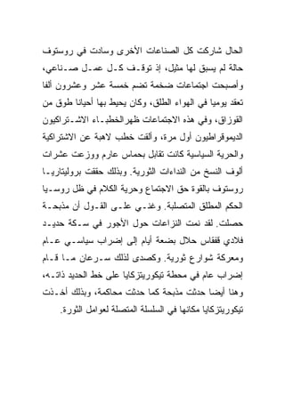 ‫ﺍﻟﺤﺎل ﺸﺎﺭﻜﺕ ﻜل ﺍﻟﺼﻨﺎﻋﺎﺕ ﺍﻷﺨﺭﻯ ﻭﺴﺎﺩﺕ ﻓﻲ ﺭﻭﺴﺘﻭﻑ‬
‫ﺤﺎﻟﺔ ﻟﻡ ﻴﺴﺒﻕ ﻟﻬﺎ ﻤﺜﻴل، ﺇﺫ ﺘﻭﻗـﻑ ﻜـل ﻋﻤـل ﺼـﻨﺎﻋﻲ،‬
‫ﻭﺃﺼﺒﺤﺕ ﺍﺠﺘﻤﺎﻋﺎﺕ ﻀﺨﻤﺔ ﺘﻀﻡ ﺨﻤﺴﺔ ﻋﺸﺭ ﻭﻋﺸﺭﻭﻥ ﺃﻟﻔﺎ‬
‫ﺘﻌﻘﺩ ﻴﻭﻤﻴﺎ ﻓﻲ ﺍﻟﻬﻭﺍﺀ ﺍﻟﻁﻠﻕ، ﻭﻜﺎﻥ ﻴﺤﻴﻁ ﺒﻬﺎ ﺃﺤﻴﺎﻨﺎ ﻁﻭﻕ ﻤﻥ‬
‫ﺍﻟﻘﻭﺯﺍﻕ، ﻭﻓﻲ ﻫﺫﻩ ﺍﻻﺠﺘﻤﺎﻋﺎﺕ ﻅﻬﺭﺍﻟﺨﻁﺒـﺎﺀ ﺍﻻﺸـﺘﺭﺍﻜﻴﻭﻥ‬
‫ﺍﻟﺩﻴﻤﻭﻗﺭﺍﻁﻴﻭﻥ ﺃﻭل ﻤﺭﺓ، ﻭﺃﻟﻘﺕ ﺨﻁﺏ ﻻﻫﺒﺔ ﻋﻥ ﺍﻻﺸﺘﺭﺍﻜﻴﺔ‬
‫ﻭﺍﻟﺤﺭﻴﺔ ﺍﻟﺴﻴﺎﺴﻴﺔ ﻜﺎﻨﺕ ﺘﻘﺎﺒل ﺒﺤﻤﺎﺱ ﻋﺎﺭﻡ ﻭﻭﺯﻋﺕ ﻋﺸﺭﺍﺕ‬
‫ﺃﻟﻭﻑ ﺍﻟﻨﺴﺦ ﻤﻥ ﺍﻟﻨﺩﺍﺀﺍﺕ ﺍﻟﺜﻭﺭﻴﺔ. ﻭﺒﺫﻟﻙ ﺤﻘﻘﺕ ﺒﺭﻭﻟﻴﺘﺎﺭﻴـﺎ‬
‫ﺭﻭﺴﺘﻭﻑ ﺒﺎﻟﻘﻭﺓ ﺤﻕ ﺍﻻﺠﺘﻤﺎﻉ ﻭﺤﺭﻴﺔ ﺍﻟﻜﻼﻡ ﻓﻲ ﻅل ﺭﻭﺴـﻴﺎ‬
‫ﺍﻟﺤﻜﻡ ﺍﻟﻤﻁﻠﻕ ﺍﻟﻤﺘﺼﻠﺒﺔ. ﻭﻏﻨـﻲ ﻋﻠـﻰ ﺍﻟﻘـﻭل ﺃﻥ ﻤﺫﺒﺤـﺔ‬
‫ﺤﺼﻠﺕ. ﻟﻘﺩ ﻨﻤﺕ ﺍﻟﻨﺯﺍﻋﺎﺕ ﺤﻭل ﺍﻷﺠﻭﺭ ﻓﻲ ﺴـﻜﺔ ﺤﺩﻴـﺩ‬
‫ﻓﻼﺩﻱ ﻗﻔﻘﺎﺱ ﺤﻼل ﺒﻀﻌﺔ ﺃﻴﺎﻡ ﺇﻟﻰ ﺇﻀﺭﺍﺏ ﺴﻴﺎﺴـﻲ ﻋـﺎﻡ‬
‫ﻭﻤﻌﺭﻜﺔ ﺸﻭﺍﺭﻉ ﺜﻭﺭﻴﺔ. ﻭﻜﺼﺩﻯ ﻟﺫﻟﻙ ﺴـﺭﻋﺎﻥ ﻤـﺎ ﻗـﺎﻡ‬
‫ﺇﻀﺭﺍﺏ ﻋﺎﻡ ﻓﻲ ﻤﺤﻁﺔ ﺘﻴﻜﻭﺭﻴﺘﺯﻜﺎﻴﺎ ﻋﻠﻰ ﺨﻁ ﺍﻟﺤﺩﻴﺩ ﺫﺍﺘـﻪ،‬
‫ﻭﻫﻨﺎ ﺃﻴﻀﺎ ﺤﺩﺜﺕ ﻤﺫﺒﺤﺔ ﻜﻤﺎ ﺤﺩﺜﺕ ﻤﺤﺎﻜﻤﺔ، ﻭﺒﺫﻟﻙ ﺃﺨـﺫﺕ‬
    ‫ﺘﻴﻜﻭﺭﻴﺘﺯﻜﺎﻴﺎ ﻤﻜﺎﻨﻬﺎ ﻓﻲ ﺍﻟﺴﻠﺴﻠﺔ ﺍﻟﻤﺘﺼﻠﺔ ﻟﻌﻭﺍﻤل ﺍﻟﺜﻭﺭﺓ.‬
 