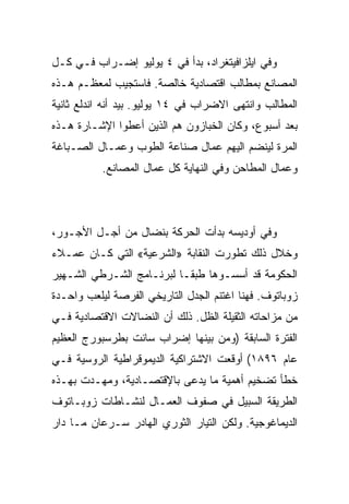 ‫ﻭﻓﻲ ﺍﻴﻠﺯﺍﻓﻴﺘﻐﺭﺍﺩ، ﺒﺩﺃ ﻓﻲ ٤ ﻴﻭﻟﻴﻭ ﺇﻀـﺭﺍﺏ ﻓـﻲ ﻜـل‬
‫ﺍﻟﻤﺼﺎﻨﻊ ﺒﻤﻁﺎﻟﺏ ﺍﻗﺘﺼﺎﺩﻴﺔ ﺨﺎﻟﺼﺔ. ﻓﺎﺴﺘﺠﻴﺏ ﻟﻤﻌﻅـﻡ ﻫـﺫﻩ‬
‫ﺍﻟﻤﻁﺎﻟﺏ ﻭﺍﻨﺘﻬﻰ ﺍﻻﻀﺭﺍﺏ ﻓﻲ ٤١ ﻴﻭﻟﻴﻭ. ﺒﻴﺩ ﺃﻨﻪ ﺍﻨﺩﻟﻊ ﺜﺎﻨﻴﺔ‬
‫ﺒﻌﺩ ﺃﺴﺒﻭﻉ، ﻭﻜﺎﻥ ﺍﻟﺨﺒﺎﺯﻭﻥ ﻫﻡ ﺍﻟﺫﻴﻥ ﺃﻋﻁﻭﺍ ﺍﻹﺸـﺎﺭﺓ ﻫـﺫﻩ‬
‫ﺍﻟﻤﺭﺓ ﻟﻴﻨﻀﻡ ﺍﻟﻴﻬﻡ ﻋﻤﺎل ﺼﻨﺎﻋﺔ ﺍﻟﻁﻭﺏ ﻭﻋﻤـﺎل ﺍﻟﺼـﺒﺎﻏﺔ‬
           ‫ﻭﻋﻤﺎل ﺍﻟﻤﻁﺎﺤﻥ ﻭﻓﻲ ﺍﻟﻨﻬﺎﻴﺔ ﻜل ﻋﻤﺎل ﺍﻟﻤﺼﺎﻨﻊ.‬




‫ﻭﻓﻲ ﺃﻭﺩﻴﺴﻪ ﺒﺩﺃﺕ ﺍﻟﺤﺭﻜﺔ ﺒﻨﻀﺎل ﻤﻥ ﺃﺠـل ﺍﻷﺠـﻭﺭ،‬
‫ﻭﺨﻼل ﺫﻟﻙ ﺘﻁﻭﺭﺕ ﺍﻟﻨﻘﺎﺒﺔ »ﺍﻟﺸﺭﻋﻴﺔ« ﺍﻟﺘﻲ ﻜـﺎﻥ ﻋﻤـﻼﺀ‬
‫ﺍﻟﺤﻜﻭﻤﺔ ﻗﺩ ﺃﺴﺴـﻭﻫﺎ ﻁﺒﻘـﺎ ﻟﺒﺭﻨـﺎﻤﺞ ﺍﻟﺸـﺭﻁﻲ ﺍﻟﺸـﻬﻴﺭ‬
‫ﺯﻭﺒﺎﺘﻭﻑ. ﻓﻬﻨﺎ ﺍﻏﺘﻨﻡ ﺍﻟﺠﺩل ﺍﻟﺘﺎﺭﻴﺨﻲ ﺍﻟﻔﺭﺼﺔ ﻟﻴﻠﻌﺏ ﻭﺍﺤـﺩﺓ‬
‫ﻤﻥ ﻤﺯﺍﺤﺎﺘﻪ ﺍﻟﺜﻘﻴﻠﺔ ﺍﻟﻅل. ﺫﻟﻙ ﺃﻥ ﺍﻟﻨﻀﺎﻻﺕ ﺍﻻﻗﺘﺼﺎﺩﻴﺔ ﻓـﻲ‬
‫ﺍﻟﻔﺘﺭﺓ ﺍﻟﺴﺎﺒﻘﺔ )ﻭﻤﻥ ﺒﻴﻨﻬﺎ ﺇﻀﺭﺍﺏ ﺴﺎﻨﺕ ﺒﻁﺭﺴﺒﻭﺭﺝ ﺍﻟﻌﻅﻴﻡ‬
‫ﻋﺎﻡ ٦٩٨١( ﺃﻭﻗﻌﺕ ﺍﻻﺸﺘﺭﺍﻜﻴﺔ ﺍﻟﺩﻴﻤﻭﻗﺭﺍﻁﻴﺔ ﺍﻟﺭﻭﺴﻴﺔ ﻓـﻲ‬
‫ﺨﻁﺄ ﺘﻀﺨﻴﻡ ﺃﻫﻤﻴﺔ ﻤﺎ ﻴﺩﻋﻰ ﺒﺎﻹﻗﺘﺼـﺎﺩﻴﺔ، ﻭﻤﻬـﺩﺕ ﺒﻬـﺫﻩ‬
‫ﺍﻟﻁﺭﻴﻘﺔ ﺍﻟﺴﺒﻴل ﻓﻲ ﺼﻔﻭﻑ ﺍﻟﻌﻤـﺎل ﻟﻨﺸـﺎﻁﺎﺕ ﺯﻭﺒـﺎﺘﻭﻑ‬
‫ﺍﻟﺩﻴﻤﺎﻏﻭﺠﻴﺔ. ﻭﻟﻜﻥ ﺍﻟﺘﻴﺎﺭ ﺍﻟﺜﻭﺭﻱ ﺍﻟﻬﺎﺩﺭ ﺴـﺭﻋﺎﻥ ﻤـﺎ ﺩﺍﺭ‬
 