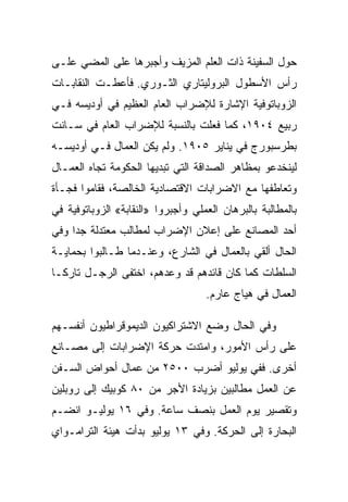 ‫ﺤﻭل ﺍﻟﺴﻔﻴﻨﺔ ﺫﺍﺕ ﺍﻟﻌﻠﻡ ﺍﻟﻤﺯﻴﻑ ﻭﺃﺠﺒﺭﻫﺎ ﻋﻠﻰ ﺍﻟﻤﻀﻲ ﻋﻠـﻰ‬
‫ﺭﺃﺱ ﺍﻷﺴﻁﻭل ﺍﻟﺒﺭﻭﻟﻴﺘﺎﺭﻱ ﺍﻟﺜـﻭﺭﻱ. ﻓﺄﻋﻁـﺕ ﺍﻟﻨﻘﺎﺒـﺎﺕ‬
‫ﺍﻟﺯﻭﺒﺎﺘﻭﻓﻴﺔ ﺍﻹﺸﺎﺭﺓ ﻟﻺﻀﺭﺍﺏ ﺍﻟﻌﺎﻡ ﺍﻟﻌﻅﻴﻡ ﻓﻲ ﺃﻭﺩﻴﺴﻪ ﻓـﻲ‬
‫ﺭﺒﻴﻊ ٤٠٩١، ﻜﻤﺎ ﻓﻌﻠﺕ ﺒﺎﻟﻨﺴﺒﺔ ﻟﻺﻀﺭﺍﺏ ﺍﻟﻌﺎﻡ ﻓﻲ ﺴـﺎﻨﺕ‬
‫ﺒﻁﺭﺴﺒﻭﺭﺝ ﻓﻲ ﻴﻨﺎﻴﺭ ٥٠٩١. ﻭﻟﻡ ﻴﻜﻥ ﺍﻟﻌﻤﺎل ﻓـﻲ ﺃﻭﺩﻴﺴـﻪ‬
‫ﻟﻴﻨﺨﺩﻋﻭ ﺒﻤﻅﺎﻫﺭ ﺍﻟﺼﺩﺍﻗﺔ ﺍﻟﺘﻲ ﺘﺒﺩﻴﻬﺎ ﺍﻟﺤﻜﻭﻤﺔ ﺘﺠﺎﻩ ﺍﻟﻌﻤـﺎل‬
‫ﻭﺘﻌﺎﻁﻔﻬﺎ ﻤﻊ ﺍﻻﻀﺭﺍﺒﺎﺕ ﺍﻻﻗﺘﺼﺎﺩﻴﺔ ﺍﻟﺨﺎﻟﺼﺔ، ﻓﻘﺎﻤﻭﺍ ﻓﺠـﺄﺓ‬
‫ﺒﺎﻟﻤﻁﺎﻟﺒﺔ ﺒﺎﻟﺒﺭﻫﺎﻥ ﺍﻟﻌﻤﻠﻲ ﻭﺃﺠﺒﺭﻭﺍ »ﺍﻟﻨﻘﺎﺒﺔ« ﺍﻟﺯﻭﺒﺎﺘﻭﻓﻴﺔ ﻓﻲ‬
‫ﺃﺤﺩ ﺍﻟﻤﺼﺎﻨﻊ ﻋﻠﻰ ﺇﻋﻼﻥ ﺍﻹﻀﺭﺍﺏ ﻟﻤﻁﺎﻟﺏ ﻤﻌﺘﺩﻟﺔ ﺠﺩﺍ ﻭﻓﻲ‬
‫ﺍﻟﺤﺎل ﺃﻟﻘﻲ ﺒﺎﻟﻌﻤﺎل ﻓﻲ ﺍﻟﺸﺎﺭﻉ، ﻭﻋﻨـﺩﻤﺎ ﻁـﺎﻟﺒﻭﺍ ﺒﺤﻤﺎﻴـﺔ‬
‫ﺍﻟﺴﻠﻁﺎﺕ ﻜﻤﺎ ﻜﺎﻥ ﻗﺎﺌﺩﻫﻡ ﻗﺩ ﻭﻋﺩﻫﻡ، ﺍﺨﺘﻔﻰ ﺍﻟﺭﺠـل ﺘﺎﺭﻜـﺎ‬
                                    ‫ﺍﻟﻌﻤﺎل ﻓﻲ ﻫﻴﺎﺝ ﻋﺎﺭﻡ.‬

‫ﻭﻓﻲ ﺍﻟﺤﺎل ﻭﻀﻊ ﺍﻻﺸﺘﺭﺍﻜﻴﻭﻥ ﺍﻟﺩﻴﻤﻭﻗﺭﺍﻁﻴﻭﻥ ﺃﻨﻔﺴـﻬﻡ‬
‫ﻋﻠﻰ ﺭﺃﺱ ﺍﻷﻤﻭﺭ، ﻭﺍﻤﺘﺩﺕ ﺤﺭﻜﺔ ﺍﻹﻀﺭﺍﺒﺎﺕ ﺇﻟﻰ ﻤﺼـﺎﻨﻊ‬
‫ﺃﺨﺭﻯ. ﻓﻔﻲ ﻴﻭﻟﻴﻭ ﺃﻀﺭﺏ ٠٠٥٢ ﻤﻥ ﻋﻤﺎل ﺃﺤﻭﺍﺽ ﺍﻟﺴـﻔﻥ‬
‫ﻋﻥ ﺍﻟﻌﻤل ﻤﻁﺎﻟﺒﻴﻥ ﺒﺯﻴﺎﺩﺓ ﺍﻷﺠﺭ ﻤﻥ ٠٨ ﻜﻭﺒﻴﻙ ﺇﻟﻰ ﺭﻭﺒﻠﻴﻥ‬
‫ﻭﺘﻘﺼﻴﺭ ﻴﻭﻡ ﺍﻟﻌﻤل ﺒﻨﺼﻑ ﺴﺎﻋﺔ. ﻭﻓﻲ ٦١ ﻴﻭﻟﻴـﻭ ﺍﻨﻀـﻡ‬
‫ﺍﻟﺒﺤﺎﺭﺓ ﺇﻟﻰ ﺍﻟﺤﺭﻜﺔ. ﻭﻓﻲ ٣١ ﻴﻭﻟﻴﻭ ﺒﺩﺃﺕ ﻫﻴﺌﺔ ﺍﻟﺘﺭﺍﻤـﻭﺍﻱ‬
 