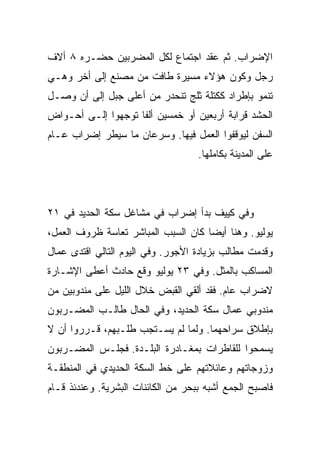 ‫ﺍﻹﻀﺭﺍﺏ. ﺜﻡ ﻋﻘﺩ ﺍﺠﺘﻤﺎﻉ ﻟﻜل ﺍﻟﻤﻀﺭﺒﻴﻥ ﺤﻀـﺭﻩ ٨ ﺃﻻﻑ‬
‫ﺭﺠل ﻭﻜﻭﻥ ﻫﺅﻻﺀ ﻤﺴﻴﺭﺓ ﻁﺎﻓﺕ ﻤﻥ ﻤﺼﻨﻊ ﺇﻟﻰ ﺃﺨﺭ ﻭﻫـﻲ‬
‫ﺘﻨﻤﻭ ﺒﺈﻁﺭﺍﺩ ﻜﻜﺘﻠﺔ ﺜﻠﺞ ﺘﻨﺤﺩﺭ ﻤﻥ ﺃﻋﻠﻰ ﺠﺒل ﺇﻟﻰ ﺃﻥ ﻭﺼـل‬
‫ﺍﻟﺤﺸﺩ ﻗﺭﺍﺒﺔ ﺃﺭﺒﻌﻴﻥ ﺃﻭ ﺨﻤﺴﻴﻥ ﺃﻟﻔﺎ ﺘﻭﺠﻬﻭﺍ ﺇﻟـﻰ ﺃﺤـﻭﺍﺽ‬
‫ﺍﻟﺴﻔﻥ ﻟﻴﻭﻗﻔﻭﺍ ﺍﻟﻌﻤل ﻓﻴﻬﺎ. ﻭﺴﺭﻋﺎﻥ ﻤﺎ ﺴﻴﻁﺭ ﺇﻀﺭﺍﺏ ﻋـﺎﻡ‬
                                    ‫ﻋﻠﻰ ﺍﻟﻤﺩﻴﻨﺔ ﺒﻜﺎﻤﻠﻬﺎ.‬




‫ﻭﻓﻲ ﻜﻴﻴﻑ ﺒﺩﺃ ﺇﻀﺭﺍﺏ ﻓﻲ ﻤﺸﺎﻏل ﺴﻜﺔ ﺍﻟﺤﺩﻴﺩ ﻓﻲ ١٢‬
‫ﻴﻭﻟﻴﻭ. ﻭﻫﻨﺎ ﺃﻴﻀﺎ ﻜﺎﻥ ﺍﻟﺴﺒﺏ ﺍﻟﻤﺒﺎﺸﺭ ﺘﻌﺎﺴﺔ ﻅﺭﻭﻑ ﺍﻟﻌﻤل،‬
‫ﻭﻗﺩﻤﺕ ﻤﻁﺎﻟﺏ ﺒﺯﻴﺎﺩﺓ ﺍﻷﺠﻭﺭ. ﻭﻓﻲ ﺍﻟﻴﻭﻡ ﺍﻟﺘﺎﻟﻲ ﺍﻗﺘﺩﻯ ﻋﻤﺎل‬
‫ﺍﻟﻤﺴﺎﻜﺏ ﺒﺎﻟﻤﺜل. ﻭﻓﻲ ٣٢ ﻴﻭﻟﻴﻭ ﻭﻗﻊ ﺤﺎﺩﺙ ﺃﻋﻁﻰ ﺍﻹﺸـﺎﺭﺓ‬
‫ﻻﻀﺭﺍﺏ ﻋﺎﻡ. ﻓﻘﺩ ﺃﻟﻘﻲ ﺍﻟﻘﺒﺽ ﺨﻼل ﺍﻟﻠﻴل ﻋﻠﻰ ﻤﻨﺩﻭﺒﻴﻥ ﻤﻥ‬
‫ﻤﻨﺩﻭﺒﻲ ﻋﻤﺎل ﺴﻜﺔ ﺍﻟﺤﺩﻴﺩ، ﻭﻓﻲ ﺍﻟﺤﺎل ﻁﺎﻟـﺏ ﺍﻟﻤﻀـﺭﺒﻭﻥ‬
‫ﺒﺈﻁﻼﻕ ﺴﺭﺍﺤﻬﻤﺎ. ﻭﻟﻤﺎ ﻟﻡ ﻴﺴـﺘﺠﺏ ﻁﻠـﺒﻬﻡ، ﻗـﺭﺭﻭﺍ ﺃﻥ ﻻ‬
‫ﻴﺴﻤﺤﻭﺍ ﻟﻠﻘﺎﻁﺭﺍﺕ ﺒﻤﻐـﺎﺩﺭﺓ ﺍﻟﺒﻠـﺩﺓ. ﻓﺠﻠـﺱ ﺍﻟﻤﻀـﺭﺒﻭﻥ‬
‫ﻭﺯﻭﺠﺎﺘﻬﻡ ﻭﻋﺎﺌﻼﺘﻬﻡ ﻋﻠﻰ ﺨﻁ ﺍﻟﺴﻜﺔ ﺍﻟﺤﺩﻴﺩﻱ ﻓﻲ ﺍﻟﻤﻨﻁﻘـﺔ‬
‫ﻓﺎﺼﺒﺢ ﺍﻟﺠﻤﻊ ﺃﺸﺒﻪ ﺒﺒﺤﺭ ﻤﻥ ﺍﻟﻜﺎﺌﻨﺎﺕ ﺍﻟﺒﺸﺭﻴﺔ. ﻭﻋﻨﺩﺌﺫ ﻗـﺎﻡ‬
 