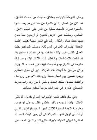 ‫ﺭﺠﺎل ﺍﻟﺸﺭﻁﺔ ﺒﺘﻬﺩﻴﺩﻫﻡ ﺒﺈﻁﻼﻕ ﺼﻠﻴﺎﺕ ﻤﻥ ﻁﻠﻘﺎﺕ ﺍﻟﺒﻨﺎﺩﻕ،‬
‫ﻓﻤﺎ ﻜﺎﻥ ﻤﻥ ﺍﻟﻌﻤﺎل ﺇﻻ ﺃﻥ ﻜﺸﻔﻭﺍ ﻋﻥ ﺼـﺩﻭﺭﻫﻡ ﻭﺼـﺎﺤﻭﺍ‬
                            ‫ﹼ‬
‫»ﺃﻁﻠﻘﻭﺍ ﺍﻟﻨﺎﺭ«. ﻓﺄﻁﻠﻘﺕ ﺼﻠﺒﺔ ﻤﻥ ﺍﻟﻨﺎﺭ ﻋﻠﻰ ﺍﻟﺠﻤﻊ ﺍﻷﻋﺯل‬
‫ﺍﻟﺠﺎﻟﺱ، ﻭﺴﻘﻁﺕ ﻋﻠﻰ ﺍﻷﺭﺽ ﺜﻼﺜﻭﻥ ﺃﻭ ﺃﺭﺒﻌﻭﻥ ﺠﺜﺔ ﻤـﻥ‬
‫ﺒﻴﻨﻬﺎ ﺠﺜﺙ ﻨﺴﺎﺀ ﻭﺃﻁﻔﺎل. ﻭﻟﻤﺎ ﺒﻠﻎ ﺍﻟﺨﺒﺭ ﻤﺩﻴﻨﺔ ﻜﻴﻴﻑ ﺃﻋﻠﻨﺕ‬
‫ﺍﻟﻤﺩﻴﻨﺔ ﺍﻹﻀﺭﺍﺏ ﺍﻟﻌﺎﻡ ﻓﻲ ﺍﻟﻴﻭﻡ ﺫﺍﺘﻪ. ﻭﺤﻤﻠﺕ ﺍﻟﺠﻤﺎﻫﻴﺭ ﺠﺜﺙ‬
‫ﺍﻟﻌﻤﺎل ﺍﻟﻘﺘﻠﻰ ﻋﻠﻰ ﺍﻷﻜﻑ ﻭﻁﺎﻓﺕ ﺒﻬﺎ ﻓﻲ ﺘﻅﺎﻫﺭﺓ ﺠﻤﺎﻫﻴﺭﻴﺔ.‬
‫ﺜﻡ ﺍﻨﺩﻟﻌﺕ ﺍﻻﺠﺘﻤﺎﻋﺎﺕ ﻭﺍﻟﺨﻁﺎﺒـﺎﺕ ﻭﺍﻻﻨﺘﻘـﺎﻻﺕ ﻭﻤﻌـﺎﺭﻙ‬
‫ﻤﺘﻔﺭﻗﺔ ﻓﻲ ﺍﻟﺸﻭﺍﺭﻉ، ﻭﺃﺼﺒﺤﺕ ﻜﻴﻴﻑ ﻓﻲ ﺨﻀـﻡ ﺍﻟﺜـﻭﺭﺓ.‬
‫ﻭﻟﻜﻥ ﺴﺭﻋﺎﻥ ﻤﺎ ﺃﻨﻬﻜﺕ ﻫﺫﻩ ﺍﻟﺤﺭﻜﺔ. ﻏﻴﺭ ﺃﻥ ﻋﻤﺎل ﺍﻟﻤﻁﺎﺒﻊ‬
‫ﺭﺒﺤﻭﺍ ﺘﻘﺼﻴﺭ ﻴﻭﻡ ﺍﻟﻌﻤل ﺴﺎﻋﺔ ﻭﺯﻴـﺎﺩﺓ ﺍﻷﺠـﻭﺭ ﺭﻭﺒـﻼ،‬
‫ﻭﺃﻏﻠﻘﺕ ﻤﺸﺎﻏل ﺴﻜﻙ ﺍﻟﺤﺩﻴﺩ ﺒـﺄﻤﺭ ﺍﻟـﻭﺯﺍﺭﺓ، ﻭﺍﺴـﺘﻤﺭﺕ‬
     ‫ﺍﻟﻤﺼﺎﻟﺢ ﺍﻷﺨﺭﻯ ﻓﻲ ﺇﻀﺭﺍﺒﺎﺕ ﺠﺯﺌﻴﺔ ﻟﺘﺤﻘﻴﻕ ﻤﻁﺎﻟﺒﻬﺎ.‬

‫ﻭﻓﻲ ﻨﻴﻜﻭﻻﻴﻴﻑ ﻨﺸﺏ ﺍﻹﻀﺭﺍﺏ ﺍﻟﻌـﺎﻡ ﺒﻔﻌـل ﺍﻟﺘـﺄﺜﻴﺭ‬
‫ﺍﻟﻤﺒﺎﺸﺭ ﻷﺒﻨﺎﺀ ﺃﻭﺩﻴﺴﻪ ﻭﺒﺎﻜﻭ ﻭﺒﺎﻁﻭﻡ ﻭﺘﻔﻠﻴﺱ، ﻋﻠﻰ ﺍﻟﺭﻏﻡ ﻤﻥ‬
‫ﻤﻌﺎﺭﻀﺔ ﺍﻟﻠﺠﻨﺔ ﺍﻟﻤﺤﻠﻴﺔ ﻟﻼﺸﺘﺭﺍﻜﻴﻴﻥ ﺍﻟـﺩﻴﻤﻭﻗﺭﺍﻁﻴﻴﻥ ﺍﻟﺘـﻲ‬
‫ﺃﺭﺍﺩﺕ ﺃﻥ ﺘﺅﺠل ﻨﺸﻭﺏ ﺍﻟﺤﺭﻜﺔ ﺇﻟﻰ ﺃﻥ ﻴﺤﻴﻥ ﺍﻟﻭﻗﺕ ﺍﻟﻤﺤـﺩﺩ‬
‫ﻟﻤﻐﺎﺩﺭﺓ ﺍﻟﺠﻴﺵ ﻟﻠﻤﺩﻴﻨﺔ ﻹﺠﺭﺍﺀ ﻤﻨﺎﻭﺭﺍﺕ. ﻭﻟﻜـﻥ ﺍﻟﺠﻤـﺎﻫﻴﺭ‬
 