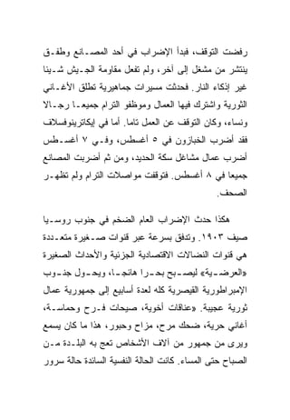 ‫ﺭﻓﻀﺕ ﺍﻟﺘﻭﻗﻑ، ﻓﺒﺩﺃ ﺍﻹﻀﺭﺍﺏ ﻓﻲ ﺃﺤﺩ ﺍﻟﻤﺼـﺎﻨﻊ ﻭﻁﻔـﻕ‬
‫ﻴﻨﺘﺸﺭ ﻤﻥ ﻤﺸﻐل ﺇﻟﻰ ﺁﺨﺭ، ﻭﻟﻡ ﺘﻔﻌل ﻤﻘﺎﻭﻤﺔ ﺍﻟﺠـﻴﺵ ﺸـﻴﺌﺎ‬
‫ﻏﻴﺭ ﺇﺫﻜﺎﺀ ﺍﻟﻨﺎﺭ. ﻓﺤﺩﺜﺕ ﻤﺴﻴﺭﺍﺕ ﺠﻤﺎﻫﻴﺭﻴﺔ ﺘﻁﻠﻕ ﺍﻷﻏـﺎﻨﻲ‬
‫ﺍﻟﺜﻭﺭﻴﺔ ﻭﺍﺸﺘﺭﻙ ﻓﻴﻬﺎ ﺍﻟﻌﻤﺎل ﻭﻤﻭﻅﻔﻭ ﺍﻟﺘﺭﺍﻡ ﺠﻤﻴﻌـﺎ ﺭﺠـﺎﻻ‬
‫ﻭﻨﺴﺎﺀ، ﻭﻜﺎﻥ ﺍﻟﺘﻭﻗﻑ ﻋﻥ ﺍﻟﻌﻤل ﺘﺎﻤﺎ. ﺃﻤﺎ ﻓﻲ ﺇﻴﻜﺎﺘﺭﻴﻨﻭﻓﺴﻼﻑ‬
‫ﻓﻘﺩ ﺃﻀﺭﺏ ﺍﻟﺨﺒﺎﺯﻭﻥ ﻓﻲ ٥ ﺃﻏﺴﻁﺱ، ﻭﻓـﻲ ٧ ﺃﻏﺴـﻁﺱ‬
‫ﺃﻀﺭﺏ ﻋﻤﺎل ﻤﺸﺎﻏل ﺴﻜﺔ ﺍﻟﺤﺩﻴﺩ، ﻭﻤﻥ ﺜﻡ ﺃﻀﺭﺒﺕ ﺍﻟﻤﺼﺎﻨﻊ‬
‫ﺠﻤﻴﻌﺎ ﻓﻲ ٨ ﺃﻏﺴﻁﺱ. ﻓﺘﻭﻗﻔﺕ ﻤﻭﺍﺼﻼﺕ ﺍﻟﺘﺭﺍﻡ ﻭﻟﻡ ﺘﻅﻬـﺭ‬
                                               ‫ﺍﻟﺼﺤﻑ.‬

‫ﻫﻜﺫﺍ ﺤﺩﺙ ﺍﻹﻀﺭﺍﺏ ﺍﻟﻌﺎﻡ ﺍﻟﻀﺨﻡ ﻓﻲ ﺠﻨﻭﺏ ﺭﻭﺴـﻴﺎ‬
‫ﺼﻴﻑ ٣٠٩١. ﻭﺘﺩﻓﻕ ﺒﺴﺭﻋﺔ ﻋﺒﺭ ﻗﻨﻭﺍﺕ ﺼـﻐﻴﺭﺓ ﻤﺘﻌـﺩﺩﺓ‬
‫ﻫﻲ ﻗﻨﻭﺍﺕ ﺍﻟﻨﻀﺎﻻﺕ ﺍﻻﻗﺘﺼﺎﺩﻴﺔ ﺍﻟﺠﺯﺌﻴﺔ ﻭﺍﻷﺤﺩﺍﺙ ﺍﻟﺼﻐﻴﺭﺓ‬
‫»ﺍﻟﻌﺭﻀ ـﻴﺔ« ﻟﻴﺼ ـﺒﺢ ﺒﺤ ـﺭﺍ ﻫﺎﺌﺠ ـﺎ، ﻭﻴﺤ ـﻭل ﺠﻨ ـﻭﺏ‬
  ‫ـ‬      ‫ـ‬       ‫ـ‬        ‫ـ‬      ‫ـ‬        ‫ـ‬
‫ﺍﻹﻤﺒﺭﺍﻁﻭﺭﻴﺔ ﺍﻟﻘﻴﺼﺭﻴﺔ ﻜﻠﻪ ﻟﻌﺩﺓ ﺃﺴﺎﺒﻴﻊ ﺇﻟﻰ ﺠﻤﻬﻭﺭﻴﺔ ﻋﻤﺎل‬
‫ﺜﻭﺭﻴﺔ ﻋﺠﻴﺒﺔ. »ﻋﻨﺎﻗﺎﺕ ﺃﺨﻭﻴﺔ، ﺼﻴﺤﺎﺕ ﻓـﺭﺡ ﻭﺤﻤﺎﺴـﺔ،‬
‫ﺃﻏﺎﻨﻲ ﺤﺭﻴﺔ، ﻀﺤﻙ ﻤﺭﺡ، ﻤﺯﺍﺡ ﻭﺤﺒﻭﺭ، ﻫﺫﺍ ﻤﺎ ﻜﺎﻥ ﻴﺴﻤﻊ‬
‫ﻭﻴﺭﻯ ﻤﻥ ﺠﻤﻬﻭﺭ ﻤﻥ ﺁﻻﻑ ﺍﻷﺸﺨﺎﺹ ﺘﻌﺞ ﺒﻪ ﺍﻟﺒﻠـﺩﺓ ﻤـﻥ‬
‫ﺍﻟﺼﺒﺎﺡ ﺤﺘﻰ ﺍﻟﻤﺴﺎﺀ. ﻜﺎﻨﺕ ﺍﻟﺤﺎﻟﺔ ﺍﻟﻨﻔﺴﻴﺔ ﺍﻟﺴﺎﺌﺩﺓ ﺤﺎﻟﺔ ﺴﺭﻭﺭ‬
 