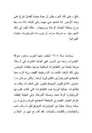 ‫ﺒﺎﻟﻎ ، ﺤﺘﻰ ﻜﺎﺩ ﺍﻟﻤﺭﺀ ﻴﻅﻥ ﺃﻥ ﺤﻴﺎﺓ ﺠﺩﻴﺩﺓ ﺃﻓﻀل ﺘﺒﺯﻍ ﻋﻠﻰ‬
‫ﻭﺠﻪ ﺍﻷﺭﺽ. ﺇﻨﻪ ﻟﻤﺸﻬﺩ ﺤﻲ ﻤﻬﻴﺏ ﻭﻓﻲ ﺍﻟﻭﻗﺕ ﺫﺍﺘﻪ ﺒﺴـﻴﻁ‬
‫ﻤﺭﺡ ﺒﺴﺎﻁﺔ ﺃﻏﻨﻴﺎﺕ ﺍﻟﺭﻋﺎﺓ ﻭﻤﺭﺤﻬﺎ«… ﻫﻜﺫﺍ ﻜﺘﺏ ﻓﻲ ﺫﻟﻙ‬
‫ﺍﻟﺤﻴﻥ ﺒﻴﺘﺭ ﺴـﺘﺭﻭﻓﻪ ﻤﺭﺍﺴـل ﺠﺭﻴـﺩﺓ »ﺃﻭﺯﻓﻭﺒﻭﺸـﺩﻨﻴﻨﻪ«‬
                                             ‫ﺍﻟﻠﻴﺒﺭﺍﻟﻴﺔ.‬




‫ﻭﺠﺎﺀﺕ ﺴﻨﺔ ٤٠٩١ ﻟﺘﺠﻠﺏ ﻤﻌﻬﺎ ﺍﻟﺤﺭﺏ ﻭﻫﺩﻭﺀ ﺤﺭﻜﺔ‬
‫ﺍﻹﻀﺭﺍﺏ ﺭﺩﺤﺎ ﻤﻥ ﺍﻟﺯﻤﻥ. ﻓﻔﻲ ﺍﻟﺒﺩﺍﻴﺔ ﺍﻨﺘﺸﺭﺕ ﻓﻲ ﺍﻟـﺒﻼﺩ‬
‫ﻤﻭﺠﺔ ﻫﺎﺌﺠﺔ ﻤﻥ ﺍﻟﺘﻅﺎﻫﺭﺍﺕ ﺍﻟﻭﻁﻨﻴﺔ ﺩﺒﺭﺘﻬﺎ ﺴﻠﻁﺎﺕ ﺍﻟﺒﻭﻟﻴﺱ.‬
‫ﻭﻓﻲ ﺫﻟﻙ ﺍﻟﻭﻗﺕ ﺃﻁﺎﺤـﺕ ﺍﻟﺸـﻭﻓﻴﻨﻴﺔ ﺍﻟﻘﻴﺼـﺭﻴﺔ ﺍﻟﺭﺴـﻤﻴﺔ‬
‫ﺒﺎﻟﻤﺠﺘﻤﻊ ﺍﻟﺒﻭﺭﺠﻭﺍﺯﻱ »ﺍﻟﻠﻴﺒﺭﺍﻟﻲ« ﺃﺭﻀﺎ. ﻭﻟﻜﻥ ﺴﺭﻋﺎﻥ ﻤـﺎ‬
‫ﺍﺴﺘﻭﻟﻰ ﺍﻻﺸﺘﺭﺍﻜﻴﻭﻥ ﺍﻟﺩﻴﻤﻭﻗﺭﺍﻁﻴﻭﻥ ﻋﻠﻰ ﺍﻟﺤﻠﺒـﺔ، ﻭﻗﺎﻤـﺕ‬
‫ﺘﻅﺎﻫﺭﺍﺕ ﻋﻤﺎﻟﻴﺔ ﺜﻭﺭﻴﺔ ﻀﺩ ﺍﻟﺘﻅﺎﻫﺭﺍﺕ ﺍﻟﺘﻲ ﻜﺎﻨﺕ ﺘﻘﻭﻡ ﺒﻬﺎ‬
‫ﺍﻟﺒﺭﻭﻟﻴﺘﺎﺭﻴﺎ ﺍﻟﺭﺜﺔ ﺘﺤﺕ ﻭﺼﺎﻴﺔ ﺍﻟﺸﺭﻁﺔ. ﻭﻓﻲ ﺍﻟﻨﻬﺎﻴﺔ ﺃﻴﻘﻅﺕ‬
‫ﻫﺯﺍﺌﻡ ﺍﻟﺠﻴﺵ ﺍﻟﻘﻴﺼﺭﻱ ﺍﻟﻤﺨﺠﻠﺔ ﺍﻟﻤﺠﺘﻤﻊ ﺍﻟﺒﺭﺠـﻭﺍﺯﻱ ﻤـﻥ‬
‫ﺴﺒﺎﺘﻪ ﻭﺒﺩﺃﺕ ﺤﻘﺒﺔ ﻤﻥ ﺍﻟﻤﺅﺘﻤﺭﺍﺕ ﺍﻟﺩﻴﻤﻭﻗﺭﺍﻁﻴـﺔ ﻭﺍﻟﻤـﺂﺩﺏ‬
‫ﻭﺍﻟﺨﻁﺎﺒﺎﺕ ﻭﺍﻟﻜﻠﻤﺎﺕ ﻭﺍﻟﺒﻴﺎﻨﺎﺕ. ﻓﻘﺩ ﺃﻓﺴـﺢ ﺍﻨﻬﻴـﺎﺭ ﺍﻟﺤﻜـﻡ‬
 