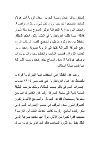 ‫ﺍﻟﻤﻁﻠﻕ ﻤﺅﻗﺘﺎ، ﺒﻔﻌل ﻭﺼﻤﺔ ﺍﻟﺤﺭﺏ، ﻤﺠﺎل ﺍﻟﺭﺅﻴﺔ ﺃﻤﺎﻡ ﻫﺅﻻﺀ‬
‫ﺍﻟﺴﺎﺩﺓ، ﻓﺄﺼﺒﺤﻭﺍ ﺘﺩﺭﻴﺠﻴﺎ ﻴﺭﻭﻥ ﻜل ﺸﻲﺀ ﺒـﺄﻟﻭﺍﻥ ﺯﺍﻫﻴـﺔ.‬
‫ﻭﺍﺤﺘﻠﺕ ﺍﻟﺒﻭﺭﺠﻭﺍﺯﻴﺔ ﺍﻟﻠﻴﺒﺭﺍﻟﻴﺔ ﻤﺭﻜﺯ ﺍﻟﻤﺴﺭﺡ ﻤﺩﺓ ﺴﺘﺔ ﺸﻬﻭﺭ‬
‫ﻜﺎﻤﻠﺔ، ﺒﻴﻨﻤﺎ ﻅﻠﺕ ﺍﻟﺒﺭﻭﻟﻴﺘﺎﺭﻴﺎ ﻓﻲ ﺍﻟﻅل. ﻭﻟﻜﻥ ﺍﻟﺤﻜﻡ ﺍﻟﻤﻁﻠﻕ‬
‫ﺍﺴﺘﻴﻘﻅ ﻤﻥ ﺒﻌﺩ ﺭﻜﻭﺩ ﻁﻭﻴل، ﻭﺍﺴﺘﺠﻤﻊ ﺍﻟﻘﺼﺭ ﺸـﺘﺎﺕ ﻗـﻭﺍﻩ‬
‫ﻭﺩﻓﻊ ﺍﻟﺤﺭﻜﺔ ﺍﻟﻠﻴﺒﺭﺍﻟﻴﺔ ﻜﻠﻬﺎ ﺇﻟﻰ ﺍﻟﺯﺍﻭﻴﺔ ﺒﻀﺭﺒﺔ ﻭﺍﺤﺩﺓ ﻤـﻥ‬
‫ﺃﻜﻌﺎﺏ ﺍﻟﻘﻭﺯﺍﻕ. ﻓﻤﻨﻌﺕ ﺍﻟﻤﺂﺩﺏ ﻭﺍﻟﺨﻁﺎﺒـﺎﺕ ﻭﺍﻟﻤـﺅﺘﻤﺭﺍﺕ‬
‫ﺒﻭﺼﻔﻬﺎ »ﻭﻗﺎﺤﺔ ﻻ ﻴﻤﻜﻥ ﺍﻟﺴﻤﺎﺡ ﺒﻬﺎ« ﻭﻓﺠﺄﺓ ﻭﺠﺩﺕ ﺍﻟﻠﻴﺒﺭﺍﻟﻴﺔ‬
                                 ‫ﺃﻨﻬﺎ ﺒﻠﻐﺕ ﻨﻬﺎﻴﺔ ﺍﻟﻤﻁﺎﻑ.‬

‫ﻭﻋﻨﺩ ﻫﺫﻩ ﺍﻟﻨﻘﻁﺔ ﺍﻟﺘﻲ ﺍﺴﺘﻨﻔﺫﺕ ﻓﻴﻬﺎ ﺍﻟﻠﻴﺒﺭﺍﻟﻴـﺔ ﻗﻭﺍﻫـﺎ‬
‫ﺒﺎﻟﻀﺒﻁ، ﺒﺩﺃ ﻋﻤل ﺍﻟﺒﺭﻭﻟﻴﺘﺎﺭﻴﺎ. ﻓﻔﻲ ﺩﻴﺴـﻤﺒﺭ ٤٠٩١ ﻨﺸـﺏ‬
‫ﺍﻹﻀﺭﺍﺏ ﺍﻟﻌﺎﻡ ﻓﻲ ﺒﺎﻜﻭ ﺒﺴﺒﺏ ﺍﻟﺒﻁﺎﻟﺔ، ﻭﺒﺫﻟﻙ ﺨﺭﺠﺕ ﺍﻟﻁﺒﻘﺔ‬
‫ﺍﻟﻌﺎﻤﻠﺔ ﺜﺎﻨﻴﺔ ﺇﻟﻰ ﺴﺎﺤﺔ ﺍﻟﻤﻌﺭﻜﺔ. ﻭﻟﻤﺎ ﻜﺎﻥ ﺍﻟﻜﻼﻡ ﻗﺩ ﺃﺼـﺒﺢ‬
‫ﻤﻤﻨﻭﻋﺎ ﻭﻤﺴﺘﺤﻴﻼ، ﻓﻘﺩ ﺒﺩﺃ ﺍﻟﻌﻤـل. ﻭﺃﺼـﺒﺢ ﺍﻻﺸـﺘﺭﺍﻜﻴﻭﻥ‬
‫ﺍﻟﺩﻴﻤﻭﻗﺭﺍﻁﻴﻭﻥ ﺴﺎﺩﺓ ﺍﻟﻤﻭﻗﻑ ﻓﻲ ﺨﻀﻡ ﺍﻹﻀﺭﺍﺏ ﺍﻟﻌﺎﻡ ﻓـﻲ‬
‫ﺒﺎﻜﻭ ﻭﻟﻌﺩﺓ ﺃﺴﺎﺒﻴﻊ، ﻭﻟﺭﺒﻤﺎ ﻜﺎﻨﺕ ﺃﺤﺩﺍﺙ ﺍﻟﻘﻔﻘـﺎﺱ ﺍﻟﻐﺭﺒﻴـﺔ‬
‫ﺴﺘﺴﺒﺏ ﻗﺩﺭﺍ ﻜﺒﻴﺭﺍ ﻤﻥ ﺍﻻﺜﺎﺭﺓ ﻟﻭﻻ ﺃﻨﻬﺎ ﺩﻓﻌﺕ ﺒﺴﺭﻋﺔ ﺇﻟـﻰ‬
‫ﺍﻟﻅل ﺒﻔﻌل ﻤﺩ ﺍﻟﺜﻭﺭﺓ ﺍﻟﺼﺎﻋﺩ، ﺫﻟﻙ ﺍﻟﻤﺩ ﺍﻟﺫﻱ ﺤﺭﻜﺘـﻪ ﻫـﺫﻩ‬
 