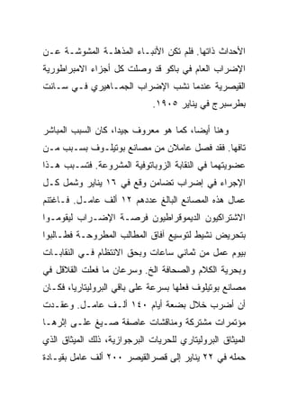 ‫ﺍﻷﺤﺩﺍﺙ ﺫﺍﺘﻬﺎ. ﻓﻠﻡ ﺘﻜﻥ ﺍﻷﻨﺒـﺎﺀ ﺍﻟﻤﺫﻫﻠـﺔ ﺍﻟﻤﺸﻭﺸـﺔ ﻋـﻥ‬
‫ﺍﻹﻀﺭﺍﺏ ﺍﻟﻌﺎﻡ ﻓﻲ ﺒﺎﻜﻭ ﻗﺩ ﻭﺼﻠﺕ ﻜل ﺃﺠﺯﺍﺀ ﺍﻻﻤﺒﺭﺍﻁﻭﺭﻴﺔ‬
‫ﺍﻟﻘﻴﺼﺭﻴﺔ ﻋﻨﺩﻤﺎ ﻨﺸﺏ ﺍﻹﻀﺭﺍﺏ ﺍﻟﺠﻤـﺎﻫﻴﺭﻱ ﻓـﻲ ﺴـﺎﻨﺕ‬
                              ‫ﺒﻁﺭﺴﺒﺭﺝ ﻓﻲ ﻴﻨﺎﻴﺭ ٥٠٩١.‬

‫ﻭﻫﻨﺎ ﺃﻴﻀﺎ، ﻜﻤﺎ ﻫﻭ ﻤﻌﺭﻭﻑ ﺠﻴﺩﺍ، ﻜﺎﻥ ﺍﻟﺴﺒﺏ ﺍﻟﻤﺒﺎﺸﺭ‬
‫ﺘﺎﻓﻬﺎ. ﻓﻘﺩ ﻓﺼل ﻋﺎﻤﻼﻥ ﻤﻥ ﻤﺼﺎﻨﻊ ﺒﻭﺘﻴﻠـﻭﻑ ﺒﺴـﺒﺏ ﻤـﻥ‬
‫ﻋﻀﻭﻴﺘﻬﻤﺎ ﻓﻲ ﺍﻟﻨﻘﺎﺒﺔ ﺍﻟﺯﻭﺒﺎﺘﻭﻓﻴﺔ ﺍﻟﻤﺸﺭﻭﻋﺔ. ﻓﺘﺴـﺒﺏ ﻫـﺫﺍ‬
‫ﺍﻹﺠﺭﺍﺀ ﻓﻲ ﺇﻀﺭﺍﺏ ﺘﻀﺎﻤﻥ ﻭﻗﻊ ﻓﻲ ٦١ ﻴﻨﺎﻴﺭ ﻭﺸﻤل ﻜـل‬
‫ﻋﻤﺎل ﻫﺫﻩ ﺍﻟﻤﺼﺎﻨﻊ ﺍﻟﺒﺎﻟﻎ ﻋﺩﺩﻫﻡ ٢١ ﺃﻟﻑ ﻋﺎﻤـل. ﻓـﺎﻏﺘﻨﻡ‬
‫ﺍﻻﺸﺘﺭﺍﻜﻴﻭﻥ ﺍﻟﺩﻴﻤﻭﻗﺭﺍﻁﻴﻭﻥ ﻓﺭﺼـﺔ ﺍﻹﻀـﺭﺍﺏ ﻟﻴﻘﻭﻤـﻭﺍ‬
‫ﺒﺘﺤﺭﻴﺽ ﻨﺸﻴﻁ ﻟﺘﻭﺴﻴﻊ ﺁﻓﺎﻕ ﺍﻟﻤﻁﺎﻟﺏ ﺍﻟﻤﻁﺭﻭﺤـﺔ ﻓﻁـﺎﻟﺒﻭﺍ‬
‫ﺒﻴﻭﻡ ﻋﻤل ﻤﻥ ﺜﻤﺎﻨﻲ ﺴﺎﻋﺎﺕ ﻭﺒﺤﻕ ﺍﻻﻨﺘﻅﺎﻡ ﻓـﻲ ﺍﻟﻨﻘﺎﺒـﺎﺕ‬
‫ﻭﺒﺤﺭﻴﺔ ﺍﻟﻜﻼﻡ ﻭﺍﻟﺼﺤﺎﻓﺔ ﺍﻟﺦ. ﻭﺴﺭﻋﺎﻥ ﻤﺎ ﻓﻌﻠﺕ ﺍﻟﻘﻼﻗل ﻓﻲ‬
‫ﻤﺼﺎﻨﻊ ﺒﻭﺘﻴﻠﻭﻑ ﻓﻌﻠﻬﺎ ﺒﺴﺭﻋﺔ ﻋﻠﻰ ﺒﺎﻗﻲ ﺍﻟﺒﺭﻭﻟﻴﺘﺎﺭﻴﺎ، ﻓﻜـﺎﻥ‬
‫ﺃﻥ ﺃﻀﺭﺏ ﺨﻼل ﺒﻀﻌﺔ ﺃﻴﺎﻡ ٠٤١ ﺃﻟـﻑ ﻋﺎﻤـل. ﻭﻋﻘـﺩﺕ‬
‫ﻤﺅﺘﻤﺭﺍﺕ ﻤﺸﺘﺭﻜﺔ ﻭﻤﻨﺎﻗﺸﺎﺕ ﻋﺎﺼﻔﺔ ﺼـﻴﻎ ﻋﻠـﻰ ﺇﺜﺭﻫـﺎ‬
‫ﺍﻟﻤﻴﺜﺎﻕ ﺍﻟﺒﺭﻭﻟﻴﺘﺎﺭﻱ ﻟﻠﺤﺭﻴﺎﺕ ﺍﻟﺒﺭﺠﻭﺍﺯﻴﺔ، ﺫﻟﻙ ﺍﻟﻤﻴﺜﺎﻕ ﺍﻟﺫﻱ‬
‫ﺤﻤﻠﻪ ﻓﻲ ٢٢ ﻴﻨﺎﻴﺭ ﺇﻟﻰ ﻗﺼﺭﺍﻟﻘﻴﺼﺭ ٠٠٢ ﺃﻟﻑ ﻋﺎﻤل ﺒﻘﻴـﺎﺩﺓ‬
 