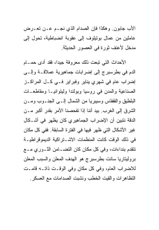 ‫ﺍﻷﺏ ﺠﺎﺒﻭﻥ. ﻭﻫﻜﺫﺍ ﻓﺈﻥ ﺍﻟﺼﺩﺍﻡ ﺍﻟﺫﻱ ﻨﺠـﻡ ﻋـﻥ ﺘﻌـﺭﺽ‬
‫ﻋﺎﻤﻠﻴﻥ ﻤﻥ ﻋﻤﺎل ﺒﻭﺘﻴﻠﻭﻑ ﺇﻟﻰ ﻋﻘﻭﺒﺔ ﺍﻨﻀﺒﺎﻁﻴﺔ، ﺘﺤﻭل ﺇﻟﻰ‬
                  ‫ﻤﺩﺨل ﻷﻋﻨﻑ ﺜﻭﺭﺓ ﻓﻲ ﺍﻟﻌﺼﻭﺭ ﺍﻟﺤﺩﻴﺜﺔ.‬

‫ﺍﻷﺤﺩﺍﺙ ﺍﻟﺘﻲ ﺘﺒﻌﺕ ﺫﻟﻙ ﻤﻌﺭﻭﻓﺔ ﺠﻴﺩﺍ، ﻓﻘﺩ ﺃﺩﻯ ﺤﻤـﺎﻡ‬
‫ﺍﻟﺩﻡ ﻓﻲ ﺒﻁﺭﺴﺒﺭﺝ ﺇﻟﻰ ﺇﻀﺭﺍﺒﺎﺕ ﺠﻤﺎﻫﻴﺭﻴﺔ ﻋﻤﻼﻗـﺔ ﻭﺇﻟـﻰ‬
‫ﺇﻀﺭﺍﺏ ﻋﺎﻡ ﻓﻲ ﺸﻬﺭﻱ ﻴﻨﺎﻴﺭ ﻭﻓﺒﺭﺍﻴﺭ ﻓـﻲ ﻜـل ﺍﻟﻤﺭﺍﻜـﺯ‬
‫ﺍﻟﺼﻨﺎﻋﻴﺔ ﻭﺍﻟﻤﺩﻥ ﻓﻲ ﺭﻭﺴﻴﺎ ﻭﺒﻭﻟﻨﺩﺍ ﻭﻟﻴﺘﻭﺍﻨﻴـﺎ ﻭﻤﻘﺎﻁﻌـﺎﺕ‬
‫ﺍﻟﺒﻠﻁﻴﻕ ﻭﺍﻟﻘﻔﻘﺎﺱ ﻭﺴﻴﺒﺭﻴﺎ ﻤﻥ ﺍﻟﺸﻤﺎل ﺇﻟـﻰ ﺍﻟﺠﻨـﻭﺏ ﻭﻤـﻥ‬
‫ﺍﻟﺸﺭﻕ ﺇﻟﻰ ﺍﻟﻐﺭﺏ. ﺒﻴﺩ ﺃﻨﻨﺎ ﺇﺫﺍ ﺘﻔﺤﺼﻨﺎ ﺍﻷﻤﺭ ﺒﻘﺩﺭ ﺃﻜﺒﺭ ﻤـﻥ‬
‫ﺍﻟﺩﻗﺔ ﻨﺘﺒﻴﻥ ﺃﻥ ﺍﻹﻀﺭﺍﺏ ﺍﻟﺠﻤﺎﻫﻴﺭﻱ ﻜﺎﻥ ﻴﻅﻬﺭ ﻓﻲ ﺃﺸـﻜﺎل‬
‫ﻏﻴﺭ ﺍﻷﺸﻜﺎل ﺍﻟﺘﻲ ﻅﻬﺭ ﻓﻴﻬﺎ ﻓﻲ ﺍﻟﻔﺘﺭﺓ ﺍﻟﺴﺎﺒﻘﺔ. ﻓﻔﻲ ﻜل ﻤﻜﺎﻥ‬
‫ﻓﻲ ﺫﻟﻙ ﺍﻟﻭﻗﺕ ﻜﺎﻨﺕ ﺍﻟﻤﻨﻅﻤﺎﺕ ﺍﻻﺸـﺘﺭﺍﻜﻴﺔ ﺍﻟﺩﻴﻤﻭﻗﺭﺍﻁﻴـﺔ‬
‫ﺘﺘﻘﺩﻡ ﺒﻨﺩﺍﺀﺍﺕ، ﻭﻓﻲ ﻜل ﻤﻜﺎﻥ ﻜﺎﻥ ﺍﻟﺘﻀـﺎﻤﻥ ﺍﻟﺜـﻭﺭﻱ ﻤـﻊ‬
‫ﺒﺭﻭﻟﻴﺘﺎﺭﻴﺎ ﺴﺎﻨﺕ ﺒﻁﺭﺴﺒﺭﺝ ﻫﻭ ﺍﻟﻬﺩﻑ ﺍﻟﻤﻌﻠﻥ ﻭﺍﻟﺴﺒﺏ ﺍﻟﻤﻌﻠﻥ‬
‫ﻟﻼﻀﺭﺍﺏ ﺍﻟﻌﺎﻡ، ﻭﻓﻲ ﻜل ﻤﻜﺎﻥ ﻭﻓﻲ ﺍﻟﻭﻗـﺕ ﺫﺍﺘـﻪ ﻗﺎﻤـﺕ‬
   ‫ﺍﻟﺘﻅﺎﻫﺭﺍﺕ ﻭﺍﻟﻘﻴﺕ ﺍﻟﺨﻁﺏ ﻭﻨﺸﺒﺕ ﺍﻟﺼﺩﺍﻤﺎﺕ ﻤﻊ ﺍﻟﻌﺴﻜﺭ.‬
 