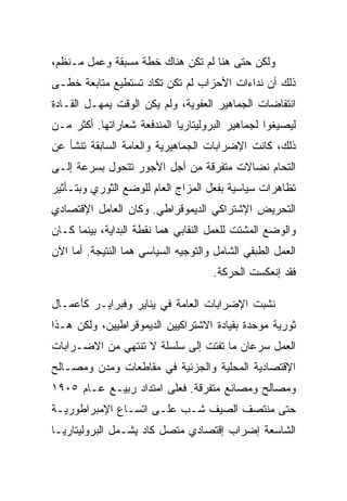 ‫ﻭﻟﻜﻥ ﺤﺘﻰ ﻫﻨﺎ ﻟﻡ ﺘﻜﻥ ﻫﻨﺎﻙ ﺨﻁﺔ ﻤﺴﺒﻘﺔ ﻭﻋﻤل ﻤـﻨﻅﻡ،‬
‫ﺫﻟﻙ ﺃﻥ ﻨﺩﺍﺀﺍﺕ ﺍﻷﺤﺯﺍﺏ ﻟﻡ ﺘﻜﻥ ﺘﻜﺎﺩ ﺘﺴﺘﻁﻴﻊ ﻤﺘﺎﺒﻌﺔ ﺨﻁـﻰ‬
‫ﺍﻨﺘﻔﺎﻀﺎﺕ ﺍﻟﺠﻤﺎﻫﻴﺭ ﺍﻟﻌﻔﻭﻴﺔ، ﻭﻟﻡ ﻴﻜﻥ ﺍﻟﻭﻗﺕ ﻴﻤﻬـل ﺍﻟﻘـﺎﺩﺓ‬
‫ﻟﻴﺼﻴﻐﻭﺍ ﻟﺠﻤﺎﻫﻴﺭ ﺍﻟﺒﺭﻭﻟﻴﺘﺎﺭﻴﺎ ﺍﻟﻤﻨﺩﻓﻌﺔ ﺸﻌﺎﺭﺍﺘﻬﺎ. ﺃﻜﺜﺭ ﻤـﻥ‬
‫ﺫﻟﻙ، ﻜﺎﻨﺕ ﺍﻹﻀﺭﺍﺒﺎﺕ ﺍﻟﺠﻤﺎﻫﻴﺭﻴﺔ ﻭﺍﻟﻌﺎﻤﺔ ﺍﻟﺴﺎﺒﻘﺔ ﺘﻨﺸﺄ ﻋﻥ‬
‫ﺍﻟﺘﺤﺎﻡ ﻨﻀﺎﻻﺕ ﻤﺘﻔﺭﻗﺔ ﻤﻥ ﺃﺠل ﺍﻷﺠﻭﺭ ﺘﺘﺤﻭل ﺒﺴﺭﻋﺔ ﺇﻟـﻰ‬
‫ﺘﻅﺎﻫﺭﺍﺕ ﺴﻴﺎﺴﻴﺔ ﺒﻔﻌل ﺍﻟﻤﺯﺍﺝ ﺍﻟﻌﺎﻡ ﻟﻠﻭﻀﻊ ﺍﻟﺜﻭﺭﻱ ﻭﺒﺘـﺄﺜﻴﺭ‬
‫ﺍﻟﺘﺤﺭﻴﺽ ﺍﻹﺸﺘﺭﺍﻜﻲ ﺍﻟﺩﻴﻤﻭﻗﺭﺍﻁﻲ. ﻭﻜﺎﻥ ﺍﻟﻌﺎﻤل ﺍﻹﻗﺘﺼﺎﺩﻱ‬
‫ﻭﺍﻟﻭﻀﻊ ﺍﻟﻤﺸﺘﺕ ﻟﻠﻌﻤل ﺍﻟﻨﻘﺎﺒﻲ ﻫﻤﺎ ﻨﻘﻁﺔ ﺍﻟﺒﺩﺍﻴﺔ، ﺒﻴﻨﻤﺎ ﻜـﺎﻥ‬
‫ﺍﻟﻌﻤل ﺍﻟﻁﺒﻘﻲ ﺍﻟﺸﺎﻤل ﻭﺍﻟﺘﻭﺠﻴﻪ ﺍﻟﺴﻴﺎﺴﻲ ﻫﻤﺎ ﺍﻟﻨﺘﻴﺠﺔ. ﺃﻤﺎ ﺍﻵﻥ‬
                                     ‫ﻓﻘﺩ ﺇﻨﻌﻜﺴﺕ ﺍﻟﺤﺭﻜﺔ.‬

‫ﻨﺸﺒﺕ ﺍﻹﻀﺭﺍﺒﺎﺕ ﺍﻟﻌﺎﻤﺔ ﻓﻲ ﻴﻨﺎﻴﺭ ﻭﻓﺒﺭﺍﻴـﺭ ﻜﺄﻋﻤـﺎل‬
‫ﺜﻭﺭﻴﺔ ﻤﻭﺤﺩﺓ ﺒﻘﻴﺎﺩﺓ ﺍﻻﺸﺘﺭﺍﻜﻴﻴﻥ ﺍﻟﺩﻴﻤﻭﻗﺭﺍﻁﻴﻴﻥ، ﻭﻟﻜﻥ ﻫـﺫﺍ‬
‫ﺍﻟﻌﻤل ﺴﺭﻋﺎﻥ ﻤﺎ ﺘﻔﺘﺕ ﺇﻟﻰ ﺴﻠﺴﻠﺔ ﻻ ﺘﻨﺘﻬﻲ ﻤﻥ ﺍﻻﻀـﺭﺍﺒﺎﺕ‬
‫ﺍﻹﻗﺘﺼﺎﺩﻴﺔ ﺍﻟﻤﺤﻠﻴﺔ ﻭﺍﻟﺠﺯﺌﻴﺔ ﻓﻲ ﻤﻘﺎﻁﻌﺎﺕ ﻭﻤﺩﻥ ﻭﻤﺼـﺎﻟﺢ‬
‫ﻭﻤﺼﺎﻟﺢ ﻭﻤﺼﺎﻨﻊ ﻤﺘﻔﺭﻗﺔ. ﻓﻌﻠﻰ ﺍﻤﺘﺩﺍﺩ ﺭﺒﻴـﻊ ﻋـﺎﻡ ٥٠٩١‬
‫ﺤﺘﻰ ﻤﻨﺘﺼﻑ ﺍﻟﺼﻴﻑ ﺸـﺏ ﻋﻠـﻰ ﺍﺘﺴـﺎﻉ ﺍﻹﻤﺒﺭﺍﻁﻭﺭﻴـﺔ‬
‫ﺍﻟﺸﺎﺴﻌﺔ ﺇﻀﺭﺍﺏ ﺇﻗﺘﺼﺎﺩﻱ ﻤﺘﺼل ﻜﺎﺩ ﻴﺸـﻤل ﺍﻟﺒﺭﻭﻟﻴﺘﺎﺭﻴـﺎ‬
 