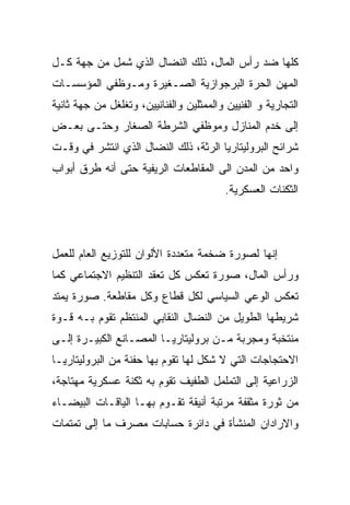 ‫ﻜﻠﻬﺎ ﻀﺩ ﺭﺃﺱ ﺍﻟﻤﺎل، ﺫﻟﻙ ﺍﻟﻨﻀﺎل ﺍﻟﺫﻱ ﺸﻤل ﻤﻥ ﺠﻬﺔ ﻜـل‬
‫ﺍﻟﻤﻬﻥ ﺍﻟﺤﺭﺓ ﺍﻟﺒﺭﺠﻭﺍﺯﻴﺔ ﺍﻟﺼـﻐﻴﺭﺓ ﻭﻤـﻭﻅﻔﻲ ﺍﻟﻤﺅﺴﺴـﺎﺕ‬
‫ﺍﻟﺘﺠﺎﺭﻴﺔ ﻭ ﺍﻟﻔﻨﻴﻴﻥ ﻭﺍﻟﻤﻤﺜﻠﻴﻥ ﻭﺍﻟﻔﻨﺎﻨﻴﻴﻥ، ﻭﺘﻐﻠﻐل ﻤﻥ ﺠﻬﺔ ﺜﺎﻨﻴﺔ‬
‫ﺇﻟﻰ ﺨﺩﻡ ﺍﻟﻤﻨﺎﺯل ﻭﻤﻭﻅﻔﻲ ﺍﻟﺸﺭﻁﺔ ﺍﻟﺼﻐﺎﺭ ﻭﺤﺘـﻰ ﺒﻌـﺽ‬
‫ﺸﺭﺍﺌﺢ ﺍﻟﺒﺭﻭﻟﻴﺘﺎﺭﻴﺎ ﺍﻟﺭﺜﺔ، ﺫﻟﻙ ﺍﻟﻨﻀﺎل ﺍﻟﺫﻱ ﺍﻨﺘﺸﺭ ﻓﻲ ﻭﻗـﺕ‬
‫ﻭﺍﺤﺩ ﻤﻥ ﺍﻟﻤﺩﻥ ﺍﻟﻰ ﺍﻟﻤﻘﺎﻁﻌﺎﺕ ﺍﻟﺭﻴﻔﻴﺔ ﺤﺘﻰ ﺃﻨﻪ ﻁﺭﻕ ﺃﺒﻭﺍﺏ‬
                                          ‫ﺍﻟﺜﻜﻨﺎﺕ ﺍﻟﻌﺴﻜﺭﻴﺔ.‬




‫ﺇﻨﻬﺎ ﻟﺼﻭﺭﺓ ﻀﺨﻤﺔ ﻤﺘﻌﺩﺩﺓ ﺍﻷﻟﻭﺍﻥ ﻟﻠﺘﻭﺯﻴﻊ ﺍﻟﻌﺎﻡ ﻟﻠﻌﻤل‬
‫ﻭﺭﺃﺱ ﺍﻟﻤﺎل، ﺼﻭﺭﺓ ﺘﻌﻜﺱ ﻜل ﺘﻌﻘﺩ ﺍﻟﺘﻨﻅﻴﻡ ﺍﻻﺠﺘﻤﺎﻋﻲ ﻜﻤﺎ‬
‫ﺘﻌﻜﺱ ﺍﻟﻭﻋﻲ ﺍﻟﺴﻴﺎﺴﻲ ﻟﻜل ﻗﻁﺎﻉ ﻭﻜل ﻤﻘﺎﻁﻌﺔ. ﺼﻭﺭﺓ ﻴﻤﺘﺩ‬
‫ﺸﺭﻴﻁﻬﺎ ﺍﻟﻁﻭﻴل ﻤﻥ ﺍﻟﻨﻀﺎل ﺍﻟﻨﻘﺎﺒﻲ ﺍﻟﻤﻨﺘﻅﻡ ﺘﻘﻭﻡ ﺒـﻪ ﻗـﻭﺓ‬
‫ﻤﻨﺘﺨﺒﺔ ﻭﻤﺠﺭﺒﺔ ﻤـﻥ ﺒﺭﻭﻟﻴﺘﺎﺭﻴـﺎ ﺍﻟﻤﺼـﺎﻨﻊ ﺍﻟﻜﺒﻴـﺭﺓ ﺇﻟـﻰ‬
‫ﺍﻻﺤﺘﺠﺎﺠﺎﺕ ﺍﻟﺘﻲ ﻻ ﺸﻜل ﻟﻬﺎ ﺘﻘﻭﻡ ﺒﻬﺎ ﺤﻔﻨﺔ ﻤﻥ ﺍﻟﺒﺭﻭﻟﻴﺘﺎﺭﻴـﺎ‬
‫ﺍﻟﺯﺭﺍﻋﻴﺔ ﺇﻟﻰ ﺍﻟﺘﻤﻠﻤل ﺍﻟﻁﻔﻴﻑ ﺘﻘﻭﻡ ﺒﻪ ﺜﻜﻨﺔ ﻋﺴﻜﺭﻴﺔ ﻤﻬﺘﺎﺠﺔ،‬
‫ﻤﻥ ﺜﻭﺭﺓ ﻤﺜﻘﻔﺔ ﻤﺭﺘﺒﺔ ﺃﻨﻴﻘﺔ ﺘﻘـﻭﻡ ﺒﻬـﺎ ﺍﻟﻴﺎﻗـﺎﺕ ﺍﻟﺒﻴﻀـﺎﺀ‬
‫ﻭﺍﻻﺭﺍﺩﺍﻥ ﺍﻟﻤﻨﺸﺄﺓ ﻓﻲ ﺩﺍﺌﺭﺓ ﺤﺴﺎﺒﺎﺕ ﻤﺼﺭﻑ ﻤﺎ ﺇﻟﻰ ﺘﻤﺘﻤﺎﺕ‬
 