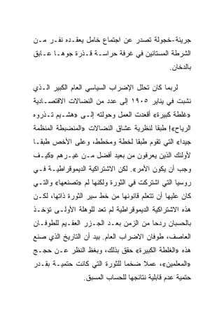 ‫ﺠﺭﻴﺌﺔ-ﺨﺠﻭﻟﺔ ﺘﺼﺩﺭ ﻋﻥ ﺍﺠﺘﻤﺎﻉ ﺨﺎﻤل ﻴﻌﻘـﺩﻩ ﻨﻔـﺭ ﻤـﻥ‬
‫ﺍﻟﺸﺭﻁﺔ ﺍﻟﻤﺴﺘﺎﺌﻴﻥ ﻓﻲ ﻏﺭﻓﺔ ﺤﺭﺍﺴـﺔ ﻗـﺫﺭﺓ ﺠﻭﻫـﺎ ﻋـﺎﺒﻕ‬
                                                ‫ﺒﺎﻟﺩﺨﺎﻥ.‬

‫ﻟﺭﺒﻤﺎ ﻜﺎﻥ ﺘﺤﻠل ﺍﻹﻀﺭﺍﺏ ﺍﻟﺴﻴﺎﺴﻲ ﺍﻟﻌﺎﻡ ﺍﻟﻜﺒﻴﺭ ﺍﻟـﺫﻱ‬
‫ﻨﺸﺒﺕ ﻓﻲ ﻴﻨﺎﻴﺭ ٥٠٩١ ﺇﻟﻰ ﻋﺩﺩ ﻤﻥ ﺍﻟﻨﻀﺎﻻﺕ ﺍﻻﻗﺘﺼـﺎﺩﻴﺔ‬
‫»ﻏﻠﻁﺔ ﻜﺒﻴﺭﺓ« ﺃﻗﻌﺩﺕ ﺍﻟﻌﻤل ﻭﺤﻭﻟﺘﻪ ﺇﻟـﻰ »ﻫﺸـﻴﻡ ﺘـﺫﺭﻭﻩ‬
‫ﺍﻟﺭﻴﺎﺡ«! ﻁﺒﻘﺎ ﻟﻨﻅﺭﻴﺔ ﻋﺸﺎﻕ ﺍﻟﻨﻀﺎﻻﺕ »ﺍﻟﻤﻨﻀﺒﻁﺔ ﺍﻟﻤﻨﻅﻤﺔ‬
‫ﺠﻴﺩﺍ« ﺍﻟﺘﻲ ﺘﻘﻭﻡ ﻁﺒﻘﺎ ﻟﺨﻁﺔ ﻭﻤﺨﻁﻁ، ﻭﻋﻠﻰ ﺍﻷﺨﺹ ﻁﺒﻘـﺎ‬
‫ﻷﻭﻟﺌﻙ ﺍﻟﺫﻴﻥ ﻴﻌﺭﻓﻭﻥ ﻤﻥ ﺒﻌﻴﺩ ﺃﻓﻀل ﻤـﻥ ﻏﻴـﺭﻫﻡ »ﻜﻴـﻑ‬
‫ﻭﺠﺏ ﺃﻥ ﻴﻜﻭﻥ ﺍﻷﻤﺭ«. ﻟﻜﻥ ﺍﻻﺸﺘﺭﺍﻜﻴﺔ ﺍﻟﺩﻴﻤﻭﻗﺭﺍﻁﻴـﺔ ﻓـﻲ‬
‫ﺭﻭﺴﻴﺎ ﺍﻟﺘﻲ ﺍﺸﺘﺭﻜﺕ ﻓﻲ ﺍﻟﺜﻭﺭﺓ ﻭﻟﻜﻨﻬﺎ ﻟﻡ »ﺘﺼﻨﻌﻬﺎ« ﻭﺍﻟﺘـﻲ‬
‫ﻜﺎﻥ ﻋﻠﻴﻬﺎ ﺃﻥ ﺘﺘﻌﻠﻡ ﻗﺎﻨﻭﻨﻬﺎ ﻤﻥ ﺨﻁ ﺴﻴﺭ ﺍﻟﺜﻭﺭﺓ ﺫﺍﺘﻬﺎ، ﻟﻜـﻥ‬
‫ﻫﺫﻩ ﺍﻻﺸﺘﺭﺍﻜﻴﺔ ﺍﻟﺩﻴﻤﻭﻗﺭﺍﻁﻴﺔ ﻟﻡ ﺘﻌﺩ ﻟﻠﻭﻫﻠﺔ ﺍﻷﻭﻟـﻰ ﺘﺅﺨـﺫ‬
‫ﺒﺎﻟﺤﺴﺒﺎﻥ ﺭﺩﺤﺎ ﻤﻥ ﺍﻟﺯﻤﻥ ﺒﻌـﺩ ﺍﻟﺠـﺯﺭ ﺍﻟﻌﻘـﻴﻡ ﻟﻠﻁﻭﻓـﺎﻥ‬
‫ﺍﻟﻌﺎﺼﻑ، ﻁﻭﻓﺎﻥ ﺍﻻﻀﺭﺍﺏ ﺍﻟﻌﺎﻡ. ﺒﻴﺩ ﺃﻥ ﺍﻟﺘﺎﺭﻴﺦ ﺍﻟﺫﻱ ﺼﻨﻊ‬
‫ﻫﺫﻩ »ﺍﻟﻐﻠﻁﺔ ﺍﻟﻜﺒﻴﺭﺓ« ﺤﻘﻕ ﺒﺫﻟﻙ، ﻭﺒﻐﻅ ﺍﻟﻨﻅﺭ ﻋـﻥ ﺤﺠـﺞ‬
‫»ﺍﻟﻤﻌﻠﻤﻴﻥ«، ﻋﻤﻼ ﻀﺨﻤﺎ ﻟﻠﺜﻭﺭﺓ ﺍﻟﺘﻲ ﻜﺎﻨﺕ ﺤﺘﻤﻴـﺔ ﺒﻘـﺩﺭ‬
                 ‫ﺤﺘﻤﻴﺔ ﻋﺩﻡ ﻗﺎﺒﻠﻴﺔ ﻨﺘﺎﺌﺠﻬﺎ ﻟﻠﺤﺴﺎﺏ ﺍﻟﻤﺴﺒﻕ.‬
 