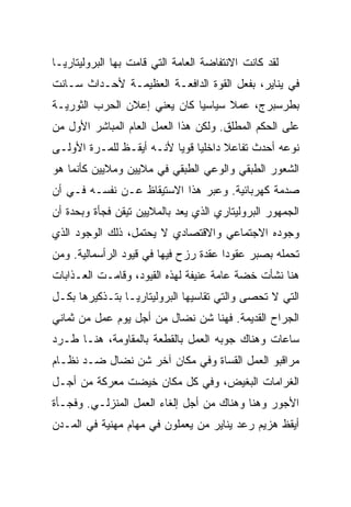 ‫ﻟﻘﺩ ﻜﺎﻨﺕ ﺍﻻﻨﺘﻔﺎﻀﺔ ﺍﻟﻌﺎﻤﺔ ﺍﻟﺘﻲ ﻗﺎﻤﺕ ﺒﻬﺎ ﺍﻟﺒﺭﻭﻟﻴﺘﺎﺭﻴـﺎ‬
‫ﻓﻲ ﻴﻨﺎﻴﺭ، ﺒﻔﻌل ﺍﻟﻘﻭﺓ ﺍﻟﺩﺍﻓﻌـﺔ ﺍﻟﻌﻅﻴﻤـﺔ ﻷﺤـﺩﺍﺙ ﺴـﺎﻨﺕ‬
‫ﺒﻁﺭﺴﺒﺭﺝ، ﻋﻤﻼ ﺴﻴﺎﺴﻴﺎ ﻜﺎﻥ ﻴﻌﻨﻲ ﺇﻋﻼﻥ ﺍﻟﺤﺭﺏ ﺍﻟﺜﻭﺭﻴـﺔ‬
‫ﻋﻠﻰ ﺍﻟﺤﻜﻡ ﺍﻟﻤﻁﻠﻕ. ﻭﻟﻜﻥ ﻫﺫﺍ ﺍﻟﻌﻤل ﺍﻟﻌﺎﻡ ﺍﻟﻤﺒﺎﺸﺭ ﺍﻷﻭل ﻤﻥ‬
‫ﻨﻭﻋﻪ ﺃﺤﺩﺙ ﺘﻔﺎﻋﻼ ﺩﺍﺨﻠﻴﺎ ﻗﻭﻴﺎ ﻷﻨـﻪ ﺃﻴﻘـﻅ ﻟﻠﻤـﺭﺓ ﺍﻷﻭﻟـﻰ‬
‫ﺍﻟﺸﻌﻭﺭ ﺍﻟﻁﺒﻘﻲ ﻭﺍﻟﻭﻋﻲ ﺍﻟﻁﺒﻘﻲ ﻓﻲ ﻤﻼﻴﻴﻥ ﻭﻤﻼﻴﻴﻥ ﻜﺄﻨﻤﺎ ﻫﻭ‬
‫ﺼﺩﻤﺔ ﻜﻬﺭﺒﺎﺌﻴﺔ. ﻭﻋﺒﺭ ﻫﺫﺍ ﺍﻻﺴﺘﻴﻘﺎﻅ ﻋـﻥ ﻨﻔﺴـﻪ ﻓـﻲ ﺃﻥ‬
‫ﺍﻟﺠﻤﻬﻭﺭ ﺍﻟﺒﺭﻭﻟﻴﺘﺎﺭﻱ ﺍﻟﺫﻱ ﻴﻌﺩ ﺒﺎﻟﻤﻼﻴﻴﻥ ﺘﻴﻘﻥ ﻓﺠﺄﺓ ﻭﺒﺤﺩﺓ ﺃﻥ‬
‫ﻭﺠﻭﺩﻩ ﺍﻻﺠﺘﻤﺎﻋﻲ ﻭﺍﻻﻗﺘﺼﺎﺩﻱ ﻻ ﻴﺤﺘﻤل، ﺫﻟﻙ ﺍﻟﻭﺠﻭﺩ ﺍﻟﺫﻱ‬
‫ﺘﺤﻤﻠﻪ ﺒﺼﺒﺭ ﻋﻘﻭﺩﺍ ﻋﻘﺩﺓ ﺭﺯﺡ ﻓﻴﻬﺎ ﻓﻲ ﻗﻴﻭﺩ ﺍﻟﺭﺃﺴﻤﺎﻟﻴﺔ. ﻭﻤﻥ‬
‫ﻫﻨﺎ ﻨﺸﺄﺕ ﺨﻀﺔ ﻋﺎﻤﺔ ﻋﻨﻴﻔﺔ ﻟﻬﺫﻩ ﺍﻟﻘﻴﻭﺩ، ﻭﻗﺎﻤـﺕ ﺍﻟﻌـﺫﺍﺒﺎﺕ‬
‫ﺍﻟﺘﻲ ﻻ ﺘﺤﺼﻰ ﻭﺍﻟﺘﻲ ﺘﻘﺎﺴﻴﻬﺎ ﺍﻟﺒﺭﻭﻟﻴﺘﺎﺭﻴـﺎ ﺒﺘـﺫﻜﻴﺭﻫﺎ ﺒﻜـل‬
‫ﺍﻟﺠﺭﺍﺡ ﺍﻟﻘﺩﻴﻤﺔ. ﻓﻬﻨﺎ ﺸﻥ ﻨﻀﺎل ﻤﻥ ﺃﺠل ﻴﻭﻡ ﻋﻤل ﻤﻥ ﺜﻤﺎﻨﻲ‬
‫ﺴﺎﻋﺎﺕ ﻭﻫﻨﺎﻙ ﺠﻭﺒﻪ ﺍﻟﻌﻤل ﺒﺎﻟﻘﻁﻌﺔ ﺒﺎﻟﻤﻘﺎﻭﻤﺔ، ﻫﻨـﺎ ﻁـﺭﺩ‬
‫ﻤﺭﺍﻗﺒﻭ ﺍﻟﻌﻤل ﺍﻟﻘﺴﺎﺓ ﻭﻓﻲ ﻤﻜﺎﻥ ﺁﺨﺭ ﺸﻥ ﻨﻀﺎل ﻀـﺩ ﻨﻅـﺎﻡ‬
‫ﺍﻟﻐﺭﺍﻤﺎﺕ ﺍﻟﺒﻐﻴﺽ، ﻭﻓﻲ ﻜل ﻤﻜﺎﻥ ﺨﻴﻀﺕ ﻤﻌﺭﻜﺔ ﻤﻥ ﺃﺠـل‬
‫ﺍﻷﺠﻭﺭ ﻭﻫﻨﺎ ﻭﻫﻨﺎﻙ ﻤﻥ ﺃﺠل ﺇﻟﻐﺎﺀ ﺍﻟﻌﻤل ﺍﻟﻤﻨﺯﻟـﻲ. ﻭﻓﺠـﺄﺓ‬
‫ﺃﻴﻘﻅ ﻫﺯﻴﻡ ﺭﻋﺩ ﻴﻨﺎﻴﺭ ﻤﻥ ﻴﻌﻤﻠﻭﻥ ﻓﻲ ﻤﻬﺎﻡ ﻤﻬﻨﻴﺔ ﻓﻲ ﺍﻟﻤـﺩﻥ‬
 