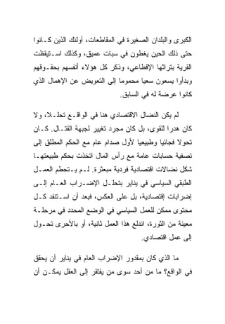 ‫ﺍﻟﻜﺒﺭﻯ ﻭﺍﻟﺒﻠﺩﺍﻥ ﺍﻟﺼﻐﻴﺭﺓ ﻓﻲ ﺍﻟﻤﻘﺎﻁﻌﺎﺕ، ﺃﻭﻟﺌﻙ ﺍﻟﺫﻴﻥ ﻜـﺎﻨﻭﺍ‬
‫ﺤﺘﻰ ﺫﻟﻙ ﺍﻟﺤﻴﻥ ﻴﻐﻁﻭﻥ ﻓﻲ ﺴﺒﺎﺕ ﻋﻤﻴﻕ، ﻭﻜﺫﻟﻙ ﺍﺴـﺘﻴﻘﻅﺕ‬
‫ﺍﻟﻘﺭﻴﺔ ﺒﺘﺭﺍﺜﻬﺎ ﺍﻹﻗﻁﺎﻋﻲ، ﻭﺫﻜﺭ ﻜل ﻫﺅﻻﺀ ﺃﻨﻔﺴﻬﻡ ﺒﺤﻘـﻭﻗﻬﻡ‬
‫ﻭﺒﺩﺃﻭﺍ ﻴﺴﻌﻭﻥ ﺴﻌﻴﺎ ﻤﺤﻤﻭﻤﺎ ﺇﻟﻰ ﺍﻟﺘﻌﻭﻴﺽ ﻋﻥ ﺍﻹﻫﻤﺎل ﺍﻟﺫﻱ‬
                              ‫ﻜﺎﻨﻭﺍ ﻋﺭﻀﺔ ﻟﻪ ﻓﻲ ﺍﻟﺴﺎﺒﻕ.‬

‫ﻟﻡ ﻴﻜﻥ ﺍﻟﻨﻀﺎل ﺍﻻﻗﺘﺼﺎﺩﻱ ﻫﻨﺎ ﻓﻲ ﺍﻟﻭﺍﻗـﻊ ﺘﺤﻠـﻼ، ﻭﻻ‬
‫ﻜﺎﻥ ﻫﺩﺭﺍ ﻟﻠﻘﻭﻯ، ﺒل ﻜﺎﻥ ﻤﺠﺭﺩ ﺘﻐﻴﻴﺭ ﻟﺠﺒﻬﺔ ﺍﻟﻘﺘـﺎل. ﻜـﺎﻥ‬
‫ﺘﺤﻭﻻ ﻓﺠﺎﺌﻴﺎ ﻭﻁﺒﻴﻌﻴﺎ ﻷﻭل ﺼﺩﺍﻡ ﻋﺎﻡ ﻤﻊ ﺍﻟﺤﻜﻡ ﺍﻟﻤﻁﻠﻕ ﺇﻟﻰ‬
‫ﺘﺼﻔﻴﺔ ﺤﺴﺎﺒﺎﺕ ﻋﺎﻤﺔ ﻤﻊ ﺭﺃﺱ ﺍﻟﻤﺎل ﺍﺘﺨﺫﺕ ﺒﺤﻜﻡ ﻁﺒﻴﻌﺘﻬـﺎ‬
‫ﺸﻜل ﻨﻀﺎﻻﺕ ﺍﻗﺘﺼﺎﺩﻴﺔ ﻓﺭﺩﻴﺔ ﻤﺒﻌﺜﺭﺓ. ﻟـﻡ ﻴـﺘﺤﻁﻡ ﺍﻟﻌﻤـل‬
‫ﺍﻟﻁﺒﻘﻲ ﺍﻟﺴﻴﺎﺴﻲ ﻓﻲ ﻴﻨﺎﻴﺭ ﺒﺘﺤﻠـل ﺍﻹﻀـﺭﺍﺏ ﺍﻟﻌـﺎﻡ ﺇﻟـﻰ‬
‫ﺇﻀﺭﺍﺒﺎﺕ ﺇﻗﺘﺼﺎﺩﻴﺔ، ﺒل ﻋﻠﻰ ﺍﻟﻌﻜﺱ، ﻓﺒﻌﺩ ﺃﻥ ﺍﺴـﺘﻨﻔﺩ ﻜـل‬
‫ﻤﺤﺘﻭﻯ ﻤﻤﻜﻥ ﻟﻠﻌﻤل ﺍﻟﺴﻴﺎﺴﻲ ﻓﻲ ﺍﻟﻭﻀﻊ ﺍﻟﻤﺤﺩﺩ ﻓﻲ ﻤﺭﺤﻠـﺔ‬
‫ﻤﻌﻴﻨﺔ ﻤﻥ ﺍﻟﺜﻭﺭﺓ، ﺍﻨﺩﻟﻊ ﻫﺫﺍ ﺍﻟﻌﻤل ﺜﺎﻨﻴﺔ، ﺃﻭ ﺒﺎﻷﺤﺭﻯ ﺘﺤـﻭل‬
                                      ‫ﺇﻟﻰ ﻋﻤل ﺍﻗﺘﺼﺎﺩﻱ.‬

‫ﻤﺎ ﺍﻟﺫﻱ ﻜﺎﻥ ﺒﻤﻘﺩﻭﺭ ﺍﻹﻀﺭﺍﺏ ﺍﻟﻌﺎﻡ ﻓﻲ ﻴﻨﺎﻴﺭ ﺃﻥ ﻴﺤﻘﻕ‬
‫ﻓﻲ ﺍﻟﻭﺍﻗﻊ؟ ﻤﺎ ﻤﻥ ﺃﺤﺩ ﺴﻭﻯ ﻤﻥ ﻴﻔﺘﻘﺭ ﺇﻟﻰ ﺍﻟﻌﻘل ﻴﻤﻜـﻥ ﺃﻥ‬
 