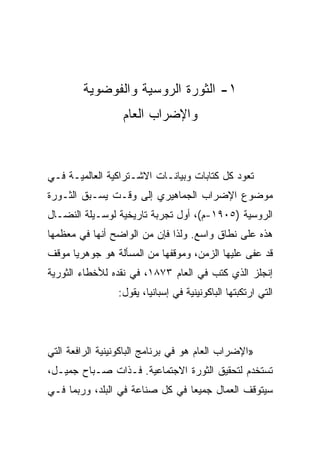 ‫١- ﺍﻟﺜﻭﺭﺓ ﺍﻟﺭﻭﺴﻴﺔ ﻭﺍﻟﻔﻭﻀﻭﻴﺔ‬
                  ‫ﻭﺍﻹﻀﺭﺍﺏ ﺍﻟﻌﺎﻡ‬



‫ﺘﻌﻭﺩ ﻜل ﻜﺘﺎﺒﺎﺕ ﻭﺒﻴﺎﻨـﺎﺕ ﺍﻻﺸـﺘﺭﺍﻜﻴﺔ ﺍﻟﻌﺎﻟﻤﻴـﺔ ﻓـﻲ‬
‫ﻤﻭﻀﻭﻉ ﺍﻹﻀﺭﺍﺏ ﺍﻟﺠﻤﺎﻫﻴﺭﻱ ﺇﻟﻰ ﻭﻗـﺕ ﻴﺴـﺒﻕ ﺍﻟﺜـﻭﺭﺓ‬
‫ﺍﻟﺭﻭﺴﻴﺔ )٥٠٩١-ﻡ(، ﺃﻭل ﺘﺠﺭﺒﺔ ﺘﺎﺭﻴﺨﻴﺔ ﻟﻭﺴـﻴﻠﺔ ﺍﻟﻨﻀـﺎل‬
‫ﻫﺫﻩ ﻋﻠﻰ ﻨﻁﺎﻕ ﻭﺍﺴﻊ. ﻭﻟﺫﺍ ﻓﺈﻥ ﻤﻥ ﺍﻟﻭﺍﻀﺢ ﺃﻨﻬﺎ ﻓﻲ ﻤﻌﻅﻤﻬﺎ‬
‫ﻗﺩ ﻋﻔﻰ ﻋﻠﻴﻬﺎ ﺍﻟﺯﻤﻥ، ﻭﻤﻭﻗﻔﻬﺎ ﻤﻥ ﺍﻟﻤﺴﺄﻟﺔ ﻫﻭ ﺠﻭﻫﺭﻴﺎ ﻤﻭﻗﻑ‬
‫ﺇﻨﺠﻠﺯ ﺍﻟﺫﻱ ﻜﺘﺏ ﻓﻲ ﺍﻟﻌﺎﻡ ٣٧٨١، ﻓﻲ ﻨﻘﺩﻩ ﻟﻸﺨﻁﺎﺀ ﺍﻟﺜﻭﺭﻴﺔ‬
                 ‫ﺍﻟﺘﻲ ﺍﺭﺘﻜﺒﺘﻬﺎ ﺍﻟﺒﺎﻜﻭﻨﻴﻨﻴﺔ ﻓﻲ ﺇﺴﺒﺎﻨﻴﺎ، ﻴﻘﻭل:‬




‫»ﺍﻹﻀﺭﺍﺏ ﺍﻟﻌﺎﻡ ﻫﻭ ﻓﻲ ﺒﺭﻨﺎﻤﺞ ﺍﻟﺒﺎﻜﻭﻨﻴﻨﻴﺔ ﺍﻟﺭﺍﻓﻌﺔ ﺍﻟﺘﻲ‬
‫ﺘﺴﺘﺨﺩﻡ ﻟﺘﺤﻘﻴﻕ ﺍﻟﺜﻭﺭﺓ ﺍﻻﺠﺘﻤﺎﻋﻴﺔ. ﻓـﺫﺍﺕ ﺼـﺒﺎﺡ ﺠﻤﻴـل،‬
‫ﺴﻴﺘﻭﻗﻑ ﺍﻟﻌﻤﺎل ﺠﻤﻴﻌﺎ ﻓﻲ ﻜل ﺼﻨﺎﻋﺔ ﻓﻲ ﺍﻟﺒﻠﺩ، ﻭﺭﺒﻤﺎ ﻓـﻲ‬
 