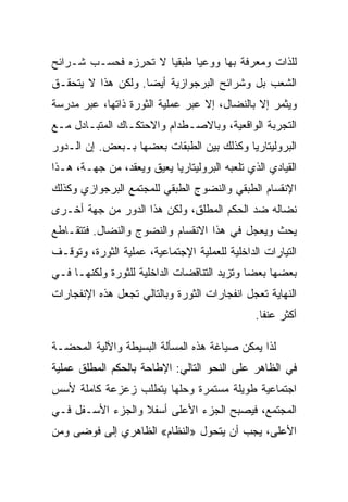 ‫ﻟﻠﺫﺍﺕ ﻭﻤﻌﺭﻓﺔ ﺒﻬﺎ ﻭﻭﻋﻴﺎ ﻁﺒﻘﻴﺎ ﻻ ﺘﺤﺭﺯﻩ ﻓﺤﺴـﺏ ﺸـﺭﺍﺌﺢ‬
‫ﺍﻟﺸﻌﺏ ﺒل ﻭﺸﺭﺍﺌﺢ ﺍﻟﺒﺭﺠﻭﺍﺯﻴﺔ ﺃﻴﻀﺎ. ﻭﻟﻜﻥ ﻫﺫﺍ ﻻ ﻴﺘﺤﻘـﻕ‬
‫ﻭﻴﺜﻤﺭ ﺇﻻ ﺒﺎﻟﻨﻀﺎل، ﺇﻻ ﻋﺒﺭ ﻋﻤﻠﻴﺔ ﺍﻟﺜﻭﺭﺓ ﺫﺍﺘﻬﺎ، ﻋﺒﺭ ﻤﺩﺭﺴﺔ‬
                                  ‫ﹼ‬           ‫ﹼ‬
‫ﺍﻟﺘﺠﺭﺒﺔ ﺍﻟﻭﺍﻗﻌﻴﺔ، ﻭﺒﺎﻻﺼـﻁﺩﺍﻡ ﻭﺍﻻﺤﺘﻜـﺎﻙ ﺍﻟﻤﺘﺒـﺎﺩل ﻤـﻊ‬
‫ﺍﻟﺒﺭﻭﻟﻴﺘﺎﺭﻴﺎ ﻭﻜﺫﻟﻙ ﺒﻴﻥ ﺍﻟﻁﺒﻘﺎﺕ ﺒﻌﻀﻬﺎ ﺒـﺒﻌﺽ. ﺇﻥ ﺍﻟـﺩﻭﺭ‬
‫ﺍﻟﻘﻴﺎﺩﻱ ﺍﻟﺫﻱ ﺘﻠﻌﺒﻪ ﺍﻟﺒﺭﻭﻟﻴﺘﺎﺭﻴﺎ ﻴﻌﻴﻕ ﻭﻴﻌﻘﺩ، ﻤﻥ ﺠﻬـﺔ، ﻫـﺫﺍ‬
‫ﺍﻹﻨﻘﺴﺎﻡ ﺍﻟﻁﺒﻘﻲ ﻭﺍﻟﻨﻀﻭﺝ ﺍﻟﻁﺒﻘﻲ ﻟﻠﻤﺠﺘﻤﻊ ﺍﻟﺒﺭﺠﻭﺍﺯﻱ ﻭﻜﺫﻟﻙ‬
‫ﻨﻀﺎﻟﻪ ﻀﺩ ﺍﻟﺤﻜﻡ ﺍﻟﻤﻁﻠﻕ، ﻭﻟﻜﻥ ﻫﺫﺍ ﺍﻟﺩﻭﺭ ﻤﻥ ﺠﻬﺔ ﺃﺨـﺭﻯ‬
‫ﻴﺤﺙ ﻭﻴﻌﺠل ﻓﻲ ﻫﺫﺍ ﺍﻻﻨﻘﺴﺎﻡ ﻭﺍﻟﻨﻀﻭﺝ ﻭﺍﻟﻨﻀﺎل. ﻓﺘﺘﻘـﺎﻁﻊ‬
‫ﺍﻟﺘﻴﺎﺭﺍﺕ ﺍﻟﺩﺍﺨﻠﻴﺔ ﻟﻠﻌﻤﻠﻴﺔ ﺍﻹﺠﺘﻤﺎﻋﻴﺔ، ﻋﻤﻠﻴﺔ ﺍﻟﺜﻭﺭﺓ، ﻭﺘﻭﻗـﻑ‬
‫ﺒﻌﻀﻬﺎ ﺒﻌﻀﺎ ﻭﺘﺯﻴﺩ ﺍﻟﺘﻨﺎﻗﻀﺎﺕ ﺍﻟﺩﺍﺨﻠﻴﺔ ﻟﻠﺜﻭﺭﺓ ﻭﻟﻜﻨﻬـﺎ ﻓـﻲ‬
‫ﺍﻟﻨﻬﺎﻴﺔ ﺘﻌﺠل ﺍﻨﻔﺠﺎﺭﺍﺕ ﺍﻟﺜﻭﺭﺓ ﻭﺒﺎﻟﺘﺎﻟﻲ ﺘﺠﻌل ﻫﺫﻩ ﺍﻹﻨﻔﺠﺎﺭﺍﺕ‬
                                               ‫ﺃﻜﺜﺭ ﻋﻨﻔﺎ.‬

‫ﻟﺫﺍ ﻴﻤﻜﻥ ﺼﻴﺎﻏﺔ ﻫﺫﻩ ﺍﻟﻤﺴﺄﻟﺔ ﺍﻟﺒﺴﻴﻁﺔ ﻭﺍﻵﻟﻴﺔ ﺍﻟﻤﺤﻀـﺔ‬
‫ﻓﻲ ﺍﻟﻅﺎﻫﺭ ﻋﻠﻰ ﺍﻟﻨﺤﻭ ﺍﻟﺘﺎﻟﻲ: ﺍﻹﻁﺎﺤﺔ ﺒﺎﻟﺤﻜﻡ ﺍﻟﻤﻁﻠﻕ ﻋﻤﻠﻴﺔ‬
‫ﺍﺠﺘﻤﺎﻋﻴﺔ ﻁﻭﻴﻠﺔ ﻤﺴﺘﻤﺭﺓ ﻭﺤﻠﻬﺎ ﻴﺘﻁﻠﺏ ﺯﻋﺯﻋﺔ ﻜﺎﻤﻠﺔ ﻷﺴﺱ‬
‫ﺍﻟﻤﺠﺘﻤﻊ، ﻓﻴﺼﺒﺢ ﺍﻟﺠﺯﺀ ﺍﻷﻋﻠﻰ ﺃﺴﻔﻼ ﻭﺍﻟﺠﺯﺀ ﺍﻷﺴـﻔل ﻓـﻲ‬
‫ﺍﻷﻋﻠﻰ، ﻴﺠﺏ ﺃﻥ ﻴﺘﺤﻭل »ﺍﻟﻨﻅﺎﻡ« ﺍﻟﻅﺎﻫﺭﻱ ﺇﻟﻰ ﻓﻭﻀﻰ ﻭﻤﻥ‬
 