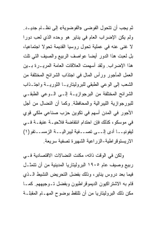 ‫ﺜﻡ ﻴﺠﺏ ﺃﻥ ﺘﺘﺤﻭل ﺍﻟﻔﻭﻀﻰ »ﺍﻟﻔﻭﻀﻭﻴﺔ« ﺇﻟﻰ ﻨﻅـﺎﻡ ﺠﺩﻴـﺩ.‬
‫ﻭﻟﻡ ﻴﻜﻥ ﺍﻹﻀﺭﺍﺏ ﺍﻟﻌﺎﻡ ﻓﻲ ﻴﻨﺎﻴﺭ ﻫﻭ ﻭﺤﺩﻩ ﺍﻟﺫﻱ ﻟﻌﺏ ﺩﻭﺭﺍ‬
‫ﻻ ﻏﻨﻰ ﻋﻨﻪ ﻓﻲ ﻋﻤﻠﻴﺔ ﺘﺤﻭل ﺭﻭﺴﻴﺎ ﺍﻟﻘﺩﻴﻤﺔ ﺘﺤﻭﻻ ﺍﺠﺘﻤﺎﻋﻴﺎ،‬
‫ﺒل ﻟﻌﺒﺕ ﻫﺫﺍ ﺍﻟﺩﻭﺭ ﺃﻴﻀﺎ ﻋﻭﺍﺼﻑ ﺍﻟﺭﺒﻴﻊ ﻭﺍﻟﺼﻴﻑ ﺍﻟﺘﻲ ﺘﻠﺕ‬
‫ﻫﺫﺍ ﺍﻹﻀﺭﺍﺏ. ﻭﻟﻘﺩ ﺃﺴﻬﻤﺕ ﺍﻟﻌﻼﻗﺎﺕ ﺍﻟﻌﺎﻤﺔ ﺍﻟﻤﺭﻴـﺭﺓ ﺒـﻴﻥ‬
‫ﺍﻟﻌﻤل ﺍﻟﻤﺄﺠﻭﺭ ﻭﺭﺃﺱ ﺍﻟﻤﺎل ﻓﻲ ﺍﺠﺘﺫﺍﺏ ﺍﻟﺸﺭﺍﺌﺢ ﺍﻟﻤﺨﺘﻠﻔﺔ ﻤﻥ‬
‫ﺍﻟﺸﻌﺏ ﺇﻟﻰ ﺍﻟﻭﻋﻲ ﺍﻟﻁﺒﻘﻲ ﻟﻠﺒﺭﻭﻟﻴﺘﺎﺭﻴـﺎ ﺍﻟﺜﻭﺭﻴـﺔ ﻭﺍﺠﺘـﺫﺍﺏ‬
‫ﺍﻟﺸﺭﺍﺌﺢ ﺍﻟﻤﺨﺘﻠﻔﺔ ﻤﻥ ﺍﻟﺒﺭﺠﻭﺍﺯﻴـﺔ ﺇﻟـﻰ ﺍﻟـﻭﻋﻲ ﺍﻟﻁﺒﻘـﻲ‬
‫ﻟﻠﺒﻭﺭﺠﻭﺍﺯﻴﺔ ﺍﻟﻠﻴﺒﺭﺍﻟﻴﺔ ﻭﺍﻟﻤﺤﺎﻓﻅﺔ. ﻭﻜﻤﺎ ﺃﻥ ﺍﻟﻨﻀﺎل ﻤﻥ ﺃﺠل‬
‫ﺍﻷﺠﻭﺭ ﻓﻲ ﺍﻟﻤﺩﻥ ﺃﺴﻬﻡ ﻓﻲ ﺘﻜﻭﻴﻥ ﺤﺯﺏ ﺼﻨﺎﻋﻲ ﻤﻠﻜﻲ ﻗﻭﻱ‬
‫ﻓﻲ ﻤﻭﺴﻜﻭ، ﻜﺫﻟﻙ ﻓﺈﻥ ﺍﺤﺘﺩﺍﻡ ﺍﻨﺘﻔﺎﻀﺔ ﻓﻼﺤﻴـﺔ ﻋﻨﻴﻔـﺔ ﻓـﻲ‬
‫ﻟﻴﻔﻭﻨﻴــﺎ ﺃﺩﻯ ﺇﻟــﻰ ﺘﺼــﻔﻴﺔ ﻟﻴﺒﺭﺍﻟﻴــﺔ ﺍﻟﺯﻤﺴــﺘﻔﻭ)١(‬
          ‫ﺍﻻﺭﻴﺴﺘﻭﻗﺭﺍﻁﻴﺔ-ﺍﻟﺯﺭﺍﻋﻴﺔ ﺍﻟﺸﻬﻴﺭﺓ ﺘﺼﻔﻴﺔ ﺴﺭﻴﻌﺔ.‬

‫ﻭﻟﻜﻥ ﻓﻲ ﺍﻟﻭﻗﺕ ﺫﺍﺘﻪ، ﻤﻜﻨﺕ ﺍﻟﻨﻀﺎﻻﺕ ﺍﻻﻗﺘﺼﺎﺩﻴﺔ ﻓـﻲ‬
‫ﺭﺒﻴﻊ ﻭﺼﻴﻑ ﻋﺎﻡ ٥٠٩١ ﺍﻟﺒﺭﻭﻟﻴﺘﺎﺭﻴﺎ ﺍﻟﻤﺩﻴﻨﻴﺔ ﻤﻥ ﺃﻥ ﺘﺘﻤﺜـل‬
‫ﻓﻴﻤﺎ ﺒﻌﺩ ﺩﺭﻭﺱ ﻴﻨﺎﻴﺭ، ﻭﺫﻟﻙ ﺒﻔﻀل ﺍﻟﺘﺤﺭﻴﺽ ﺍﻟﻨﺸﻴﻁ ﺍﻟـﺫﻱ‬
‫ﻗﺎﻡ ﺒﻪ ﺍﻻﺸﺘﺭﺍﻜﻴﻭﻥ ﺍﻟﺩﻴﻤﻭﻗﺭﺍﻁﻴﻭﻥ ﻭﺒﻔﻀل ﺘـﻭﺠﻴﻬﻬﻡ. ﻜﻤـﺎ‬
‫ﻤﻜﻥ ﺫﻟﻙ ﺍﻟﺒﺭﻭﻟﻴﺘﺎﺭﻴﺎ ﻤﻥ ﺃﻥ ﺘﻠﺘﻘﻁ ﺒﻭﻀﻭﺡ ﺍﻟﻤﻬـﺎﻡ ﺍﻟﻤﻘﺒﻠـﺔ‬
 