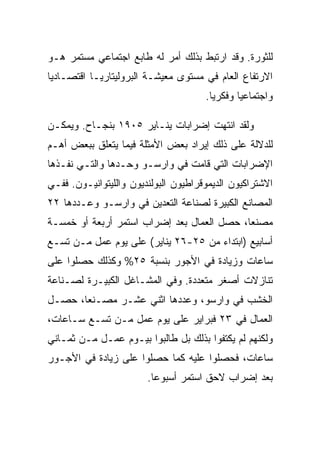 ‫ﻟﻠﺜﻭﺭﺓ. ﻭﻗﺩ ﺍﺭﺘﺒﻁ ﺒﺫﻟﻙ ﺃﻤﺭ ﻟﻪ ﻁﺎﺒﻊ ﺍﺠﺘﻤﺎﻋﻲ ﻤﺴﺘﻤﺭ ﻫـﻭ‬
‫ﺍﻻﺭﺘﻔﺎﻉ ﺍﻟﻌﺎﻡ ﻓﻲ ﻤﺴﺘﻭﻯ ﻤﻌﻴﺸـﺔ ﺍﻟﺒﺭﻭﻟﻴﺘﺎﺭﻴـﺎ ﺍﻗﺘﺼـﺎﺩﻴﺎ‬
                                      ‫ﻭﺍﺠﺘﻤﺎﻋﻴﺎ ﻭﻓﻜﺭﻴﺎ.‬

‫ﻭﻟﻘﺩ ﺍﻨﺘﻬﺕ ﺇﻀﺭﺍﺒﺎﺕ ﻴﻨـﺎﻴﺭ ٥٠٩١ ﺒﻨﺠـﺎﺡ. ﻭﻴﻤﻜـﻥ‬
‫ﻟﻠﺩﻻﻟﺔ ﻋﻠﻰ ﺫﻟﻙ ﺇﻴﺭﺍﺩ ﺒﻌﺽ ﺍﻷﻤﺜﻠﺔ ﻓﻴﻤﺎ ﻴﺘﻌﻠﻕ ﺒﺒﻌﺽ ﺃﻫـﻡ‬
‫ﺍﻹﻀﺭﺍﺒﺎﺕ ﺍﻟﺘﻲ ﻗﺎﻤﺕ ﻓﻲ ﻭﺍﺭﺴـﻭ ﻭﺤـﺩﻫﺎ ﻭﺍﻟﺘـﻲ ﻨﻔـﺫﻫﺎ‬
‫ﺍﻻﺸﺘﺭﺍﻜﻴﻭﻥ ﺍﻟﺩﻴﻤﻭﻗﺭﺍﻁﻴﻭﻥ ﺍﻟﺒﻭﻟﻨﺩﻴﻭﻥ ﻭﺍﻟﻠﻴﺘﻭﺍﻨﻴـﻭﻥ. ﻓﻔـﻲ‬
‫ﺍﻟﻤﺼﺎﻨﻊ ﺍﻟﻜﺒﻴﺭﺓ ﻟﺼﻨﺎﻋﺔ ﺍﻟﺘﻌﺩﻴﻥ ﻓﻲ ﻭﺍﺭﺴـﻭ ﻭﻋـﺩﺩﻫﺎ ٢٢‬
‫ﻤﺼﻨﻌﺎ، ﺤﺼل ﺍﻟﻌﻤﺎل ﺒﻌﺩ ﺇﻀﺭﺍﺏ ﺍﺴﺘﻤﺭ ﺃﺭﺒﻌﺔ ﺃﻭ ﺨﻤﺴـﺔ‬
‫ﺃﺴﺎﺒﻴﻊ )ﺍﺒﺘﺩﺍﺀ ﻤﻥ ٥٢-٦٢ ﻴﻨﺎﻴﺭ( ﻋﻠﻰ ﻴﻭﻡ ﻋﻤل ﻤـﻥ ﺘﺴـﻊ‬
‫ﺴﺎﻋﺎﺕ ﻭﺯﻴﺎﺩﺓ ﻓﻲ ﺍﻷﺠﻭﺭ ﺒﻨﺴﺒﺔ ٥٢% ﻭﻜﺫﻟﻙ ﺤﺼﻠﻭﺍ ﻋﻠﻰ‬
‫ﺘﻨﺎﺯﻻﺕ ﺃﺼﻐﺭ ﻤﺘﻌﺩﺩﺓ. ﻭﻓﻲ ﺍﻟﻤﺸـﺎﻏل ﺍﻟﻜﺒﻴـﺭﺓ ﻟﺼـﻨﺎﻋﺔ‬
‫ﺍﻟﺨﺸﺏ ﻓﻲ ﻭﺍﺭﺴﻭ، ﻭﻋﺩﺩﻫﺎ ﺍﺜﻨﻲ ﻋﺸـﺭ ﻤﺼـﻨﻌﺎ، ﺤﺼـل‬
‫ﺍﻟﻌﻤﺎل ﻓﻲ ٣٢ ﻓﺒﺭﺍﻴﺭ ﻋﻠﻰ ﻴﻭﻡ ﻋﻤل ﻤـﻥ ﺘﺴـﻊ ﺴـﺎﻋﺎﺕ،‬
‫ﻭﻟﻜﻨﻬﻡ ﻟﻡ ﻴﻜﺘﻔﻭﺍ ﺒﺫﻟﻙ ﺒل ﻁﺎﻟﺒﻭﺍ ﺒﻴـﻭﻡ ﻋﻤـل ﻤـﻥ ﺜﻤـﺎﻨﻲ‬
‫ﺴﺎﻋﺎﺕ، ﻓﺤﺼﻠﻭﺍ ﻋﻠﻴﻪ ﻜﻤﺎ ﺤﺼﻠﻭﺍ ﻋﻠﻰ ﺯﻴﺎﺩﺓ ﻓﻲ ﺍﻷﺠـﻭﺭ‬
                        ‫ﺒﻌﺩ ﺇﻀﺭﺍﺏ ﻻﺤﻕ ﺍﺴﺘﻤﺭ ﺃﺴﺒﻭﻋﺎ.‬
 