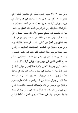 ‫ﻭﻓﻲ ﻤﺎﻴﻭ ٥٠٩١ ﻜﺴﺒﻪ ﻋﻤﺎل ﺍﻟﺴﻜﺭ ﻓﻲ ﻤﻘﺎﻁﻌﺔ ﻜﻴﻴﻑ ﻭﻓﻲ‬
‫ﻴﻨﺎﻴﺭ ٥٠٩١ ﺃﻗﺭ ﻴﻭﻡ ﻋﻤل ﻤﻥ ٨ ﺴﺎﻋﺎﺕ ﻓﻲ ﻜـل ﻤﻁـﺎﺒﻊ‬
‫ﺭﻭﺴﻴﺎ )ﻭﻓﻲ ﺍﻟﻭﻗﺕ ﺫﺍﺘﻪ ﺯﻴﺩ ﻤﻌﺩل ﺃﺠـﺭ ﺍﻟﻘﻁﻌـﺔ ﻭﺃﻟﻐﻴـﺕ‬
‫ﺍﻟﻐﺭﺍﻤﺎﺕ ﺍﻟﻤﺎﻟﻴﺔ(، ﻭﻓﻲ ﻓﺒﺭﺍﻴﺭ ﻤﻥ ﺍﻟﻌﺎﻡ ﺫﺍﺘﻪ ﺘﺤﻘﻕ ﻴﻭﻡ ﺍﻟﻌﻤل‬
‫ﻤﻥ ٨ ﺴﺎﻋﺎﺕ ﻓﻲ ﻤﺼﻨﻊ ﻴﺼﻨﻊ ﺍﻷﺩﻭﺍﺕ ﺍﻟﻁﺒﻴﺔ ﻟﻠﺠﻴﺵ ﻭﻓﻲ‬
‫ﻤﺼﻨﻊ ﺃﺜﺎﺙ ﻭﻓﻲ ﻤﺼﻨﻊ ﻁﻠﻘﺎﺕ ﻓﻲ ﺴﺎﻨﺕ ﺒﻁﺭﺴﺒﺭﺝ. ﻭﻓﻴﻤﺎ‬
‫ﺒﻌﺩ ﺘﺤﻘﻕ ﻴﻭﻡ ﺍﻟﻌﻤل ﻤﻥ ﺜﻤﺎﻨﻲ ﺴﺎﻋﺎﺕ ﻓﻲ ﻤﻨﺎﺠﻡ ﻓﻼﺩﻴﻔﺴﺘﻭﻙ‬
‫ﻭﻓﻲ ﻤﺎﺭﺱ ﺘﺤﻘﻕ ﻓﻲ ﺍﻟﻤﺸﺎﻏل ﺍﻟﻤﻴﻜﺎﻨﻴﻜﻴﺔ ﺍﻟﺤﻜﻭﻤﻴـﺔ ﻭﻓـﻲ‬
‫ﻤﺎﻴﻭ ﺤﻘﻘﻪ ﻤﻭﻅﻔﻭ ﺴﻜﺔ ﺍﻟﺤﺩﻴﺩ ﺍﻟﻜﻬﺭﺒﺎﺌﻴﺔ ﻓﻲ ﻤﺩﻴﻨﺔ ﺘﻔﻠـﻴﺱ.‬
‫ﻭﻓﻲ ﺍﻟﺸﻬﺭ ﺫﺍﺘﻪ ﺘﺤﻘﻕ ﻴﻭﻡ ﻋﻤل ﻤﻥ ٥،٨ ﺴﺎﻋﺎﺕ ﻓﻲ ﻤﺼﻨﻊ‬
‫ﻨﺴﻴﺞ ﺍﻟﻘﻁﻥ ﺍﻟﻜﺒﻴﺭ ﻓﻲ ﻤﻭﺭﻭﺴﻭﻑ )ﻭﻓﻲ ﺍﻟﻭﻗﺕ ﺫﺍﺘﻪ ﺇﻟﻐـﺎﺀ‬
‫ﺍﻟﻌﻤل ﺍﻟﻠﻴﻠﻲ ﻭﺯﻴﺎﺩﺓ ﺍﻷﺠﻭﺭ ﺒﻨﺴﺒﺔ ٨%(، ﻭﻓﻲ ﻴﻭﻨﻴﻭ ﺘﺤﻘـﻕ‬
‫ﻴﻭﻡ ﻋﻤل ﻤﻥ ٨ ﺴﺎﻋﺎﺕ ﻓﻲ ﺒﻌﺽ ﻤﻌﺎﻤل ﺍﻟﺒﺘﺭﻭل ﻓﻲ ﺴﺎﻨﺕ‬
‫ﺒﻁﺭﺴﺒﺭﺝ ﻭﻤﻭﺴﻜﻭ، ﻭﻓﻲ ﻴﻭﻟﻴﻭ ﺘﺤﻘﻕ ﻴﻭﻡ ﻋﻤـل ﻤـﻥ ٥،٨‬
‫ﺴﺎﻋﺎﺕ ﻓﻲ ﻭﺭﺵ ﺍﻟﺤﺩﺍﺩ ﻓﻲ ﺃﺤـﻭﺍﺽ ﺴـﺎﻨﺕ ﺒﻁﺭﺴـﺒﺭﺝ‬
‫ﻭﺘﺤﻘﻕ ﻓﻲ ﻨﻭﻓﻤﺒﺭ ﻓﻲ ﻜل ﻤﺅﺴﺴﺎﺕ ﺍﻟﻁﺒﺎﻋﺔ ﺍﻟﺨﺎﺼـﺔ ﻓـﻲ‬
‫ﺃﻭﺭﻴل. )ﻭﻓﻲ ﺍﻟﻭﻗﺕ ﺫﺍﺘﻪ ﺘﺤﻘﻕ ﺯﻴﺎﺩﺓ ﻓﻲ ﻤﻌـﺩﻻﺕ ﺍﻟﻭﻗـﺕ‬
‫ﺒﻨﺴﺒﺔ ٠٢% ﻭﺯﻴﺎﺩﺓ ﻓﻲ ﻤﻌﺩﻻﺕ ﺃﺠﻭﺭ ﺍﻟﻌﻤل ﺒﺎﻟﻘﻁﻌﺔ ﺘﺒﻠـﻎ‬
 