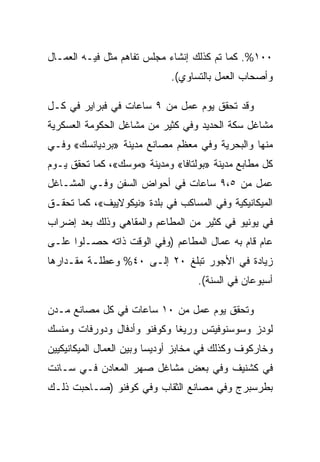 ‫٠٠١%. ﻜﻤﺎ ﺘﻡ ﻜﺫﻟﻙ ﺇﻨﺸﺎﺀ ﻤﺠﻠﺱ ﺘﻔﺎﻫﻡ ‪‬ﺜل ﻓﻴـﻪ ﺍﻟﻌﻤـﺎل‬
               ‫ﻤ‬
                             ‫ﻭﺃﺼﺤﺎﺏ ﺍﻟﻌﻤل ﺒﺎﻟﺘﺴﺎﻭﻱ(.‬

‫ﻭﻗﺩ ﺘﺤﻘﻕ ﻴﻭﻡ ﻋﻤل ﻤﻥ ٩ ﺴﺎﻋﺎﺕ ﻓﻲ ﻓﺒﺭﺍﻴﺭ ﻓﻲ ﻜـل‬
‫ﻤﺸﺎﻏل ﺴﻜﺔ ﺍﻟﺤﺩﻴﺩ ﻭﻓﻲ ﻜﺜﻴﺭ ﻤﻥ ﻤﺸﺎﻏل ﺍﻟﺤﻜﻭﻤﺔ ﺍﻟﻌﺴﻜﺭﻴﺔ‬
‫ﻤﻨﻬﺎ ﻭﺍﻟﺒﺤﺭﻴﺔ ﻭﻓﻲ ﻤﻌﻅﻡ ﻤﺼﺎﻨﻊ ﻤﺩﻴﻨﺔ »ﺒﺭﺩﻴﺎﻨﺴﻙ« ﻭﻓـﻲ‬
‫ﻜل ﻤﻁﺎﺒﻊ ﻤﺩﻴﻨﺔ »ﺒﻭﻟﺘﺎﻓﺎ« ﻭﻤﺩﻴﻨﺔ »ﻤﻭﺴﻙ«، ﻜﻤﺎ ﺘﺤﻘﻕ ﻴـﻭﻡ‬
‫ﻋﻤل ﻤﻥ ٥،٩ ﺴﺎﻋﺎﺕ ﻓﻲ ﺃﺤﻭﺍﺽ ﺍﻟﺴﻔﻥ ﻭﻓـﻲ ﺍﻟﻤﺸـﺎﻏل‬
‫ﺍﻟﻤﻴﻜﺎﻨﻴﻜﻴﺔ ﻭﻓﻲ ﺍﻟﻤﺴﺎﻜﺏ ﻓﻲ ﺒﻠﺩﺓ »ﻨﻴﻜﻭﻻﻴﻴﻑ«، ﻜﻤﺎ ﺘﺤﻘـﻕ‬
‫ﻓﻲ ﻴﻭﻨﻴﻭ ﻓﻲ ﻜﺜﻴﺭ ﻤﻥ ﺍﻟﻤﻁﺎﻋﻡ ﻭﺍﻟﻤﻘﺎﻫﻲ ﻭﺫﻟﻙ ﺒﻌﺩ ﺇﻀﺭﺍﺏ‬
‫ﻋﺎﻡ ﻗﺎﻡ ﺒﻪ ﻋﻤﺎل ﺍﻟﻤﻁﺎﻋﻡ )ﻭﻓﻲ ﺍﻟﻭﻗﺕ ﺫﺍﺘﻪ ﺤﺼـﻠﻭﺍ ﻋﻠـﻰ‬
‫ﺯﻴﺎﺩﺓ ﻓﻲ ﺍﻷﺠﻭﺭ ﺘﺒﻠﻎ ٠٢ ﺇﻟـﻰ ٠٤% ﻭﻋﻁﻠـﺔ ﻤﻘـﺩﺍﺭﻫﺎ‬
                                    ‫ﺃﺴﺒﻭﻋﺎﻥ ﻓﻲ ﺍﻟﺴﻨﺔ(.‬

‫ﻭﺘﺤﻘﻕ ﻴﻭﻡ ﻋﻤل ﻤﻥ ٠١ ﺴﺎﻋﺎﺕ ﻓﻲ ﻜل ﻤﺼﺎﻨﻊ ﻤـﺩﻥ‬
‫ﻟﻭﺩﺯ ﻭﺴﻭﺴﻨﻭﻓﻴﺘﺱ ﻭﺭﻴﻐﺎ ﻭﻜﻭﻓﻨﻭ ﻭﺃﺩﻓﺎل ﻭﺩﻭﺭﻓﺎﺕ ﻭﻤﻨﺴﻙ‬
‫ﻭﺨﺎﺭﻜﻭﻑ ﻭﻜﺫﻟﻙ ﻓﻲ ﻤﺨﺎﺒﺯ ﺃﻭﺩﻴﺴﺎ ﻭﺒﻴﻥ ﺍﻟﻌﻤﺎل ﺍﻟﻤﻴﻜﺎﻨﻴﻜﻴﻴﻥ‬
‫ﻓﻲ ﻜﺸﻨﻴﻑ ﻭﻓﻲ ﺒﻌﺽ ﻤﺸﺎﻏل ﺼﻬﺭ ﺍﻟﻤﻌﺎﺩﻥ ﻓـﻲ ﺴـﺎﻨﺕ‬
‫ﺒﻁﺭﺴﺒﺭﺝ ﻭﻓﻲ ﻤﺼﺎﻨﻊ ﺍﻟﺜﻘﺎﺏ ﻭﻓﻲ ﻜﻭﻓﻨﻭ )ﺼـﺎﺤﺒﺕ ﺫﻟـﻙ‬
 