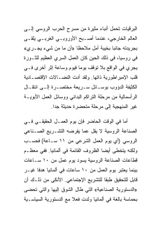 ‫ﺍﻟﺒﺭﻗﻴﺎﺕ ﺘﺤﻤل ﺃﻨﺒﺎﺀ ﻤﺜﻴﺭﺓ ﻤﻥ ﻤﺴﺭﺡ ﺍﻟﺤﺭﺏ ﺍﻟﺭﻭﺴﻲ ﺇﻟـﻰ‬
‫ﺍﻟﻌﺎﻟﻡ ﺍﻟﺨﺎﺭﺠﻲ، ﻋﻨﺩﻤﺎ ﺃﺼـﺒﺢ ﺍﻷﻭﺭﻭﺒـﻲ ﺍﻟﻐﺭﺒـﻲ ﻴﻠﻘـﻰ‬
‫ﺒﺠﺭﻴﺩﺘﻪ ﺠﺎﻨﺒﺎ ﺒﺨﻴﺒﺔ ﺃﻤل ﻤﻼﺤﻅﺎ »ﺃﻥ ﻤﺎ ﻤﻥ ﺸﻲﺀ ﻴﺠـﺭﻱ«‬
‫ﻓﻲ ﺭﻭﺴﻴﺎ، ﻓﻲ ﺫﻟﻙ ﺍﻟﺤﻴﻥ ﻜﺎﻥ ﺍﻟﻌﻤل ﺍﻟﺴﺭﻱ ﺍﻟﻌﻅﻴﻡ ﻟﻠﺜـﻭﺭﺓ‬
‫ﻴﺠﺭﻱ ﻓﻲ ﺍﻟﻭﺍﻗﻊ ﺒﻼ ﺘﻭﻗﻑ ﻴﻭﻤﺎ ﻓﻴﻭﻡ ﻭﺴﺎﻋﺔ ﺇﺜﺭ ﺃﺨﺭﻯ ﻓـﻲ‬
‫ﻗﻠﺏ ﺍﻹﻤﺒﺭﺍﻁﻭﺭﻴﺔ ﺫﺍﺘﻬﺎ. ﻭﻟﻘﺩ ﺃﺩﺕ ﺍﻟﻨﻀـﺎﻻﺕ ﺍﻹﻗﺘﺼـﺎﺩﻴﺔ‬
‫ﺍﻟﻜﺜﻴﻔﺔ ﺍﻟﺩﺅﻭﺏ ﺒﻭﺴـﺎﺌل ﺴـﺭﻴﻌﺔ ﻤﺨﺘﺼـﺭﺓ ﺇﻟـﻰ ﺍﻨﺘﻘـﺎل‬
‫ﺍﻟﺭﺃﺴﻤﺎﻟﻴﺔ ﻤﻥ ﻤﺭﺤﻠﺔ ﺍﻟﺘﺭﺍﻜﻡ ﺍﻟﺒﺩﺍﺌﻲ ﻭﻭﺴﺎﺌل ﺍﻟﻌﻤل ﺍﻷﺒﻭﻴـﺔ‬
             ‫ﻏﻴﺭ ﺍﻟﻤﻨﻬﺠﻴﺔ ﺇﻟﻰ ﻤﺭﺤﻠﺔ ﻤﺘﺤﻀﺭﺓ ﺤﺩﻴﺜﺔ ﺠﺩﺍ.‬

‫ﺃﻤﺎ ﻓﻲ ﺍﻟﻭﻗﺕ ﺍﻟﺤﺎﻀﺭ ﻓﺈﻥ ﻴﻭﻡ ﺍﻟﻌﻤـل ﺍﻟﺤﻘﻴﻘـﻲ ﻓـﻲ‬
‫ﺍﻟﺼﻨﺎﻋﺔ ﺍﻟﺭﻭﺴﻴﺔ ﻻ ﻴﻘل ﻋﻤﺎ ﻴﻔﺭﻀﻪ ﺍﻟﺘﺸـﺭﻴﻊ ﺍﻟﺼـﻨﺎﻋﻲ‬
‫ﺍﻟﺭﻭﺴﻲ )ﺃﻱ ﻴﻭﻡ ﺍﻟﻌﻤل ﺍﻟﺸﺭﻋﻲ ﻤﻥ ١١ ﺴـﺎﻋﺔ( ﻓﺤﺴـﺏ‬
‫ﻭﻟﻜﻨﻪ ﻴﺘﺨﻁﻰ ﺃﻴﻀﺎ ﺍﻟﻅﺭﻭﻑ ﺍﻟﻘﺎﺌﻤﺔ ﻓﻲ ﺃﻟﻤﺎﻨﻴﺎ. ﻓﻔﻲ ﻤﻌﻅـﻡ‬
‫ﻗﻁﺎﻋﺎﺕ ﺍﻟﺼﻨﺎﻋﺔ ﺍﻟﺭﻭﺴﻴﺔ ﻴﺴﻭﺩ ﻴﻭﻡ ﻋﻤل ﻤﻥ ٠١ ﺴـﺎﻋﺎﺕ‬
‫ﺒﻴﻨﻤﺎ ﻴﻌﺘﺒﺭ ﻴﻭﻡ ﺍﻟﻌﻤل ﻤﻥ ٠١ ﺴﺎﻋﺎﺕ ﻓﻲ ﺃﻟﻤﺎﻨﻴﺎ ﻫﺩﻓﺎ ﻏﻴـﺭ‬
‫ﻗﺎﺒل ﻟﻠﺘﺤﻘﻴﻕ ﻁﺒﻘﺎ ﻟﻠﺘﺸﺭﻴﻊ ﺍﻹﺠﺘﻤﺎﻋﻲ. ﺍﻷﻨﻜﻰ ﻤﻥ ﺫﻟـﻙ ﺃﻥ‬
‫»ﺍﻟﺩﺴﺘﻭﺭﻴﺔ ﺍﻟﺼﻨﺎﻋﻴﺔ« ﺍﻟﺘﻲ ﻁﺎل ﺍﻟﺸﻭﻕ ﺇﻟﻴﻬﺎ ﻭﺍﻟﺘﻲ ﺘﺤﻀﻰ‬
‫ﺒﺤﻤﺎﺴﺔ ﺒﺎﻟﻐﺔ ﻓﻲ ﺃﻟﻤﺎﻨﻴﺎ ﻭﻟﺩﺕ ﻓﻌﻼ ﻤﻊ ﺍﻟﺩﺴﺘﻭﺭﻴﺔ ﺍﻟﺴﻴﺎﺴـﻴﺔ‬
 