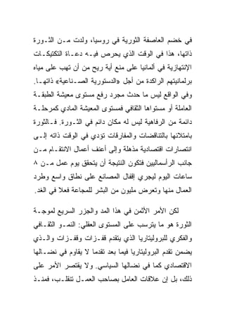 ‫ﻓﻲ ﺨﻀﻡ ﺍﻟﻌﺎﺼﻔﺔ ﺍﻟﺜﻭﺭﻴﺔ ﻓﻲ ﺭﻭﺴﻴﺎ، ﻭﻟﺩﺕ ﻤـﻥ ﺍﻟﺜـﻭﺭﺓ‬
‫ﺫﺍﺘﻬﺎ، ﻫﺫﺍ ﻓﻲ ﺍﻟﻭﻗﺕ ﺍﻟﺫﻱ ﻴﺤﺭﺹ ﻓﻴـﻪ ﺩﻋـﺎﺓ ﺍﻟﺘﻜﺘﻴﻜـﺎﺕ‬
‫ﺍﻹﻨﺘﻬﺎﺯﻴﺔ ﻓﻲ ﺃﻟﻤﺎﻨﻴﺎ ﻋﻠﻰ ﻤﻨﻊ ﺃﻴﺔ ﺭﻴﺢ ﻤﻥ ﺃﻥ ﺘﻬﺏ ﻋﻠﻰ ﻤﻴﺎﻩ‬
‫ﺒﺭﻟﻤﺎﻨﻴﺘﻬﻡ ﺍﻟﺭﺍﻜﺩﺓ ﻤﻥ ﺃﺠل »ﺍﻟﺩﺴﺘﻭﺭﻴﺔ ﺍﻟﺼـﻨﺎﻋﻴﺔ« ﺫﺍﺘﻬـﺎ.‬
‫ﻭﻓﻲ ﺍﻟﻭﺍﻗﻊ ﻟﻴﺱ ﻤﺎ ﺤﺩﺙ ﻤﺠﺭﺩ ﺭﻓﻊ ﻤﺴﺘﻭﻯ ﻤﻌﻴﺸﺔ ﺍﻟﻁﺒﻘـﺔ‬
‫ﺍﻟﻌﺎﻤﻠﺔ ﺃﻭ ﻤﺴﺘﻭﺍﻫﺎ ﺍﻟﺜﻘﺎﻓﻲ ﻓﻤﺴﺘﻭﻯ ﺍﻟﻤﻌﻴﺸﺔ ﺍﻟﻤﺎﺩﻱ ﻜﻤﺭﺤﻠـﺔ‬
‫ﺩﺍﺌﻤﺔ ﻤﻥ ﺍﻟﺭﻓﺎﻫﻴﺔ ﻟﻴﺱ ﻟﻪ ﻤﻜﺎﻥ ﺩﺍﺌﻡ ﻓﻲ ﺍﻟﺜـﻭﺭﺓ. ﻓـﺎﻟﺜﻭﺭﺓ‬
‫ﺒﺎﻤﺘﻼﺌﻬﺎ ﺒﺎﻟﺘﻨﺎﻗﻀﺎﺕ ﻭﺍﻟﻤﻔﺎﺭﻗﺎﺕ ﺘﺅﺩﻱ ﻓﻲ ﺍﻟﻭﻗﺕ ﺫﺍﺘﻪ ﺇﻟـﻰ‬
‫ﺍﻨﺘﺼﺎﺭﺍﺕ ﺍﻗﺘﺼﺎﺩﻴﺔ ﻤﺫﻫﻠﺔ ﻭﺇﻟﻰ ﺃﻋﻨﻑ ﺃﻋﻤﺎل ﺍﻻﻨﺘﻘـﺎﻡ ﻤـﻥ‬
‫ﺠﺎﻨﺏ ﺍﻟﺭﺃﺴﻤﺎﻟﻴﻴﻥ ﻓﺘﻜﻭﻥ ﺍﻟﻨﺘﻴﺠﺔ ﺃﻥ ﻴﺘﺤﻘﻕ ﻴﻭﻡ ﻋﻤل ﻤـﻥ ٨‬
‫ﺴﺎﻋﺎﺕ ﺍﻟﻴﻭﻡ ﻟﻴﺠﺭﻱ ﺇﻗﻔﺎل ﺍﻟﻤﺼﺎﻨﻊ ﻋﻠﻰ ﻨﻁﺎﻕ ﻭﺍﺴﻊ ﻭﻁﺭﺩ‬
‫ﺍﻟﻌﻤﺎل ﻤﻨﻬﺎ ﻭﺘﻌﺭﺽ ﻤﻠﻴﻭﻥ ﻤﻥ ﺍﻟﺒﺸﺭ ﻟﻠﻤﺠﺎﻋﺔ ﻓﻌﻼ ﻓﻲ ﺍﻟﻐﺩ.‬

‫ﻟﻜﻥ ﺍﻷﻤﺭ ﺍﻷﺜﻤﻥ ﻓﻲ ﻫﺫﺍ ﺍﻟﻤﺩ ﻭﺍﻟﺠﺯﺭ ﺍﻟﺴﺭﻴﻊ ﻟﻤﻭﺠـﺔ‬
‫ﺍﻟﺜﻭﺭﺓ ﻫﻭ ﻤﺎ ﻴﺘﺭﺴﺏ ﻋﻠﻰ ﺍﻟﻤﺴﺘﻭﻯ ﺍﻟﻌﻘﻠﻲ: ﺍﻟﻨﻤـﻭ ﺍﻟﺜﻘـﺎﻓﻲ‬
‫ﻭﺍﻟﻔﻜﺭﻱ ﻟﻠﺒﺭﻭﻟﻴﺘﺎﺭﻴﺎ ﺍﻟﺫﻱ ﻴﺘﻘﺩﻡ ﻗﻔـﺯﺍﺕ ﻭﻗﻔـﺯﺍﺕ ﻭﺍﻟـﺫﻱ‬
‫ﻴﻀﻤﻥ ﺘﻘﺩﻡ ﺍﻟﺒﺭﻭﻟﻴﺘﺎﺭﻴﺎ ﻓﻴﻤﺎ ﺒﻌﺩ ﺘﻘﺩﻤﺎ ﻻ ﻴﻘﺎﻭﻡ ﻓﻲ ﻨﻀـﺎﻟﻬﺎ‬
‫ﺍﻻﻗﺘﺼﺎﺩﻱ ﻜﻤﺎ ﻓﻲ ﻨﻀﺎﻟﻬﺎ ﺍﻟﺴﻴﺎﺴﻲ. ﻭﻻ ﻴﻘﺘﺼﺭ ﺍﻷﻤﺭ ﻋﻠﻰ‬
‫ﺫﻟﻙ، ﺒل ﺇﻥ ﻋﻼﻗﺎﺕ ﺍﻟﻌﺎﻤل ﺒﺼﺎﺤﺏ ﺍﻟﻌﻤـل ﺘﻨﻘﻠـﺏ، ﻓﻤﻨـﺫ‬
 