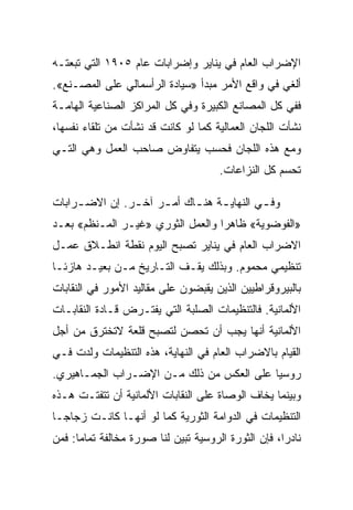 ‫ﺍﻹﻀﺭﺍﺏ ﺍﻟﻌﺎﻡ ﻓﻲ ﻴﻨﺎﻴﺭ ﻭﺇﻀﺭﺍﺒﺎﺕ ﻋﺎﻡ ٥٠٩١ ﺍﻟﺘﻲ ﺘﺒﻌﺘـﻪ‬
‫ﺃﻟﻐﻲ ﻓﻲ ﻭﺍﻗﻊ ﺍﻷﻤﺭ ﻤﺒﺩﺃ »ﺴﻴﺎﺩﺓ ﺍﻟﺭﺃﺴﻤﺎﻟﻲ ﻋﻠﻰ ﺍﻟﻤﺼـﻨﻊ«.‬
‫ﻓﻔﻲ ﻜل ﺍﻟﻤﺼﺎﻨﻊ ﺍﻟﻜﺒﻴﺭﺓ ﻭﻓﻲ ﻜل ﺍﻟﻤﺭﺍﻜﺯ ﺍﻟﺼﻨﺎﻋﻴﺔ ﺍﻟﻬﺎﻤـﺔ‬
‫ﻨﺸﺄﺕ ﺍﻟﻠﺠﺎﻥ ﺍﻟﻌﻤﺎﻟﻴﺔ ﻜﻤﺎ ﻟﻭ ﻜﺎﻨﺕ ﻗﺩ ﻨﺸﺄﺕ ﻤﻥ ﺘﻠﻘﺎﺀ ﻨﻔﺴﻬﺎ،‬
‫ﻭﻤﻊ ﻫﺫﻩ ﺍﻟﻠﺠﺎﻥ ﻓﺤﺴﺏ ﻴﺘﻔﺎﻭﺽ ﺼﺎﺤﺏ ﺍﻟﻌﻤل ﻭﻫﻲ ﺍﻟﺘـﻲ‬
                                      ‫ﺘﺤﺴﻡ ﻜل ﺍﻟﻨﺯﺍﻋﺎﺕ.‬

‫ﻭﻓ ـﻲ ﺍﻟﻨﻬﺎﻴ ـﺔ ﻫﻨ ـﺎﻙ ﺃﻤ ـﺭ ﺁﺨ ـﺭ. ﺇﻥ ﺍﻻﻀ ـﺭﺍﺒﺎﺕ‬
     ‫ـ‬          ‫ـ‬     ‫ـ‬      ‫ـ ـ‬             ‫ـ‬
‫»ﺍﻟﻔﻭﻀﻭﻴﺔ« ﻅﺎﻫﺭﺍ ﻭﺍﻟﻌﻤل ﺍﻟﺜﻭﺭﻱ »ﻏﻴـﺭ ﺍﻟﻤـﻨﻅﻡ« ﺒﻌـﺩ‬
‫ﺍﻻﻀﺭﺍﺏ ﺍﻟﻌﺎﻡ ﻓﻲ ﻴﻨﺎﻴﺭ ﺘﺼﺒﺢ ﺍﻟﻴﻭﻡ ﻨﻘﻁﺔ ﺍﻨﻁـﻼﻕ ﻋﻤـل‬
‫ﺘﻨﻅﻴﻤﻲ ﻤﺤﻤﻭﻡ. ﻭﺒﺫﻟﻙ ﻴﻘـﻑ ﺍﻟﺘـﺎﺭﻴﺦ ﻤـﻥ ﺒﻌﻴـﺩ ﻫﺎﺯﺌـﺎ‬
‫ﺒﺎﻟﺒﻴﺭﻭﻗﺭﺍﻁﻴﻴﻥ ﺍﻟﺫﻴﻥ ﻴﻘﺒﻀﻭﻥ ﻋﻠﻰ ﻤﻘﺎﻟﻴﺩ ﺍﻷﻤﻭﺭ ﻓﻲ ﺍﻟﻨﻘﺎﺒﺎﺕ‬
‫ﺍﻷﻟﻤﺎﻨﻴﺔ. ﻓﺎﻟﺘﻨﻅﻴﻤﺎﺕ ﺍﻟﺼﻠﺒﺔ ﺍﻟﺘﻲ ﻴﻔﺘـﺭﺽ ﻗـﺎﺩﺓ ﺍﻟﻨﻘﺎﺒـﺎﺕ‬
‫ﺍﻷﻟﻤﺎﻨﻴﺔ ﺃﻨﻬﺎ ﻴﺠﺏ ﺃﻥ ﺘﺤﺼﻥ ﻟﺘﺼﺒﺢ ﻗﻠﻌﺔ ﻻﺘﺨﺘﺭﻕ ﻤﻥ ﺃﺠل‬
‫ﺍﻟﻘﻴﺎﻡ ﺒﺎﻻﻀﺭﺍﺏ ﺍﻟﻌﺎﻡ ﻓﻲ ﺍﻟﻨﻬﺎﻴﺔ، ﻫﺫﻩ ﺍﻟﺘﻨﻅﻴﻤﺎﺕ ﻭﻟﺩﺕ ﻓـﻲ‬
‫ﺭﻭﺴﻴﺎ ﻋﻠﻰ ﺍﻟﻌﻜﺱ ﻤﻥ ﺫﻟﻙ ﻤـﻥ ﺍﻹﻀـﺭﺍﺏ ﺍﻟﺠﻤـﺎﻫﻴﺭﻱ.‬
‫ﻭﺒﻴﻨﻤﺎ ﻴﺨﺎﻑ ﺍﻟﻭﺼﺎﺓ ﻋﻠﻰ ﺍﻟﻨﻘﺎﺒﺎﺕ ﺍﻷﻟﻤﺎﻨﻴﺔ ﺃﻥ ﺘﺘﻔﺘـﺕ ﻫـﺫﻩ‬
‫ﺍﻟﺘﻨﻅﻴﻤﺎﺕ ﻓﻲ ﺍﻟﺩﻭﺍﻤﺔ ﺍﻟﺜﻭﺭﻴﺔ ﻜﻤﺎ ﻟﻭ ﺃﻨﻬـﺎ ﻜﺎﻨـﺕ ﺯﺠﺎﺠـﺎ‬
‫ﻨﺎﺩﺭﺍ، ﻓﺈﻥ ﺍﻟﺜﻭﺭﺓ ﺍﻟﺭﻭﺴﻴﺔ ﺘﺒﻴﻥ ﻟﻨﺎ ﺼﻭﺭﺓ ﻤﺨﺎﻟﻔﺔ ﺘﻤﺎﻤﺎ: ﻓﻤﻥ‬
 