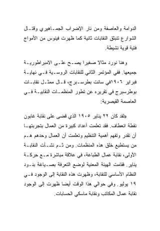 ‫ﺍﻟﺩﻭﺍﻤﺔ ﻭﺍﻟﻌﺎﺼﻔﺔ ﻭﻤﻥ ﻨﺎﺭ ﺍﻹﻀﺭﺍﺏ ﺍﻟﺠﻤـﺎﻫﻴﺭﻱ ﻭﻗﺘـﺎل‬
‫ﺍﻟﺸﻭﺍﺭﻉ ﺘﻨﺒﺜﻕ ﺍﻟﻨﻘﺎﺒﺎﺕ ﺜﺎﻨﻴﺔ ﻜﻤﺎ ﻅﻬﺭﺕ ﻓﻴﻨﻭﺱ ﻤﻥ ﺍﻷﻤﻭﺍﺝ‬
                                       ‫ﻓﺘﻴﺔ ﻗﻭﻴﺔ ﻨﺸﻴﻁﺔ.‬

‫ﻭﻫﻨﺎ ﻨﻭﺭﺩ ﻤﺜﺎﻻ ﺼﻐﻴﺭﺍ ﻴﺼـﺢ ﻋﻠـﻰ ﺍﻻﻤﺒﺭﺍﻁﻭﺭﻴـﺔ‬
‫ﺠﻤﻴﻌﻬﺎ. ﻓﻔﻲ ﺍﻟﻤﺅﺘﻤﺭ ﺍﻟﺜﺎﻨﻲ ﻟﻠﻨﻘﺎﺒﺎﺕ ﺍﻟﺭﻭﺴـﻴﺔ ﻓـﻲ ﻨﻬﺎﻴـﺔ‬
‫ﻓﺒﺭﺍﻴﺭ ٦٠٩١ﻓﻲ ﺴﺎﻨﺕ ﺒﻁﺭﺴـﺒﺭﺝ، ﻗـﺎل ﻤﻤﺜـل ﻨﻘﺎﺒـﺎﺕ‬
‫ﺒﻭﻁﺭﺴﺒﺭﺝ ﻓﻲ ﺘﻘﺭﻴﺭﻩ ﻋﻥ ﺘﻁﻭﺭ ﺍﻟﻤﻨﻅﻤـﺎﺕ ﺍﻟﻨﻘﺎﺒﻴـﺔ ﻓـﻲ‬
                                     ‫ﺍﻟﻌﺎﺼﻤﺔ ﺍﻟﻘﻴﺼﺭﻴﺔ:‬

‫»ﻟﻘﺩ ﻜﺎﻥ ٢٢ ﻴﻨﺎﻴﺭ ٥٠٩١ ﺍﻟﺫﻱ ﻗﻀﻰ ﻋﻠﻰ ﻨﻘﺎﺒﺔ ﻏﺎﺒﻭﻥ‬
‫ﻨﻘﻁﺔ ﺍﻨﻌﻁﺎﻑ. ﻓﻘﺩ ﺘﻌﻠﻤﺕ ﺃﻋﺩﺍﺩ ﻜﺒﻴﺭﺓ ﻤﻥ ﺍﻟﻌﻤﺎل ﺒﺘﺠﺭﺒﺘﻬـﺎ‬
‫ﺃﻥ ﺘﻘﺩﺭ ﻭﺘﻔﻬﻡ ﺃﻫﻤﻴﺔ ﺍﻟﺘﻨﻅﻴﻡ ﻭﺘﻌﻠﻤﺕ ﺃﻥ ﺍﻟﻌﻤﺎل ﻭﺤﺩﻫﻡ ﻫـﻡ‬
‫ﻤﻥ ﻴﺴﺘﻁﻴﻊ ﺨﻠﻕ ﻫﺫﻩ ﺍﻟﻤﻨﻅﻤﺎﺕ. ﻭﻤﻥ ﺜـﻡ ﻨﺸـﺄﺕ ﺍﻟﻨﻘﺎﺒـﺔ‬
‫ﺍﻷﻭﻟﻰ، ﻨﻘﺎﺒﺔ ﻋﻤﺎل ﺍﻟﻁﺒﺎﻋﺔ، ﻓﻲ ﻋﻼﻗﺔ ﻤﺒﺎﺸﺭﺓ ﻤـﻊ ﺤﺭﻜـﺔ‬
‫ﻴﻨﺎﻴﺭ. ﻓﻘﺎﻤﺕ ﺍﻟﻬﻴﺌﺔ ﺍﻟﻤﻌﻨﻴﺔ ﻟﻭﻀﻊ ﺍﻟﺘﻌﺭﻓﺔ ﺒﺼـﻴﺎﻏﺔ ﺒﻨـﻭﺩ‬
‫ﺍﻟﻨﻅﺎﻡ ﺍﻷﺴﺎﺴﻲ ﻟﻠﻨﻘﺎﺒﺔ، ﻭﻅﻬﺭﺕ ﻫﺫﻩ ﺍﻟﻨﻘﺎﺒﺔ ﺇﻟﻰ ﺍﻟﻭﺠﻭﺩ ﻓـﻲ‬
‫٩١ ﻴﻭﻟﻴﻭ. ﻭﻓﻲ ﺤﻭﺍﻟﻲ ﻫﺫﺍ ﺍﻟﻭﻗﺕ ﺃﻴﻀﺎ ﻅﻬﺭﺕ ﺇﻟﻰ ﺍﻟﻭﺠﻭﺩ‬
              ‫ﻨﻘﺎﺒﺔ ﻋﻤﺎل ﺍﻟﻤﻜﺎﺘﺏ ﻭﻨﻘﺎﺒﺔ ﻤﺎﺴﻜﻲ ﺍﻟﺤﺴﺎﺒﺎﺕ.‬
 