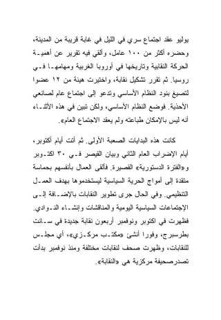 ‫ﻴﻭﻟﻴﻭ ﻋﻘﺩ ﺍﺠﺘﻤﺎﻉ ﺴﺭﻱ ﻓﻲ ﺍﻟﻠﻴل ﻓﻲ ﻏﺎﺒﺔ ﻗﺭﻴﺒﺔ ﻤﻥ ﺍﻟﻤﺩﻴﻨﺔ،‬
‫ﻭﺤﻀﺭﻩ ﺃﻜﺜﺭ ﻤﻥ ٠٠١ ﻋﺎﻤل، ﻭﺃﻟﻘﻲ ﻓﻴﻪ ﺘﻘﺭﻴﺭ ﻋﻥ ﺃﻫﻤﻴـﺔ‬
‫ﺍﻟﺤﺭﻜﺔ ﺍﻟﻨﻘﺎﺒﻴﺔ ﻭﺘﺎﺭﻴﺨﻬﺎ ﻓﻲ ﺃﻭﺭﻭﺒﺎ ﺍﻟﻐﺭﺒﻴﺔ ﻭﻤﻬﺎﻤﻬـﺎ ﻓـﻲ‬
‫ﺭﻭﺴﻴﺎ. ﺜﻡ ﺘﻘﺭﺭ ﺘﺸﻜﻴل ﻨﻘﺎﺒﺔ، ﻭﺍﺨﺘﻴﺭﺕ ﻫﻴﺌﺔ ﻤﻥ ٢١ ﻋﻀﻭﺍ‬
‫ﻟﺘﺼﻴﻎ ﺒﻨﻭﺩ ﺍﻟﻨﻅﺎﻡ ﺍﻷﺴﺎﺴﻲ ﻭﺘﺩﻋﻭ ﺇﻟﻰ ﺍﺠﺘﻤﺎﻉ ﻋﺎﻡ ﻟﺼﺎﻨﻌﻲ‬
‫ﺍﻷﺤﺫﻴﺔ. ﻓﻭﻀﻊ ﺍﻟﻨﻅﺎﻡ ﺍﻷﺴﺎﺴﻲ، ﻭﻟﻜﻥ ﺘﺒﻴﻥ ﻓﻲ ﻫﺫﻩ ﺍﻷﺜﻨـﺎﺀ‬
         ‫ﺃﻨﻪ ﻟﻴﺱ ﺒﺎﻹﻤﻜﺎﻥ ﻁﺒﺎﻋﺘﻪ ﻭﻟﻡ ﻴﻌﻘﺩ ﺍﻻﺠﺘﻤﺎﻉ ﺍﻟﻌﺎﻡ«.‬

‫ﻜﺎﻨﺕ ﻫﺫﻩ ﺍﻟﺒﺩﺍﻴﺎﺕ ﺍﻟﺼﻌﺒﺔ ﺍﻷﻭﻟﻰ. ﺜﻡ ﺃﺘﺕ ﺃﻴﺎﻡ ﺃﻜﺘﻭﺒﺭ،‬
‫ﺃﻴﺎﻡ ﺍﻹﻀﺭﺍﺏ ﺍﻟﻌﺎﻡ ﺍﻟﺜﺎﻨﻲ ﻭﺒﻴﺎﻥ ﺍﻟﻘﻴﺼﺭ ﻓـﻲ ٠٣ ﺍﻜﺘـﻭﺒﺭ‬
‫ﻭ»ﺍﻟﻔﺘﺭﺓ ﺍﻟﺩﺴﺘﻭﺭﻴﺔ« ﺍﻟﻘﺼﻴﺭﺓ. ﻓﺄﻟﻘﻰ ﺍﻟﻌﻤﺎل ﺒﺄﻨﻔﺴﻬﻡ ﺒﺤﻤﺎﺴﺔ‬
‫ﻤﺘﻘﺩﺓ ﺇﻟﻰ ﺃﻤﻭﺍﺝ ﺍﻟﺤﺭﻴﺔ ﺍﻟﺴﻴﺎﺴﻴﺔ ﻟﻴﺴﺘﺨﺩﻤﻭﻫﺎ ﺒﻬﺩﻑ ﺍﻟﻌﻤـل‬
‫ﺍﻟﺘﻨﻅﻴﻤﻲ. ﻭﻓﻲ ﺍﻟﺤﺎل ﺠﺭﻯ ﺘﻁﻭﻴﺭ ﺍﻟﻨﻘﺎﺒﺎﺕ ﺒﺎﻹﻀـﺎﻓﺔ ﺇﻟـﻰ‬
‫ﺍﻹﺠﺘﻤﺎﻋﺎﺕ ﺍﻟﺴﻴﺎﺴﻴﺔ ﺍﻟﻴﻭﻤﻴﺔ ﻭﺍﻟﻤﻨﺎﻗﺸﺎﺕ ﻭﺇﻨﺸـﺎﺀ ﺍﻟﻨـﻭﺍﺩﻱ.‬
‫ﻓﻅﻬﺭﺕ ﻓﻲ ﺍﻜﺘﻭﺒﺭ ﻭﻨﻭﻓﻤﺒﺭ ﺃﺭﺒﻌﻭﻥ ﻨﻘﺎﺒﺔ ﺠﺩﻴﺩﺓ ﻓﻲ ﺴـﺎﻨﺕ‬
‫ﺒﻁﺭﺴﺒﺭﺝ، ﻭﻓﻭﺭﺍ ﺃﻨﺸﺊ »ﻤﻜﺘـﺏ ﻤﺭﻜـﺯﻱ«، ﺃﻱ ﻤﺠﻠـﺱ‬
‫ﻟﻠﻨﻘﺎﺒﺎﺕ، ﻭﻅﻬﺭﺕ ﺼﺤﻑ ﻟﻨﻘﺎﺒﺎﺕ ﻤﺨﺘﻠﻔﺔ ﻭﻤﻨﺫ ﻨﻭﻓﻤﺒﺭ ﺒﺩﺃﺕ‬
                      ‫ﺘﺼﺩﺭﺼﺤﻴﻔﺔ ﻤﺭﻜﺯﻴﺔ ﻫﻲ »ﺍﻟﻨﻘﺎﺒﺔ«.‬
 