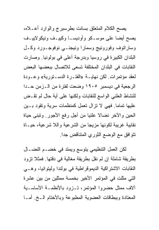 ‫ﻴﺼﺢ ﺍﻟﻜﻼﻡ ﺍﻟﻤﺘﻌﻠﻕ ﺒﺴﺎﻨﺕ ﺒﻁﺭﺴﺒﺭﺝ ﻭﺍﻟﻭﺍﺭﺩ ﺃﻋـﻼﻩ،‬
‫ﻴﺼﺢ ﺃﻴﻀﺎ ﻋﻠﻰ ﻤﻭﺴـﻜﻭ ﻭﺃﻭﺩﻴﺴـﺎ ﻭﻜﻴﻴـﻑ ﻭﻨﻴﻜﻭﻻﻴﻴـﻑ‬
‫ﻭﺴﺎﺭﺍﺘﻭﻑ ﻭﻓﻭﺭﻭﻨﻴﺞ ﻭﺴﻤﺎﺭﺍ ﻭﻨﻴﺠﻨـﻲ ﻨﻭﻓﻭﺠـﻭﺭﺩ ﻭﻜـل‬
‫ﺍﻟﺒﻠﺩﺍﻥ ﺍﻟﻜﺒﻴﺭﺓ ﻓﻲ ﺭﻭﺴﻴﺎ ﻭﺒﺩﺭﺠﺔ ﺃﻋﻠﻰ ﻓﻲ ﺒﻭﻟﻭﻨﻴﺎ. ﻭﺼﺎﺭﺕ‬
‫ﺍﻟﻨﻘﺎﺒﺎﺕ ﻓﻲ ﺍﻟﺒﻠﺩﺍﻥ ﺍﻟﻤﺨﺘﻠﻔﺔ ﺘﺴﻌﻰ ﻟﻼﺘﺼﺎل ﺒﺒﻌﻀﻬﺎ ﺍﻟﺒﻌﺽ‬
‫ﻟﻌﻘﺩ ﻤﺅﺘﻤﺭﺍﺕ. ﻟﻜﻥ ﻨﻬﺎﻴـﺔ »ﺍﻟﻔﺘـﺭﺓ ﺍﻟﺩﺴـﺘﻭﺭﻴﺔ« ﻭﻋـﻭﺩﺓ‬
‫ﺍﻟﺭﺠﻌﻴﺔ ﻓﻲ ﺩﻴﺴﻤﺒﺭ ٥٠٩١ ﻭﻀﻌﺕ ﻟﻔﺘﺭﺓ ﻤﻥ ﺍﻟـﺯﻤﻥ ﺤـﺩﺍ‬
‫ﻟﻠﻨﺸﺎﻁ ﺍﻟﻌﻠﻨﻲ ﺍﻟﻭﺍﺴﻊ ﻟﻠﻨﻘﺎﺒﺎﺕ ﻭﻟﻜﻨﻬﺎ ﻋﻠﻰ ﺃﻴﺔ ﺤﺎل ﻟﻡ ﺘﻘـﺽ‬
‫ﻋﻠﻴﻬﺎ ﺘﻤﺎﻤﺎ. ﻓﻬﻲ ﻻ ﺘﺯﺍل ﺘﻌﻤل ﻜﻤﻨﻅﻤﺎﺕ ﺴﺭﻴﺔ ﻭﺘﻘﻭﺩ ﺒـﻴﻥ‬
‫ﺍﻟﺤﻴﻥ ﻭﺍﻵﺨﺭ ﻨﻀﺎﻻ ﻋﻠﻨﻴﺎ ﻤﻥ ﺃﺠل ﺭﻓﻊ ﺍﻷﺠﻭﺭ. ﻭﺘﺒﻨﻰ ﺤﻴﺎﺓ‬
‫ﻨﻘﺎﺒﻴﺔ ﻏﺭﻴﺒﺔ ﻟﻜﻭﻨﻬﺎ ﻤﺯﻴﺠﺎ ﻤﻥ ﺍﻟﺸﺭﻋﻴﺔ ﻭﺍﻟﻼ ﺸﺭﻋﻴﺔ، ﺤﻴـﺎﺓ‬
                  ‫ﺘﺘﻭﺍﻓﻕ ﻤﻊ ﺍﻟﻭﻀﻊ ﺍﻟﺜﻭﺭﻱ ﺍﻟﻤﺘﻨﺎﻗﺽ ﺠﺩﺍ.‬

‫ﻟﻜﻥ ﺍﻟﻌﻤل ﺍﻟﺘﻨﻅﻴﻤﻲ ﻴﺘﻭﺴﻊ ﻭﻴﻤﺘﺩ ﻓﻲ ﺨﻀـﻡ ﺍﻟﻨﻀـﺎل‬
‫ﺒﻁﺭﻴﻘﺔ ﺸﺎﻤﻠﺔ ﺇﻥ ﻟﻡ ﻨﻘل ﺒﻁﺭﻴﻘﺔ ﻤﻐﺎﻟﻴﺔ ﻓﻲ ﺩﻗﺘﻬﺎ. ﻓﻤﺜﻼ ﺘﺯﻭﺩ‬
‫ﺍﻟﻨﻘﺎﺒﺎﺕ ﺍﻻﺸﺘﺭﺍﻜﻴﺔ ﺍﻟﺩﻴﻤﻭﻗﺭﺍﻁﻴﺔ ﻓﻲ ﺒﻭﻟﻨﺩﺍ ﻭﻟﻴﺘﻭﺍﻨﻴﺎ، ﻭﻫـﻲ‬
‫ﺍﻟﺘﻲ ﻤﺜﻠﺕ ﻓﻲ ﺍﻟﻤﺅﺘﻤﺭ ﺍﻷﺨﻴﺭ ﺒﺨﻤﺴﺔ ﻤﻤﺜﻠﻴﻥ ﻤﻥ ﺒﻴﻥ ﻋﺸﺭﺓ‬
‫ﺁﻻﻑ ﻤﻤﺜل ﺤﻀﺭﻭﺍ ﺍﻟﻤﺅﺘﻤﺭ، ﺘـﺯﻭﺩ ﺒﺎﻷﻨﻅﻤـﺔ ﺍﻷﺴﺎﺴـﻴﺔ‬
‫ﺍﻟﻤﻌﺘﺎﺩﺓ ﻭﺒﺒﻁﺎﻗﺎﺕ ﺍﻟﻌﻀﻭﻴﺔ ﺍﻟﻤﻁﺒﻭﻋﺔ ﻭﺒﺎﻷﺨﺘﺎﻡ ﺍﻟـﺦ. ﺃ ‪‬ـﺎ‬
  ‫ﻤ‬
 