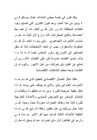 ‫ﻭﻟﻘﺩ ﺘﻘﺭﺭ ﻓﻲ ﺠﻠﺴﺔ ﻤﺠﻠﺱ ﺍﺘﺤﺎﺩﺍﺕ ﻋﻤﺎل ﻤﻭﺴﻜﻭ ﻓـﻲ‬
‫٤ ﻴﻭﻨﻴﻭ ﻤﻥ ﻫﺫﺍ ﺍﻟﻌﺎﻡ، ﻭﺒﻌﺩ ﻗﺒﻭل ﺍﻟﺘﻘﺎﺭﻴﺭ ﺍﻟﺘﻲ ﻗﺩﻤﺘﻬﺎ ﻭﻓﻭﺩ‬
‫ﺍﻟﻨﻘﺎﺒﺎﺕ ﺍﻟﻤﺨﺘﻠﻔﺔ، ﺘﻘـﺭﺭ »ﺃﻥ ﻋﻠـﻰ ﺍﻟﻨﻘﺎﺒـﺎﺕ ﺃﻥ ﺘﻀـﺒﻁ‬
‫ﺃﻋﻀﺎﺀﻫﺎ ﻭﺘﻜﺒﺢ ﺍﻀﻁﺭﺍﺒﺎﺕ ﺍﻟﺸـﻭﺍﺭﻉ ﻷﻥ ﺍﻟﻭﻗـﺕ ﻏﻴـﺭ‬
‫ﻤﻨﺎﺴﺏ ﻟﻺﻀﺭﺍﺏ ﺍﻟﺠﻤﺎﻫﻴﺭﻱ . ﻭﻓﻲ ﻭﺠـﻪ ﺍﺤﺘﻤـﺎل ﻗﻴـﺎﻡ‬
‫ﺍﻟﺤﻜﻭﻤﺔ ﺒﺎﻻﺴﺘﻔﺯﺍﺯ، ﻴﺠﺏ ﺃﻥ ﺘﺘﺨﺫ ﺍﻻﺤﺘﻴﺎﻁﺎﺕ ﻟﺌﻼ ﺘﺘـﺩﻓﻕ‬
‫ﺍﻟﺠﻤﺎﻫﻴﺭ ﺇﻟﻰ ﺍﻟﺸﻭﺍﺭﻉ«. ﻭﻗﺭﺭ ﺍﻟﻤﺠﻠﺱ ﺃﻴﻀﺎ ﺃﻨـﻪ ﺇﺫﺍ ﻤـﺎ‬
‫ﺒﺩﺃﺕ ﺇﺤﺩﻯ ﺍﻟﻨﻘﺎﺒﺎﺕ ﺇﻀﺭﺍﺒﺎ ﻓﺈﻥ ﻋﻠﻰ ﺍﻟﻨﻘﺎﺒﺎﺕ ﺍﻷﺨـﺭﻯ ﺃﻥ‬
‫ﺘﻤﺘﻨﻊ ﻋﻥ ﺍﻟﻘﻴﺎﻡ ﺒﺄﻱ ﺘﺤﺭﻜﺎﺕ ﻤﻥ ﺃﺠل ﺍﻷﺠﻭﺭ. ﻭﺍﻟﻴﻭﻡ ﻓـﺈﻥ‬
                 ‫ﺍﻟﻨﻘﺎﺒﺎﺕ ﺘﻭﺠﻪ ﻤﻌﻅﻡ ﺍﻟﻨﺸﺎﻁﺎﺕ ﺍﻹﻗﺘﺼﺎﺩﻴﺔ.‬

‫ﻫﻜﺫﺍ ﺸﻜل ﺍﻟﻨﻀﺎل ﺍﻻﻗﺘﺼﺎﺩﻱ ﺍﻟﻌﻅﻴﻡ ﺍﻟﺫﻱ ﺘﻘـﺩﻡ ﻤﻨـﺫ‬
‫ﺍﻹﻀﺭﺍﺏ ﺍﻟﻌﺎﻡ ﻓﻲ ﻴﻨﺎﻴﺭ ﻭﺍﻟﺫﻱ ﻟﻡ ﻴﺘﻭﻗﻑ ﺤﺘﻰ ﻴﻭﻤﻨﺎ ﻫـﺫﺍ،‬
‫ﺸﻜل ﺨﻠﻔﻴﺔ ﻋﺭﻴﻀﺔ ﻟﻠﺜﻭﺭﺓ. ﻭﻤﻥ ﻫـﺫﻩ ﺍﻟﺨﻠﻔﻴـﺔ ﻭﺒﺎﻟﺘﻔﺎﻋـل‬
‫ﺍﻟﻤﺘﺒﺎﺩل ﺍﻟﻤﺴﺘﻤﺭ ﻤﻊ ﺍﻟﺘﺤﺭﻴﺽ ﺍﻟﺴﻴﺎﺴﻲ ﻭﺍﻷﺤﺩﺍﺙ ﺍﻟﺨﺎﺭﺠﻴﺔ‬
‫ﻟﻠﺜﻭﺭﺓ ﺘﻨﺸﺄ ﻫﻨﺎ ﻭﻫﻨﺎﻙ ﺍﻨﻔﺠﺎﺭﺍﺕ ﻤﻌﺯﻭﻟﺔ ﺤﻴﻨﺎ، ﻭﺤﻴﻨﺎ ﺁﺨـﺭ‬
‫ﻴﻨﺸﺄ ﻋﻤل ﺒﺭﻭﻟﻴﺘﺎﺭﻱ ﻋﺎﻡ ﻋﻅﻴﻡ. ﻭﻫﻜﺫﺍ ﺘﺘـﺎﺒﻊ ﻋﻠـﻰ ﻫـﺫﻩ‬
‫ﺍﻟﺨﻠﻔﻴﺔ ﺍﻷﺤﺩﺍﺙ ﺍﻟﺘﺎﻟﻴﺔ ﺍﻟﻭﺍﺤﺩ ﻤﻨﻬﺎ ﺘﻠﻭ ﺍﻵﺨﺭ. ﺤـﺩﺙ ﻓـﻲ‬
‫ﻭﺍﺭﺴﻭ ﻓﻲ ﺘﻅﺎﻫﺭﺓ ﺃﻭل ﻤﺎﻱ ﺇﻀﺭﺍﺏ ﻋﺎﻡ ﻟﻡ ﻴﺴﺒﻕ ﻟﻪ ﻤﺜﻴـل‬
 