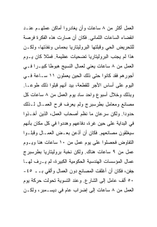 ‫ﺍﻟﻌﻤل ﺃﻜﺜﺭ ﻤﻥ ٨ ﺴﺎﻋﺎﺕ ﻭﺃﻥ ﻴﻐﺎﺩﺭﻭﺍ ﺃﻤﺎﻜﻥ ﻋﻤﻠﻬـﻡ ﻋﻨـﺩ‬
‫ﺍﻨﻘﻀﺎﺀ ﺍﻟﺴﺎﻋﺎﺕ ﺍﻟﺜﻤﺎﻨﻲ. ﻓﻜﺎﻥ ﺃﻥ ﺼﺎﺭﺕ ﻫﺫﻩ ﺍﻟﻔﻜﺭﺓ ﻓﺭﺼﺔ‬
‫ﻟﻠﺘﺤﺭﻴﺽ ﺍﻟﺤﻲ ﻭﻗﺒﻠﺘﻬﺎ ﺍﻟﺒﺭﻭﻟﻴﺘﺎﺭﻴﺎ ﺒﺤﻤﺎﺱ ﻭﻨﻔﺫﺘﻬﺎ، ﻭﻟﻜـﻥ‬
‫ﻫﺫﺍ ﻟﻡ ﻴﺠﻨﺏ ﺍﻟﺒﺭﻭﻟﻴﺘﺎﺭﻴﺎ ﺘﻀﺤﻴﺎﺕ ﻋﻅﻴﻤﺔ. ﻓﻤﺜﻼ ﻜﺎﻥ ﻴـﻭﻡ‬
‫ﺍﻟﻌﻤل ﻤﻥ ٨ ﺴﺎﻋﺎﺕ ﻴﻌﻨﻲ ﻟﻌﻤﺎل ﺍﻟﻨﺴﻴﺞ ﻫﺒﻭﻁﺎ ﻜﺒﻴـﺭﺍ ﻓـﻲ‬
‫ﺃﺠﻭﺭﻫﻡ ﻓﻘﺩ ﻜﺎﻨﻭﺍ ﺤﺘﻰ ﺫﻟﻙ ﺍﻟﺤﻴﻥ ﻴﻌﻤﻠﻭﻥ ١١ ﺴـﺎﻋﺔ ﻓـﻲ‬
‫ﺍﻟﻴﻭﻡ ﻋﻠﻰ ﺃﺴﺎﺱ ﺍﻷﺠﺭ ﻟﻠﻘﻁﻌﺔ، ﺒﻴﺩ ﺃﻨﻬﻡ ﻗﺒﻠﻭﺍ ﺫﻟﻙ ﻁﻭﻋـﺎ.‬
‫ﻭﺒﺫﻟﻙ ﻭﺨﻼل ﺃﺴﺒﻭﻉ ﻭﺍﺤﺩ ﺴﺎﺩ ﻴﻭﻡ ﺍﻟﻌﻤل ﻤﻥ ٨ ﺴﺎﻋﺎﺕ ﻜل‬
‫ﻤﺼﺎﻨﻊ ﻭﻤﻌﺎﻤل ﺒﻁﺭﺴﺒﺭﺝ ﻭﻟﻡ ﻴﻌﺭﻑ ﻓﺭﺡ ﺍﻟﻌﻤـﺎل ﻟـﺫﻟﻙ‬
‫ﺤﺩﻭﺩﺍ. ﻭﻟﻜﻥ ﺴﺭﻋﺎﻥ ﻤﺎ ﻨﻅﻡ ﺃﺼﺤﺎﺏ ﺍﻟﻌﻤل، ﺍﻟﺫﻴﻥ ﺃﺨـﺫﻭﺍ‬
‫ﻓﻲ ﺍﻟﺒﺩﺍﻴﺔ ﻋﻠﻰ ﺤﻴﻥ ﻏﺭﺓ، ﺩﻓﺎﻋﻬﻡ ﻭﻫﺩﺩﻭﺍ ﻓﻲ ﻜل ﻤﻜﺎﻥ ﺒﺄﻨﻬﻡ‬
‫ﺴﻴﻐﻠﻘﻭﻥ ﻤﺼﺎﻨﻌﻬﻡ. ﻓﻜﺎﻥ ﺃﻥ ﺃﺫﻋﻥ ﺒﻌـﺽ ﺍﻟﻌﻤـﺎل ﻭﻗﺒﻠـﻭﺍ‬
‫ﺍﻟﺘﻔﺎﻭﺽ ﻓﺤﺼﻠﻭﺍ ﻋﻠﻰ ﻴﻭﻡ ﻋﻤل ﻤﻥ ٠١ ﺴﺎﻋﺎﺕ ﻫﻨﺎ ﻭﻴـﻭﻡ‬
‫ﻋﻤل ﻤﻥ ٩ ﺴﺎﻋﺎﺕ ﻫﻨﺎﻙ. ﻭﻟﻜﻥ ﻨﺨﺒﺔ ﺒﺭﻭﻟﻴﺘﺎﺭﻴﺎ ﺒﻁﺭﺴﺒﺭﺝ‬
‫ﻋﻤﺎل ﺍﻟﻤﺅﺴﺴﺎﺕ ﺍﻟﻬﻨﺩﺴﻴﺔ ﺍﻟﺤﻜﻭﻤﻴﺔ ﺍﻟﻜﺒﻴﺭﺓ، ﻟﻡ ﻴـﺭﻑ ﻟﻬـﺎ‬
‫ﺠﻔﻥ، ﻓﻜﺎﻥ ﺃﻥ ﺃﻏﻠﻘﺕ ﺍﻟﻤﺼﺎﻨﻊ ﺩﻭﻥ ﺍﻟﻌﻤﺎل ﻭﺃﻟﻘﻲ ﺒــ ٥٤-‬
‫٠٥ ﺃﻟﻑ ﻋﺎﻤل ﺇﻟﻰ ﺍﻟﺸﺎﺭﻉ. ﻭﻋﻨﺩ ﺍﻟﺘﺴﻭﻴﺔ ﺘﺤﻭﻟﺕ ﺤﺭﻜﺔ ﻴﻭﻡ‬
‫ﺍﻟﻌﻤل ﻤﻥ ٨ ﺴﺎﻋﺎﺕ ﺇﻟﻰ ﺇﻀﺭﺍﺏ ﻋﺎﻡ ﻓﻲ ﺩﻴﺴـﻤﺒﺭ، ﻭﻟﻜـﻥ‬
 