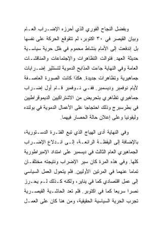 ‫ﻭﺒﻔﻀل ﺍﻟﻨﺠﺎﺡ ﺍﻟﻔﻭﺭﻱ ﺍﻟﺫﻱ ﺃﺤﺭﺯﻩ ﺍﻹﻀـﺭﺍﺏ ﺍﻟﻌـﺎﻡ‬
‫ﻭﺒﻴﺎﻥ ﺍﻟﻘﻴﺼﺭ ﻓﻲ ٠٣ ﺍﻜﺘﻭﺒﺭ، ﻟﻡ ﺘﺘﻘﻭﻗﻊ ﺍﻟﺤﺭﻜﺔ ﻋﻠﻰ ﻨﻔﺴﻬﺎ‬
‫ﺒل ﺇﻨﺩﻓﻌﺕ ﺇﻟﻰ ﺍﻷﻤﺎﻡ ﺒﻨﺸﺎﻁ ﻤﺤﻤﻭﻡ ﻓﻲ ﻅل ﺤﺭﻴﺔ ﺴﻴﺎﺴـﻴﺔ‬
‫ﺤﺩﻴﺜﺔ ﺍﻟﻌﻬﺩ. ﻓﺘﻭﺍﻟﺕ ﺍﻟﺘﻅﺎﻫﺭﺍﺕ ﻭﺍﻹﺠﺘﻤﺎﻋﺎﺕ ﻭﺍﻟﻤﻨﺎﻗﺸـﺎﺕ‬
‫ﺍﻟﻌﺎﻤﺔ ﻭﻓﻲ ﺍﻟﻨﻬﺎﻴﺔ ﺠﺎﺀﺕ ﺍﻟﻤﺫﺍﺒﺢ ﺍﻟﺩﻤﻭﻴﺔ ﻟﺘﺴﺘﺜﻴﺭ ﺇﻀـﺭﺍﺒﺎﺕ‬
‫ﺠﻤﺎﻫﻴﺭﻴﺔ ﻭﺘﻅﺎﻫﺭﺍﺕ ﺠﺩﻴﺩﺓ. ﻫﻜﺫﺍ ﻜﺎﻨﺕ ﺍﻟﺼﻭﺭﺓ ﺍﻟﻌﺎﺼـﻔﺔ‬
‫ﻷﻴﺎﻡ ﻨﻭﻓﻤﺒﺭ ﻭﺩﻴﺴﻤﺒﺭ. ﻓﻔـﻲ ﻨـﻭﻓﻤﺒﺭ ﻗـﺎﻡ ﺃﻭل ﺇﻀـﺭﺍﺏ‬
‫ﺠﻤﺎﻫﻴﺭﻱ ﺘﻅﺎﻫﺭﻱ ﺒﺘﺤﺭﻴﺽ ﻤﻥ ﺍﻻﺸﺘﺭﺍﻜﻴﻴﻥ ﺍﻟﺩﻴﻤﻭﻗﺭﺍﻁﻴﻴﻥ‬
‫ﻓﻲ ﺒﻁﺭﺴﺒﺭﺝ ﻭﺫﻟﻙ ﺍﺤﺘﺠﺎﺠﺎ ﻋﻠﻰ ﺍﻷﻋﻤﺎل ﺍﻟﺩﻤﻭﻴﺔ ﻓﻲ ﺒﻭﻟﻨﺩﻩ‬
                 ‫ﻭﻟﻴﻔﻭﻨﻴﺎ ﻭﻋﻠﻰ ﺇﻋﻼﻥ ﺤﺎﻟﺔ ﺍﻟﺤﺼﺎﺭ ﻓﻴﻬﻤﺎ.‬

‫ﻭﻓﻲ ﺍﻟﻨﻬﺎﻴﺔ ﺃﺩﻯ ﺍﻟﻬﻴﺎﺝ ﺍﻟﺫﻱ ﺘﺒﻊ ﺍﻟﻔﺘـﺭﺓ ﺍﻟﺩﺴـﺘﻭﺭﻴﺔ،‬
‫ﺒﺎﻹﻀﺎﻓﺔ ﺇﻟﻰ ﺍﻟﻴﻘﻅـﺔ ﺍﻟﺭﺍﺌﻌـﺔ، ﺇﻟـﻰ ﺍﻨـﺩﻻﻉ ﺍﻹﻀـﺭﺍﺏ‬
‫ﺍﻟﺠﻤﺎﻫﻴﺭﻱ ﺍﻟﻌﺎﻡ ﺍﻟﺜﺎﻟﺙ ﻓﻲ ﺩﻴﺴﻤﺒﺭ ﻋﻠﻰ ﺍﻤﺘﺩﺍﺩ ﺍﻹﻤﺒﺭﺍﻁﻭﺭﻴﺔ‬
‫ﻜﻠﻬﺎ. ﻭﻓﻲ ﻫﺫﻩ ﺍﻟﻤﺭﺓ ﻜﺎﻥ ﺴﻴﺭ ﺍﻹﻀﺭﺍﺏ ﻭﻨﺘﻴﺠﺘﻪ ﻤﺨﺘﻠﻔـﺎﻥ‬
‫ﺘﻤﺎﻤﺎ ﻋﻨﻬﻤﺎ ﻓﻲ ﺍﻟﻤﺭﺘﻴﻥ ﺍﻷﻭﻟﻴﻴﻥ. ﻓﻠﻡ ﻴﺘﺤﻭل ﺍﻟﻌﻤل ﺍﻟﺴﻴﺎﺴﻲ‬
‫ﺇﻟﻰ ﻋﻤل ﺍﻗﺘﺼﺎﺩﻱ ﻜﻤﺎ ﻓﻲ ﻴﻨﺎﻴﺭ، ﻭﻟﻜﻨﻪ ﻜـﺫﻟﻙ ﻟـﻡ ﻴﺤـﺭﺯ‬
‫ﻨﺼﺭﺍ ﺴﺭﻴﻌﺎ ﻜﻤﺎ ﻓﻲ ﺍﻜﺘﻭﺒﺭ. ﻓﻠﻡ ﺘﻌﺩ ﺍﻟﺤﺎﺸـﻴﺔ ﺍﻟﻘﻴﺼـﺭﻴﺔ‬
‫ﺘﺠﺭﺏ ﺍﻟﺤﺭﻴﺔ ﺍﻟﺴﻴﺎﺴﻴﺔ ﺍﻟﺤﻘﻴﻘﻴﺔ، ﻭﻤﻥ ﻫﻨﺎ ﻜﺎﻥ ﻋﻠﻰ ﺍﻟﻌﻤـل‬
 