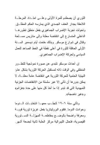 ‫ﺍﻟﺜﻭﺭﻱ ﺃﻥ ﻴﺼﻁﺩﻡ ﻟﻠﻤﺭﺓ ﺍﻷﻭﻟﻰ ﻭﻋﻠـﻰ ﺍﻤﺘـﺩﺍﺩ ﺍﻟﻤﺭﺤﻠـﺔ‬
‫ﺍﻟﻼﺤﻘﺔ ﺒﺠﺩﺍﺭ ﺍﻟﻌﻨﻑ ﺍﻟﺠﺴﺩﻱ ﺍﻟﺫﻱ ﻴﻤﺎﺭﺴﻪ ﺍﻟﺤﻜﻡ ﺍﻟﻤﻁﻠـﻕ.‬
‫ﻭﺘﺤﻭﻟﺕ ﺘﺠﺭﺒﺔ ﺍﻹﻀﺭﺍﺏ ﺍﻟﺠﻤﺎﻫﻴﺭﻱ ﺒﻔﻌل ﻤﻨﻁﻕ ﺘﻁﻭﺭﻫـﺎ‬
‫ﺍﻟﺩﺍﺨﻠﻲ ﺍﻟﻤﺘﺴﺎﺭﻉ ﺇﻟﻰ ﺍﻨﺘﻔﺎﻀﺔ ﻤﻌﻠﻨﺔ ﻭﺇﻟﻰ ﻤﺘﺎﺭﻴﺱ ﻤﺴـﻠﺤﺔ‬
‫ﻭﻗﺘﺎل ﻓﻲ ﺸﻭﺍﺭﻉ ﻤﻭﺴﻜﻭ. ﻭﺒﺫﻟﻙ ﺨﺘﻤﺕ ﺃﻴﺎﻡ ﺩﻴﺴﻤﺒﺭ ﺍﻟﺴـﻨﺔ‬
‫ﺍﻷﻭﻟﻰ ﺍﻟﺤﺎﻓﻠﺔ ﻟﻠﺜﻭﺭﺓ ﻓﻲ ﺃﻋﻠﻰ ﻨﻘﻁﺔ ﻓﻲ ﺍﻟﺨﻁ ﺍﻟﺼﺎﻋﺩ ﻟﻠﻌﻤل‬
                   ‫ﺍﻟﺴﻴﺎﺴﻲ ﻭﻟﺤﺭﻜﺔ ﺍﻹﻀﺭﺍﺏ ﺍﻟﺠﻤﺎﻫﻴﺭﻱ.‬

‫ﺇﻥ ﺃﺤﺩﺍﺙ ﻤﻭﺴﻜﻭ ﺘﺘﺒﺩﻯ ﻋﻥ ﺼﻭﺭﺓ ﻨﻤﻭﺫﺠﻴﺔ ﻟﻠﺘﻁـﻭﺭ‬
‫ﺍﻟﻤﻨﻁﻘﻲ ﻭﻓﻲ ﺍﻟﻭﻗﺕ ﺫﺍﺘﻪ ﻟﻤﺴﺘﻘﺒل ﺍﻟﺤﺭﻜﺔ ﺍﻟﺜﻭﺭﻴﺔ ﺒﺸﻜل ﻋﺎﻡ:‬
‫ﺍﻟﻨﻬﺎﻴﺔ ﺍﻟﺤﺘﻤﻴﺔ ﻟﻠﺤﺭﻜﺔ ﺍﻟﺜﻭﺭﻴﺔ ﻫﻲ ﺍﻨﺘﻔﺎﻀﺔ ﻋﺎﻤﺔ ﻤﻌﻠﻨـﺔ، ﻻ‬
‫ﻴﻤﻜﻥ ﺒﺩﻭﺭﻫﺎ ﺃﻥ ﺘﺄﺘﻲ ﺇﻻ ﻋﺒﺭ ﺴﻠﺴﻠﺔ ﻤﻥ ﺍﻻﻨﺘﻔﺎﻀﺎﺕ ﺍﻟﺠﺯﺌﻴﺔ‬
                               ‫ﹼ‬
‫ﺍﻟﺘﻤﻬﻴﺩﻴﺔ ﺍﻟﺘﻲ ﻗﺩ ﺘﺒﺩﻭ ﺇﺫﺍ ﻤﺎ ﺃﺨﺫ ﻜل ﻤﻨﻬﺎ ﻋﻠﻰ ﺤﺩﺓ »ﻫﺯﺍﺌﻡ«‬
                                        ‫ﻭ»ﻏﻴﺭ ﻨﺎﻀﺠﺔ«.‬

‫ﻭﺘﺄﺘﻲ ﺴﻨﺔ ٦٠٩١ ﻟﺘﺠﻠـﺏ ﻤﻌﻬـﺎ ﺍﻨﺘﺨﺎﺒـﺎﺕ ﺍﻟـﺩﻭﻤﺎ‬
‫ﻭﺤﻭﺍﺩﺙ ﺍﻟﺩﻭﻤﺎ. ﻓﺘﻘﻭﻡ ﺍﻟﺒﺭﻭﻟﻴﺘﺎﺭﻴﺎ ﺒﻔﻌل ﻏﺭﻴﺯﺓ ﺜﻭﺭﻴﺔ ﻗﻭﻴـﺔ‬
‫ﻭﻤﻌﺭﻓﺔ ﻭﺍﻀﺤﺔ ﺒﺎﻟﻭﻀـﻊ ﺒﻤﻘﺎﻁﻌـﺔ ﺍﻟﻤﻬﺯﻟـﺔ ﺍﻟﺩﺴـﺘﻭﺭﻴﺔ‬
‫ﺍﻟﻘﻴﺼﺭﻴﺔ، ﻓﺘﺤﺘل ﺍﻟﻠﻴﺒﺭﺍﻟﻴﺔ ﻤﺭﻜﺯ ﺍﻟﺤﻠﺒﺔ ﺜﺎﻨﻴﺔ ﻟﺒﻀﻌﺔ ﺃﺸﻬﺭ.‬
 