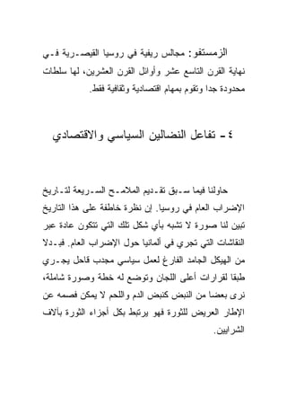 ‫ﺍﻟﺯﻤﺴﺘﻔﻭ: ﻤﺠﺎﻟﺱ ﺭﻴﻔﻴﺔ ﻓﻲ ﺭﻭﺴﻴﺎ ﺍﻟﻘﻴﺼـﺭﻴﺔ ﻓـﻲ‬
‫ﻨﻬﺎﻴﺔ ﺍﻟﻘﺭﻥ ﺍﻟﺘﺎﺴﻊ ﻋﺸﺭ ﻭﺃﻭﺍﺌل ﺍﻟﻘﺭﻥ ﺍﻟﻌﺸﺭﻴﻥ، ﻟﻬﺎ ﺴﻠﻁﺎﺕ‬
            ‫ﻤﺤﺩﻭﺩﺓ ﺠﺩﺍ ﻭﺘﻘﻭﻡ ﺒﻤﻬﺎﻡ ﺍﻗﺘﺼﺎﺩﻴﺔ ﻭﺜﻘﺎﻓﻴﺔ ﻓﻘﻁ.‬



  ‫٤- ﺘﻔﺎﻋل ﺍﻟﻨﻀﺎﻟﻴﻥ ﺍﻟﺴﻴﺎﺴﻲ ﻭﺍﻻﻗﺘﺼﺎﺩﻱ‬



‫ﺤﺎﻭﻟﻨﺎ ﻓﻴﻤﺎ ﺴـﺒﻕ ﺘﻘـﺩﻴﻡ ﺍﻟﻤﻼﻤـﺢ ﺍﻟﺴـﺭﻴﻌﺔ ﻟﺘـﺎﺭﻴﺦ‬
‫ﺍﻹﻀﺭﺍﺏ ﺍﻟﻌﺎﻡ ﻓﻲ ﺭﻭﺴﻴﺎ. ﺇﻥ ﻨﻅﺭﺓ ﺨﺎﻁﻔﺔ ﻋﻠﻰ ﻫﺫﺍ ﺍﻟﺘﺎﺭﻴﺦ‬
‫ﺘﺒﻴﻥ ﻟﻨﺎ ﺼﻭﺭﺓ ﻻ ﺘﺸﺒﻪ ﺒﺄﻱ ﺸﻜل ﺘﻠﻙ ﺍﻟﺘﻲ ﺘﺘﻜ ‪‬ﻥ ﻋﺎﺩﺓ ﻋﺒﺭ‬
          ‫ﻭ‬
‫ﺍﻟﻨﻘﺎﺸﺎﺕ ﺍﻟﺘﻲ ﺘﺠﺭﻱ ﻓﻲ ﺃﻟﻤﺎﻨﻴﺎ ﺤﻭل ﺍﻹﻀﺭﺍﺏ ﺍﻟﻌﺎﻡ. ﻓﺒـﺩﻻ‬
‫ﻤﻥ ﺍﻟﻬﻴﻜل ﺍﻟﺠﺎﻤﺩ ﺍﻟﻔﺎﺭﻍ ﻟﻌﻤل ﺴﻴﺎﺴﻲ ﻤﺠﺩﺏ ﻗﺎﺤل ﻴﺠـﺭﻱ‬
‫ﻁﺒﻘﺎ ﻟﻘﺭﺍﺭﺍﺕ ﺃﻋﻠﻰ ﺍﻟﻠﺠﺎﻥ ﻭﺘﻭﻀﻊ ﻟﻪ ﺨﻁﺔ ﻭﺼﻭﺭﺓ ﺸﺎﻤﻠﺔ،‬
‫ﻨﺭﻯ ﺒﻌﻀﺎ ﻤﻥ ﺍﻟﻨﺒﺽ ﻜﻨﺒﺽ ﺍﻟﺩﻡ ﻭﺍﻟﻠﺤﻡ ﻻ ﻴﻤﻜﻥ ﻓﺼﻤﻪ ﻋﻥ‬
‫ﺍﻹﻁﺎﺭ ﺍﻟﻌﺭﻴﺽ ﻟﻠﺜﻭﺭﺓ ﻓﻬﻭ ﻴﺭﺘﺒﻁ ﺒﻜل ﺃﺠﺯﺍﺀ ﺍﻟﺜﻭﺭﺓ ﺒﺂﻻﻑ‬
                                               ‫ﺍﻟﺸﺭﺍﻴﻴﻥ.‬
 