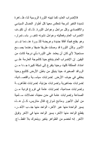 ‫ﻓﺎﻹﻀﺭﺍﺏ ﺍﻟﻌﺎﻡ، ﻜﻤﺎ ﺘﺒﻴﻨﻪ ﺍﻟﺜﻭﺭﺓ ﺍﻟﺭﻭﺴﻴﺔ ﻟﻨﺎ، ﻅـﺎﻫﺭﺓ‬
‫ﺸﺩﻴﺩﺓ ﺍﻟﺘﻐﻴﺭ ﻟﺩﺭﺠﺔ ﺘﻨﻌﻜﺱ ﻤﻌﻬﺎ ﻜل ﺃﻁﻭﺍﺭ ﺍﻟﻨﻀﺎل ﺍﻟﺴﻴﺎﺴﻲ‬
‫ﻭﺍﻻﻗﺘﺼﺎﺩﻱ ﻭﻜل ﻤﺭﺍﺤل ﻭﻋﻭﺍﻤل ﺍﻟﺜﻭﺭﺓ. ﺫﻟـﻙ ﺃﻥ ﺘﻜﻴـﻑ‬
‫ﺍﻻﻀﺭﺍﺏ ﺍﻟﻌﺎﻡ ﻭﻓﻌﺎﻟﻴﺘﻪ ﻭﻋﻭﺍﻤل ﻨﺸﻭﺌﻪ ﺘﺘﻐﻴـﺭ ﺒﺎﺴـﺘﻤﺭﺍﺭ،‬
‫ﻭﻫﻭ ﻴﻔﺘﺢ ﻓﺠﺄﺓ ﺁﻓﺎﻗﺎ ﺠﺩﻴﺩﺓ ﻭﻋﺭﻴﻀﺔ ﻟﻠﺜـﻭﺭﺓ ﻋﻨـﺩﻤﺎ ﺘﺒـﺩﻭ‬
‫ﺍﻷﻤﻭﺭ ﻭﻜﺄﻥ ﺍﻟﺜﻭﺭﺓ ﻗﺩ ﻭﺼﻠﺕ ﻁﺭﻴﻘﺎ ﻀﻴﻘﺎ ﻭﻋﻨﺩﻤﺎ ﻴﺼـﺒﺢ‬
‫ﻤﺴﺘﺤﻴﻼ ﻷﻱ ﻜﺎﻥ ﺃﻥ ﻴﻌﺘﻤﺩ ﻋﻠﻰ ﺍﻟﺜﻭﺭﺓ ﺒﺄﻱ ﺩﺭﺠﺔ ﻜﺎﻨﺕ ﻤﻥ‬
‫ﺍﻟﻴﻘﻴﻥ. ﺇﻥ ﺍﻹﻀﺭﺍﺏ ﺍﻟﻌﺎﻡ ﻴﻨﺩﻓﻊ ﺤﻴﻨﺎ ﻜﺎﻟﻤﻭﺠﺔ ﺍﻟﻌﺎﺭﻤﺔ ﻋﻠـﻰ‬
‫ﺍﻤﺘﺩﺍﺩ ﺍﻟﻤﻤﻠﻜﺔ ﻜﻠﻬﺎ، ﻭﺤﻴﻨﺎ ﻴﺘﻔﺭﻉ ﺇﻟﻰ ﺸﺒﻜﺔ ﻜﺒﻴﺭﺓ ﺠـﺩﺍ ﻤـﻥ‬
‫ﺍﻟﺭﻭﺍﻓﺩ ﺍﻟﺼﻐﻴﺭﺓ، ﺤﻴﻨﺎ ﻴﻨﺒﺜﻕ ﻤﻥ ﺒﺎﻁﻥ ﺍﻷﺭﺽ ﻜﺎﻟﻨﺒﻊ ﻭﺤﻴﻨﺎ‬
‫ﻴﺨﺘﻔﻲ ﻓﻲ ﺠﻭﻑ ﺍﻷﺭﺽ. ﺇﻀﺭﺍﺒﺎﺕ ﺴﻴﺎﺴـﻴﺔ ﻭﺍﻗﺘﺼـﺎﺩﻴﺔ،‬
‫ﺇﻀﺭﺍﺒﺎﺕ ﺠﻤﺎﻫﻴﺭﻴﺔ ﻭﺇﻀﺭﺍﺒﺎﺕ ﺠﺯﺌﻴﺔ، ﺇﻀﺭﺍﺒﺎﺕ ﺘﻅﺎﻫﺭﻴـﺔ‬
‫ﻭﺇﻀﺭﺍﺒﺎﺕ ﺼﺩﺍﻤﻴﺔ، ﺇﻀﺭﺍﺒﺎﺕ ﻋﺎﻤﺔ ﻓﻲ ﻓﺭﻭﻉ ﻓﺭﺩﻴﺔ ﻤـﻥ‬
‫ﺍﻟﺼﻨﺎﻋﺔ ﻭﺇﻀﺭﺍﺒﺎﺕ ﻋﺎﻤﺔ ﻓﻲ ﻤﺩﻥ ﻤﻌﻴﻨﺔ، ﻨﻀﺎﻻﺕ ﺴـﻠﻤﻴﺔ‬
‫ﻤﻥ ﺃﺠل ﺍﻷﺠﻭﺭ ﻭﻤﺫﺍﺒﺢ ﺸﻭﺍﺭﻉ، ﻗﺘﺎل ﻤﺘﺎﺭﻴﺱ، ﻜـل ﻫـﺫﻩ‬
‫ﻴﺴﻴﺭ ﺍﻟﻭﺍﺤﺩﺓ ﻤﻨﻬﺎ ﻋﺒﺭ ﺍﻵﺨﺭ، ﺍﻟﻭﺍﺤﺩ ﻤﻨﻬﺎ ﺠﻨـﺏ ﺍﻵﺨـﺭ،‬
‫ﻴﻘﻁﻊ ﺍﻟﻭﺍﺤﺩ ﻤﻨﻬﺎ ﺍﻵﺨﺭ، ﻴﺴﻴﺭ ﺍﻟﻭﺍﺤﺩ ﻤﻨﻬﺎ ﻓﻲ ﺍﻵﺨﺭ ﻭﻓﻭﻕ‬
‫ﺍﻵﺨﺭ. ﺇﻨﻪ ﻟﺨﻀﻡ ﻤﻥ ﺍﻟﻅﻭﺍﻫﺭ ﻴﺘﻐﻴﺭ ﻭﻴﺘﺤﺭﻙ ﺒﻼ ﺍﻨﻘﻁـﺎﻉ.‬
 