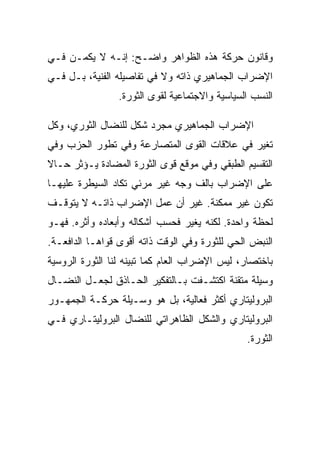 ‫ﻭﻗﺎﻨﻭﻥ ﺤﺭﻜﺔ ﻫﺫﻩ ﺍﻟﻅﻭﺍﻫﺭ ﻭﺍﻀـﺢ: ﺇﻨـﻪ ﻻ ﻴﻜﻤـﻥ ﻓـﻲ‬
‫ﺍﻹﻀﺭﺍﺏ ﺍﻟﺠﻤﺎﻫﻴﺭﻱ ﺫﺍﺘﻪ ﻭﻻ ﻓﻲ ﺘﻔﺎﺼﻴﻠﻪ ﺍﻟﻔﻨﻴﺔ، ﺒـل ﻓـﻲ‬
                 ‫ﺍﻟﻨﺴﺏ ﺍﻟﺴﻴﺎﺴﻴﺔ ﻭﺍﻻﺠﺘﻤﺎﻋﻴﺔ ﻟﻘﻭﻯ ﺍﻟﺜﻭﺭﺓ.‬

‫ﺍﻹﻀﺭﺍﺏ ﺍﻟﺠﻤﺎﻫﻴﺭﻱ ﻤﺠﺭﺩ ﺸﻜل ﻟﻠﻨﻀﺎل ﺍﻟﺜﻭﺭﻱ، ﻭﻜل‬
‫ﺘﻐﻴﺭ ﻓﻲ ﻋﻼﻗﺎﺕ ﺍﻟﻘﻭﻯ ﺍﻟﻤﺘﺼﺎﺭﻋﺔ ﻭﻓﻲ ﺘﻁﻭﺭ ﺍﻟﺤﺯﺏ ﻭﻓﻲ‬
‫ﺍﻟﺘﻘﺴﻴﻡ ﺍﻟﻁﺒﻘﻲ ﻭﻓﻲ ﻤﻭﻗﻊ ﻗﻭﻯ ﺍﻟﺜﻭﺭﺓ ﺍﻟﻤﻀﺎﺩﺓ ﻴـﺅﺜﺭ ﺤـﺎﻻ‬
‫ﻋﻠﻰ ﺍﻹﻀﺭﺍﺏ ﺒﺎﻟﻑ ﻭﺠﻪ ﻏﻴﺭ ﻤﺭﺌﻲ ﺘﻜﺎﺩ ﺍﻟﺴﻴﻁﺭﺓ ﻋﻠﻴﻬـﺎ‬
‫ﺘﻜﻭﻥ ﻏﻴﺭ ﻤﻤﻜﻨﺔ. ﻏﻴﺭ ﺃﻥ ﻋﻤل ﺍﻹﻀﺭﺍﺏ ﺫﺍﺘـﻪ ﻻ ﻴﺘﻭﻗـﻑ‬
‫ﻟﺤﻅﺔ ﻭﺍﺤﺩﺓ. ﻟﻜﻨﻪ ﻴﻐﻴﺭ ﻓﺤﺴﺏ ﺃﺸﻜﺎﻟﻪ ﻭﺃﺒﻌﺎﺩﻩ ﻭﺃﺜﺭﻩ. ﻓﻬـﻭ‬
‫ﺍﻟﻨﺒﺽ ﺍﻟﺤﻲ ﻟﻠﺜﻭﺭﺓ ﻭﻓﻲ ﺍﻟﻭﻗﺕ ﺫﺍﺘﻪ ﺃﻗﻭﻯ ﻗﻭﺍﻫـﺎ ﺍﻟﺩﺍﻓﻌـﺔ.‬
‫ﺒﺎﺨﺘﺼﺎﺭ، ﻟﻴﺱ ﺍﻹﻀﺭﺍﺏ ﺍﻟﻌﺎﻡ ﻜﻤﺎ ﺘﺒﻴﻨﻪ ﻟﻨﺎ ﺍﻟﺜﻭﺭﺓ ﺍﻟﺭﻭﺴﻴﺔ‬
‫ﻭﺴﻴﻠﺔ ﻤﺘﻘﻨﺔ ﺍﻜﺘﺸـﻔﺕ ﺒـﺎﻟﺘﻔﻜﻴﺭ ﺍﻟﺤـﺎﺫﻕ ﻟﺠﻌـل ﺍﻟﻨﻀـﺎل‬
‫ﺍﻟﺒﺭﻭﻟﻴﺘﺎﺭﻱ ﺃﻜﺜﺭ ﻓﻌﺎﻟﻴﺔ، ﺒل ﻫﻭ ﻭﺴـﻴﻠﺔ ﺤﺭﻜـﺔ ﺍﻟﺠﻤﻬـﻭﺭ‬
‫ﺍﻟﺒﺭﻭﻟﻴﺘﺎﺭﻱ ﻭﺍﻟﺸﻜل ﺍﻟﻅﺎﻫﺭﺍﺘﻲ ﻟﻠﻨﻀﺎل ﺍﻟﺒﺭﻭﻟﻴﺘـﺎﺭﻱ ﻓـﻲ‬
                                                ‫ﺍﻟﺜﻭﺭﺓ.‬
 