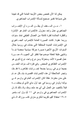 ‫ﻴﻤﻜﻥ ﻟﻨﺎ ﺍﻵﻥ ﺘﻔﺤﺹ ﺒﻌﺽ ﺍﻷﻭﺠﻪ ﺍﻟﻌﺎﻤﺔ ﺍﻟﺘﻲ ﻗﺩ ﺘﻌﻴﻨﻨﺎ‬
    ‫ﻋﻠﻰ ﺼﻴﺎﻏﺔ ﺘﻘﺩﻴﺭ ﺼﺤﻴﺢ ﻟﻤﺴﺄﻟﺔ ﺍﻹﻀﺭﺍﺏ ﺍﻟﺠﻤﺎﻫﻴﺭﻱ.‬

‫١- ﻤ ـﻥ ﺍﻟﺴ ـﺨﻑ ﺃﻥ ﻴﻅ ـﻥ ﺍﻟﻤ ـﺭﺀ ﺃﻥ ﺍﻹﻀ ـﺭﺍﺏ‬
   ‫ـ‬          ‫ـ‬      ‫ـ‬         ‫ـ‬      ‫ـ‬
‫ﺍﻟﺠﻤﺎﻫﻴﺭﻱ ﻋﻤل ﻭﺍﺤﺩ ﻤﻌﺯﻭل. ﻓﺎﻹﻀﺭﺍﺏ ﺍﻟﻌﺎﻡ ﻫﻭ ﺍﻹﺸﺎﺭﺓ‬
‫ﻭﺍﻟﻔﻜﺭﺓ ﺍﻟﺤﺎﺸﺩﺓ ﻟﻔﺘﺭﺓ ﻜﺎﻤﻠﺔ ﻤﻥ ﺍﻟﻨﻀﺎل ﺍﻟﻁﺒﻘﻲ ﺘﻤﺘﺩ ﺴﻨﻭﺍﺕ‬
‫ﻭﺭﺒﻤﺎ ﻋﻘﻭﺩﺍ. ﻜﺎﻨﺕ ﺍﻟﺼﻭﺭﺓ ﺍﻟﻌﺎﻤﺔ ﻟﻺﻀﺭﺍﺏ ﺍﻟﺠﻤـﺎﻫﻴﺭﻱ‬
‫ﻓﻲ ﺍﻹﻀﺭﺍﺒﺎﺕ ﺍﻟﻌﺩﻴﺩﺓ ﺍﻟﻤﺨﺘﻠﻔﺔ ﺍﻟﺘﻲ ﺤﺩﺜﺕ ﻓﻲ ﺭﻭﺴﻴﺎ ﺨﻼل‬
‫ﺍﻟﺴﻨﻭﺍﺕ ﺍﻷﺭﺒﻊ ﺍﻷﺨﻴﺭﺓ ﺼﻭﺭﺓ ﺤﺭﻜﺔ ﺴﻴﺎﺴﻴﺔ ﻤﺤﻀﺔ ﺘﺒـﺩﺃ‬
‫ﻭﺘﻨﺘﻬﻲ ﻁﺒﻘﺎ ﻟﺨﻁﺔ ﻤﻭﻀﻭﻋﻴﺔ ﺘﻔﺘﻘﺭ ﺇﻟﻰ ﺍﻟﺤﻴﻭﻴـﺔ، ﺼـﻭﺭﺓ‬
‫ﻋﻤل ﻗﺼﻴﺭﺓ ﺍﻷﻤﺩ ﻭﻤﻨﻌﺯﻟﺔ ﻭﻤﻥ ﻨﻭﻉ ﻭﺍﺤﺩ، ﻨﻭﻉ ﺜﺎﻨﻭﻱ ﻫﻭ‬
‫ﺍﻹﻀﺭﺍﺏ ﺍﻟﺘﻅﺎﻫﺭﻱ ﺍﻟﻤﺤﺽ. ﻭﻓﻲ ﻓﺘﺭﺓ ﺍﻟﺴـﻨﻭﺍﺕ ﺍﻟﺨﻤـﺱ‬
‫ﺠﻤﻴﻌﺎ ﻨﺭﻯ ﻓﻲ ﺭﻭﺴﻴﺎ ﺒﻀﻌﺔ ﺇﻀـﺭﺍﺒﺎﺕ ﺘﻅﺎﻫﺭﻴـﺔ ﻓﻘـﻁ،‬
‫ﻭﺘﺠﺩﺭ ﺍﻟﻤﻼﺤﻅﺔ ﺃﻥ ﻫﺫﻩ ﺍﻹﻀﺭﺍﺒﺎﺕ ﺍﻗﺘﺼﺭﺕ ﺒﺸـﻜل ﻋـﺎﻡ‬
‫ﻋﻠﻰ ﻤﺩﻥ ﻤﻨﻔﺭﺩﺓ. ﻫﻜﺫﺍ ﻜﺎﻥ ﺍﻹﻀﺭﺍﺏ ﺍﻟﻌﺎﻡ ﻓﻲ ﻭﺍﺭﺴﻭ ﻓـﻲ‬
‫ﺒﻭﻟﻨﺩﺍ ﻭﻟﻭﺩﺯ ﻓﻲ ﺭﻭﺴﻴﺎ ﻓﻲ ﻋﻴﺩ ﺃﻭل ﻤﺎﻱ ﺍﻟﺫﻱ ﻟﻡ ﻴﺤﺘﻑ ﺒـﻪ‬
‫ﻗﺒﻼ ﺒﺎﻟﺘﻐﻴﺏ ﻋﻥ ﺍﻟﻌﻤل ﺇﻟﻰ ﺃﻱ ﺤﺩ ﻤﻠﺤـﻭﻅ، ﻭﻜـﺫﻟﻙ ﻜـﺎﻥ‬
‫ﺍﻹﻀﺭﺍﺏ ﺍﻟﺠﻤﺎﻫﻴﺭﻱ ﻓﻲ ﻭﺍﺭﺴﻭ ﻓﻲ ١١ ﺃﻴﻠـﻭل /ﺴـﺒﺘﻤﺒﺭ‬
‫٥٠٩١ ﺍﺤﺘﻔﺎﻻ ﺃﻗﻴﻡ ﺘﻜﺭﻴﻤﺎ ﻟﺫﻜﺭﻯ ﻤﺎﺭﺘﻥ ﻜﺎﺴـﺒﺭﺯﺍﻙ ﺍﻟـﺫﻱ‬
 