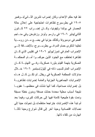 ‫ﻨﻔﺫ ﻓﻴﻪ ﺤﻜﻡ ﺍﻹﻋﺩﺍﻡ، ﻭﻜﺎﻥ ﺇﻀﺭﺍﺏ ﺘﺸﺭﻴﻥ ﺍﻟﺜـﺎﻨﻲ/ﻨـﻭﻓﻤﺒﺭ‬
‫٥٠٩١ ﻓﻲ ﺒﻁﺭﺴﺒﺭﺝ ﺘﻅﺎﻫﺭﺍﺕ ﺍﺤﺘﺠﺎﺠﻴﺔ ﻋﻠﻰ ﺇﻋﻼﻥ ﺤﺎﻟﺔ‬
‫ﺍﻟﺤﺼﺎﺭ ﻓﻲ ﺒﻭﻟﻨﺩﺍ ﻭﻟﻴﻔﻭﻨﻴﺎ، ﻭﻜـﺎﻥ ﺇﻀـﺭﺍﺏ ٢٢ ﻜـﺎﻨﻭﻥ‬
‫ﺍﻟﺜﺎﻨﻲ/ﻴﻨﺎﻴﺭ ٦٠٩١ ﻓﻲ ﻭﺍﺭﺴﻭ ﻭﻟﻭﺩﺯ ﻭﺯﻨﺘﻭﺨﻥ ﻭﻓﻲ ﻤﻨـﺎﺠﻡ‬
‫ﺍﻟﻔﺤﻡ ﻓﻲ ﺩﻭﻤﺒﺭﻭﻓﺎ ﻭﻜﺫﻟﻙ ﺠﺯﺌﻴﺎ ﻓﻲ ﺒﻀـﻊ ﻤـﺩﻥ ﺭﻭﺴـﻴﺔ‬
‫ﺘﺨﻠﻴﺩﺍ ﻟﺫﻜﺭﻯ ﺤﻤﺎﻡ ﺍﻟﺩﻡ ﻓـﻲ ﺒﻁﺭﺴـﺒﺭﺝ، ﺒﺎﻹﻀـﺎﻓﺔ ﺇﻟـﻰ‬
‫ﺍﻹﻀﺭﺍﺏ ﺍﻟﻌﺎﻡ ﻓﻲ ﺘﻤﻭﺯ/ﻴﻭﻟﻴﻭ ٦٠٩١ ﻓﻲ ﺘﻔﻠﻴﺱ ﺍﻟﺫﻱ ﻜـﺎﻥ‬
‫ﺘﻅﺎﻫﺭﺓ ﺘﻌﺎﻁﻑ ﻤﻊ ﺍﻟﺠﻨﻭﺩ ﺍﻟﺫﻴﻥ ﺤﻭﻜﻤـﻭﺍ ﺃﻤـﺎﻡ ﺍﻟﻤﺤﻜﻤـﺔ‬
‫ﺍﻟﻌﺴﻜﺭﻴﺔ ﺒﺘﻬﻤﺔ ﺍﻟﻘﻴﺎﻡ ﺒﺜﻭﺭﺓ ﻋﺴﻜﺭﻴﺔ، ﻭﻓـﻲ ﺍﻟﻨﻬﺎﻴـﺔ ﻜـﺎﻥ‬
‫ﺍﻹﻀﺭﺍﺏ ﺍﻟﻌﺎﻡ ﻟﻠﺴﺒﺏ ﺫﺍﺘﻪ ﻓﻲ ﺃﻴﻠﻭل/ﺴﺒﺘﻤﺒﺭ ٦٠٩١ ﺨـﻼل‬
‫ﻤﺩﺍﻭﻻﺕ ﺍﻟﻤﺤﻜﻤﺔ ﺍﻟﻌﺴﻜﺭﻴﺔ ﻓﻲ ﺭﻴﻔﺎل. ﻟﻡ ﺘﻜـﻥ ﻜـل ﻫـﺫﻩ‬
‫ﺍﻹﻀﺭﺍﺒﺎﺕ ﺍﻟﺠﻤﺎﻫﻴﺭﻴﺔ ﺍﻟﺠﺯﺌﻴﺔ ﻭﺍﻟﻌﺎﻤﺔ ﺇﻀﺭﺍﺒﺎﺕ ﺘﻅﺎﻫﺭﻴـﺔ‬
‫ﺒل ﺇﻀﺭﺍﺒﺎﺕ ﺼﺩﺍﻤﻴﺔ، ﻜﻤﺎ ﺃﻨﻬﺎ ﻨﺸﺄﺕ ﻓﻲ ﻤﻌﻅﻤﻬـﺎ ﻋﻔﻭﻴـﺎ‬
‫ﻨﺘﻴﺠﺔ ﺃﺴﺒﺎﺏ ﻤﺤﻠﻴﺔ ﻤﺤﺩﺩﺓ ﺤﺩﺜﺕ ﺼﺩﻓﺔ ﻭﺒﺩﻭﻥ ﺨﻁﺔ ﻤﺴﺒﻘﺔ‬
‫ﻭﻨﻤﺕ ﺒﻘﻭﺓ ﻁﺒﻴﻌﻴﺔ ﻜﺎﻤﻨﺔ ﻓﻴﻬﺎ ﺇﻟﻰ ﺤﺭﻜﺎﺕ ﻜﺒﺭﻯ، ﻭﻓﻴﻤﺎ ﺒﻌﺩ‬
‫ﻟﻡ ﺘﺒﺩﺃ ﻫﺫﻩ ﺍﻹﻀﺭﺍﺒﺎﺕ »ﺘﺭﺍﺠﻌﺎ ﻤﻨﺘﻅﻤﺎ« ﺒل ﺘﺤﻭﻟﺕ ﺤﻴﻨﺎ ﺇﻟﻰ‬
‫ﻨﻀﺎﻻﺕ ﺍﻗﺘﺼﺎﺩﻴﺔ ﻭﺤﻴﻨﺎ ﺁﺨﺭ ﺇﻟﻰ ﻗﺘﺎل ﺸﻭﺍﺭﻉ ﻭﺤﻴﻨﺎ ﺜﺎﻟﺜـﺎ‬
                                 ‫ﺍﻨﻬﺎﺭﺕ ﻤﻥ ﺘﻠﻘﺎﺀ ﺫﺍﺘﻬﺎ.‬
 